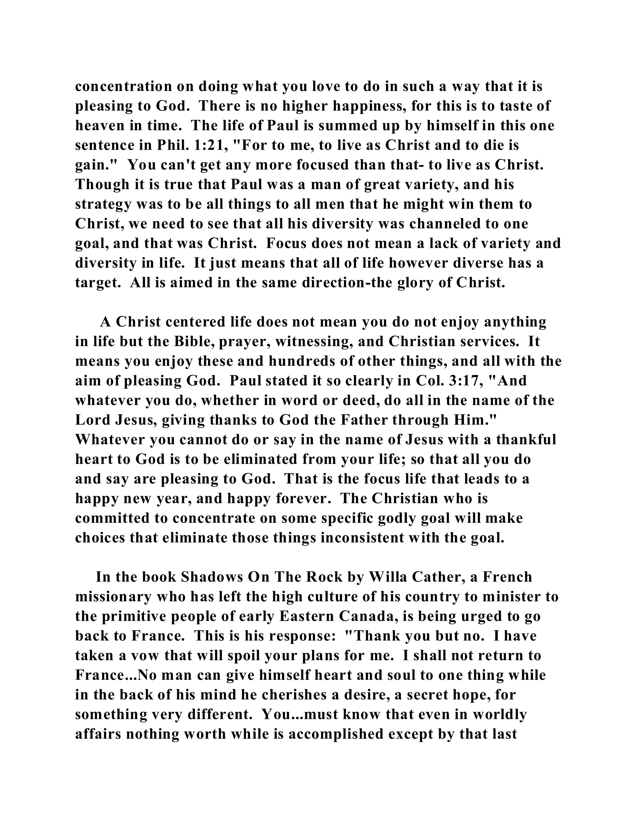 concentration on doing what you love to do in such a way that it is 
pleasing to God. There is no higher happiness, for this is to taste of 
heaven in time. The life of Paul is summed up by himself in this one 
sentence in Phil. 1:21, "For to me, to live as Christ and to die is 
gain." You can't get any more focused than that- to live as Christ. 
Though it is true that Paul was a man of great variety, and his 
strategy was to be all things to all men that he might win them to 
Christ, we need to see that all his diversity was channeled to one 
goal, and that was Christ. Focus does not mean a lack of variety and 
diversity in life. It just means that all of life however diverse has a 
target. All is aimed in the same direction-the glory of Christ. 
A Christ centered life does not mean you do not enjoy anything 
in life but the Bible, prayer, witnessing, and Christian services. It 
means you enjoy these and hundreds of other things, and all with the 
aim of pleasing God. Paul stated it so clearly in Col. 3:17, "And 
whatever you do, whether in word or deed, do all in the name of the 
Lord Jesus, giving thanks to God the Father through Him." 
Whatever you cannot do or say in the name of Jesus with a thankful 
heart to God is to be eliminated from your life; so that all you do 
and say are pleasing to God. That is the focus life that leads to a 
happy new year, and happy forever. The Christian who is 
committed to concentrate on some specific godly goal will make 
choices that eliminate those things inconsistent with the goal. 
In the book Shadows On The Rock by Willa Cather, a French 
missionary who has left the high culture of his country to minister to 
the primitive people of early Eastern Canada, is being urged to go 
back to France. This is his response: "Thank you but no. I have 
taken a vow that will spoil your plans for me. I shall not return to 
France...No man can give himself heart and soul to one thing while 
in the back of his mind he cherishes a desire, a secret hope, for 
something very different. You...must know that even in worldly 
affairs nothing worth while is accomplished except by that last 
 