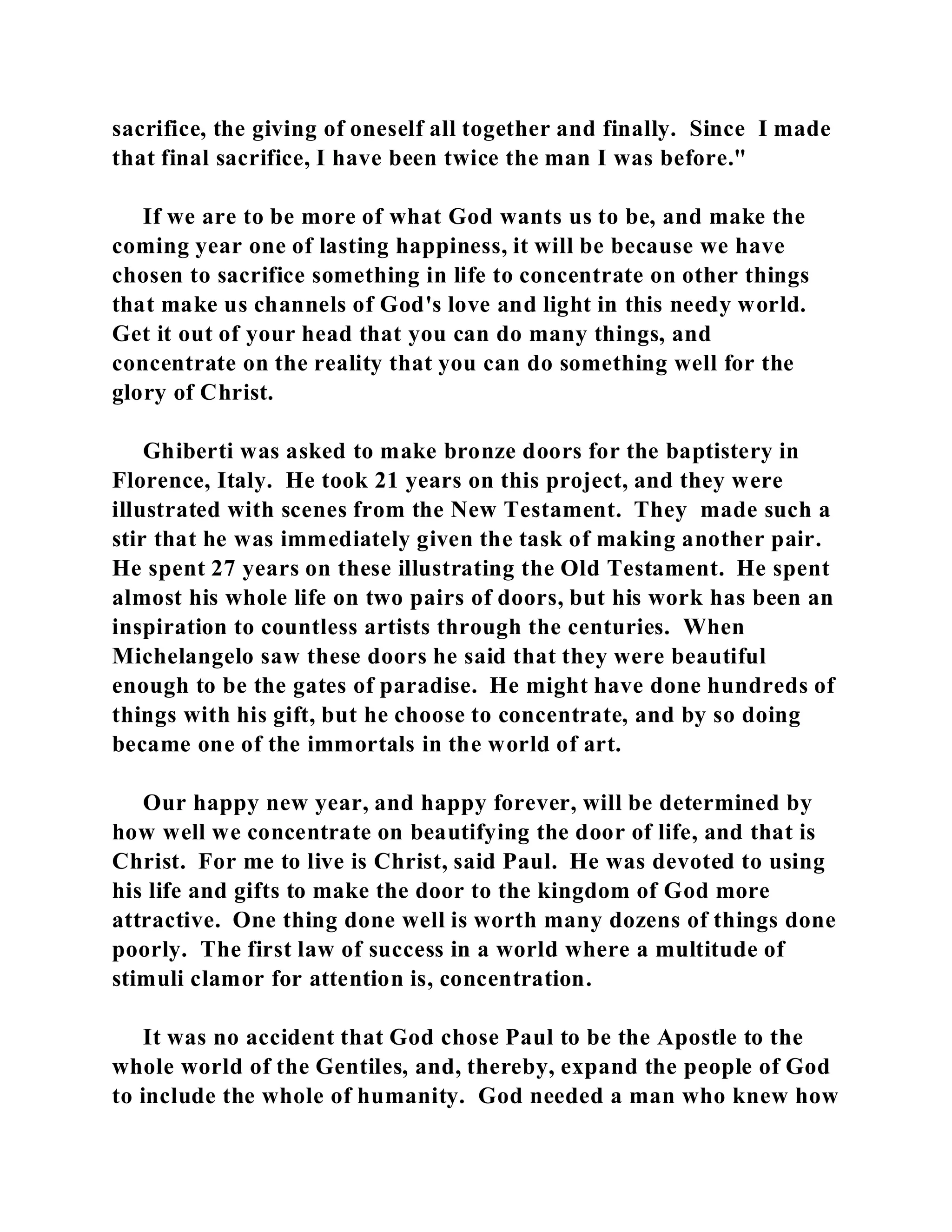 sacrifice, the giving of oneself all together and finally. Since I made 
that final sacrifice, I have been twice the man I was before." 
If we are to be more of what God wants us to be, and make the 
coming year one of lasting happiness, it will be because we have 
chosen to sacrifice something in life to concentrate on other things 
that make us channels of God's love and light in this needy world. 
Get it out of your head that you can do many things, and 
concentrate on the reality that you can do something well for the 
glory of Christ. 
Ghiberti was asked to make bronze doors for the baptistery in 
Florence, Italy. He took 21 years on this project, and they were 
illustrated with scenes from the New Testament. They made such a 
stir that he was immediately given the task of making another pair. 
He spent 27 years on these illustrating the Old Testament. He spent 
almost his whole life on two pairs of doors, but his work has been an 
inspiration to countless artists through the centuries. When 
Michelangelo saw these doors he said that they were beautiful 
enough to be the gates of paradise. He might have done hundreds of 
things with his gift, but he choose to concentrate, and by so doing 
became one of the immortals in the world of art. 
Our happy new year, and happy forever, will be determined by 
how well we concentrate on beautifying the door of life, and that is 
Christ. For me to live is Christ, said Paul. He was devoted to using 
his life and gifts to make the door to the kingdom of God more 
attractive. One thing done well is worth many dozens of things done 
poorly. The first law of success in a world where a multitude of 
stimuli clamor for attention is, concentration. 
It was no accident that God chose Paul to be the Apostle to the 
whole world of the Gentiles, and, thereby, expand the people of God 
to include the whole of humanity. God needed a man who knew how 
 