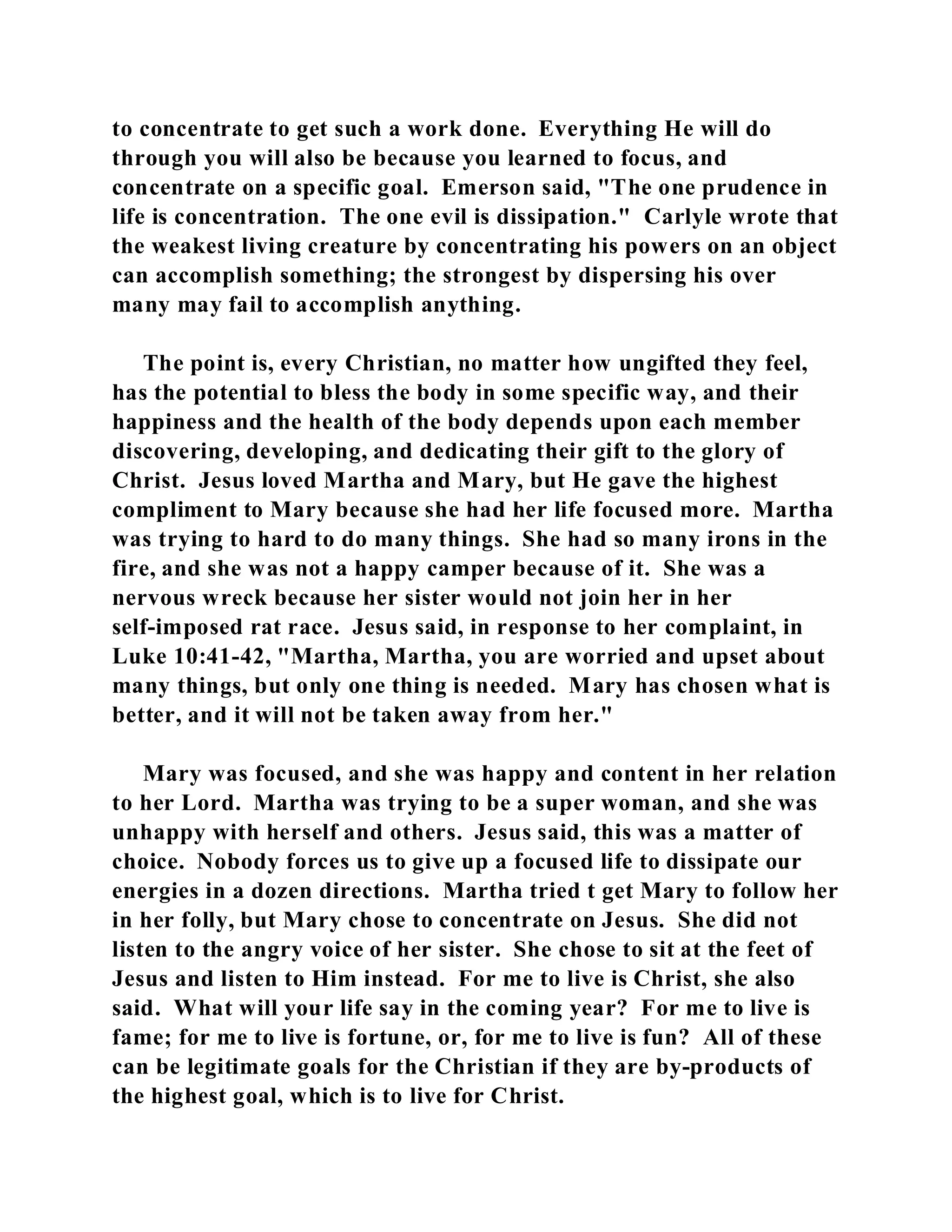 to concentrate to get such a work done. Everything He will do 
through you will also be because you learned to focus, and 
concentrate on a specific goal. Emerson said, "The one prudence in 
life is concentration. The one evil is dissipation." Carlyle wrote that 
the weakest living creature by concentrating his powers on an object 
can accomplish something; the strongest by dispersing his over 
many may fail to accomplish anything. 
The point is, every Christian, no matter how ungifted they feel, 
has the potential to bless the body in some specific way, and their 
happiness and the health of the body depends upon each member 
discovering, developing, and dedicating their gift to the glory of 
Christ. Jesus loved Martha and Mary, but He gave the highest 
compliment to Mary because she had her life focused more. Martha 
was trying to hard to do many things. She had so many irons in the 
fire, and she was not a happy camper because of it. She was a 
nervous wreck because her sister would not join her in her 
self-imposed rat race. Jesus said, in response to her complaint, in 
Luke 10:41-42, "Martha, Martha, you are worried and upset about 
many things, but only one thing is needed. Mary has chosen what is 
better, and it will not be taken away from her." 
Mary was focused, and she was happy and content in her relation 
to her Lord. Martha was trying to be a super woman, and she was 
unhappy with herself and others. Jesus said, this was a matter of 
choice. Nobody forces us to give up a focused life to dissipate our 
energies in a dozen directions. Martha tried t get Mary to follow her 
in her folly, but Mary chose to concentrate on Jesus. She did not 
listen to the angry voice of her sister. She chose to sit at the feet of 
Jesus and listen to Him instead. For me to live is Christ, she also 
said. What will your life say in the coming year? For me to live is 
fame; for me to live is fortune, or, for me to live is fun? All of these 
can be legitimate goals for the Christian if they are by-products of 
the highest goal, which is to live for Christ. 
 