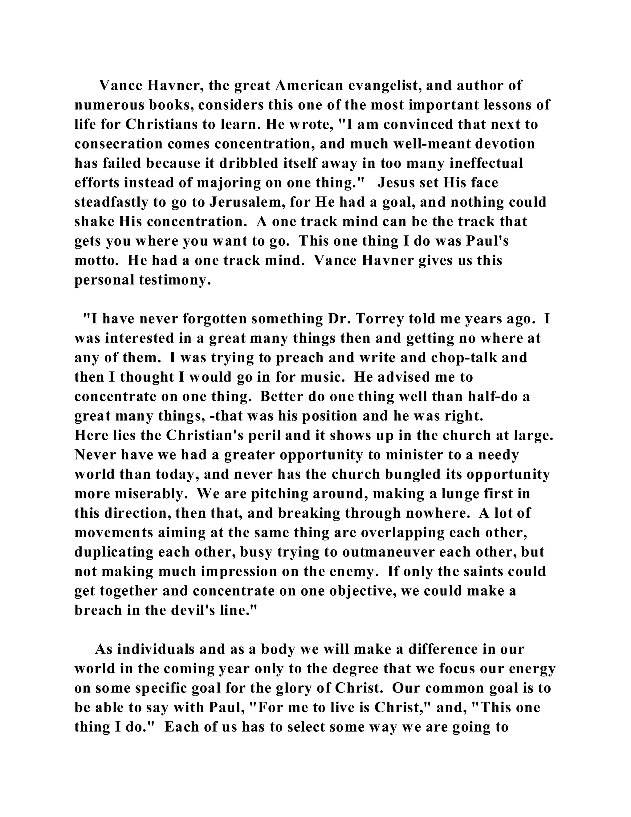 Vance Havner, the great American evangelist, and author of 
numerous books, considers this one of the most important lessons of 
life for Christians to learn. He wrote, "I am convinced that next to 
consecration comes concentration, and much well-meant devotion 
has failed because it dribbled itself away in too many ineffectual 
efforts instead of majoring on one thing." Jesus set His face 
steadfastly to go to Jerusalem, for He had a goal, and nothing could 
shake His concentration. A one track mind can be the track that 
gets you where you want to go. This one thing I do was Paul's 
motto. He had a one track mind. Vance Havner gives us this 
personal testimony. 
"I have never forgotten something Dr. Torrey told me years ago. I 
was interested in a great many things then and getting no where at 
any of them. I was trying to preach and write and chop-talk and 
then I thought I would go in for music. He advised me to 
concentrate on one thing. Better do one thing well than half-do a 
great many things, -that was his position and he was right. 
Here lies the Christian's peril and it shows up in the church at large. 
Never have we had a greater opportunity to minister to a needy 
world than today, and never has the church bungled its opportunity 
more miserably. We are pitching around, making a lunge first in 
this direction, then that, and breaking through nowhere. A lot of 
movements aiming at the same thing are overlapping each other, 
duplicating each other, busy trying to outmaneuver each other, but 
not making much impression on the enemy. If only the saints could 
get together and concentrate on one objective, we could make a 
breach in the devil's line." 
As individuals and as a body we will make a difference in our 
world in the coming year only to the degree that we focus our energy 
on some specific goal for the glory of Christ. Our common goal is to 
be able to say with Paul, "For me to live is Christ," and, "This one 
thing I do." Each of us has to select some way we are going to 
 