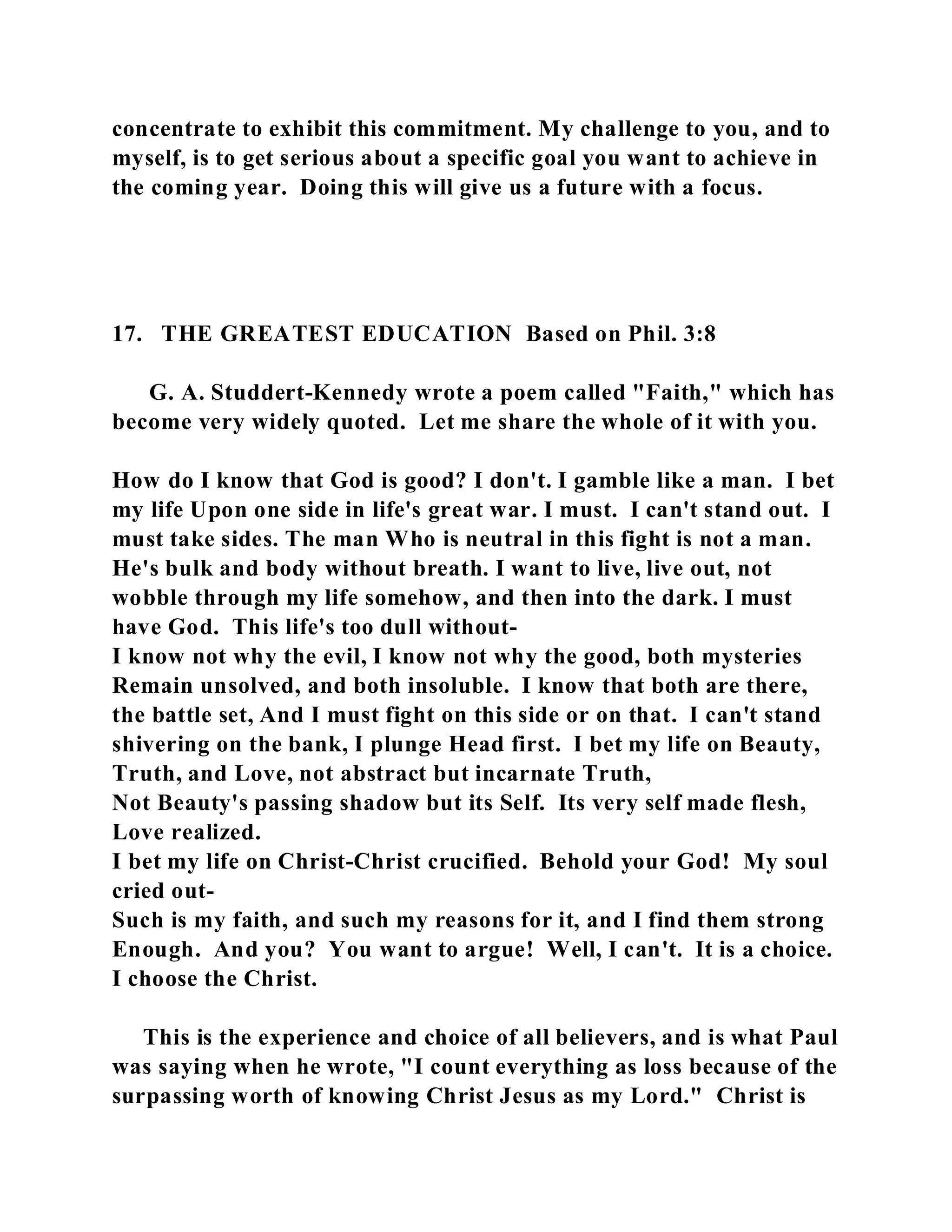 concentrate to exhibit this commitment. My challenge to you, and to 
myself, is to get serious about a specific goal you want to achieve in 
the coming year. Doing this will give us a future with a focus. 
17. THE GREATEST EDUCATION Based on Phil. 3:8 
G. A. Studdert-Kennedy wrote a poem called "Faith," which has 
become very widely quoted. Let me share the whole of it with you. 
How do I know that God is good? I don't. I gamble like a man. I bet 
my life Upon one side in life's great war. I must. I can't stand out. I 
must take sides. The man Who is neutral in this fight is not a man. 
He's bulk and body without breath. I want to live, live out, not 
wobble through my life somehow, and then into the dark. I must 
have God. This life's too dull without- 
I know not why the evil, I know not why the good, both mysteries 
Remain unsolved, and both insoluble. I know that both are there, 
the battle set, And I must fight on this side or on that. I can't stand 
shivering on the bank, I plunge Head first. I bet my life on Beauty, 
Truth, and Love, not abstract but incarnate Truth, 
Not Beauty's passing shadow but its Self. Its very self made flesh, 
Love realized. 
I bet my life on Christ-Christ crucified. Behold your God! My soul 
cried out- 
Such is my faith, and such my reasons for it, and I find them strong 
Enough. And you? You want to argue! Well, I can't. It is a choice. 
I choose the Christ. 
This is the experience and choice of all believers, and is what Paul 
was saying when he wrote, "I count everything as loss because of the 
surpassing worth of knowing Christ Jesus as my Lord." Christ is 
 