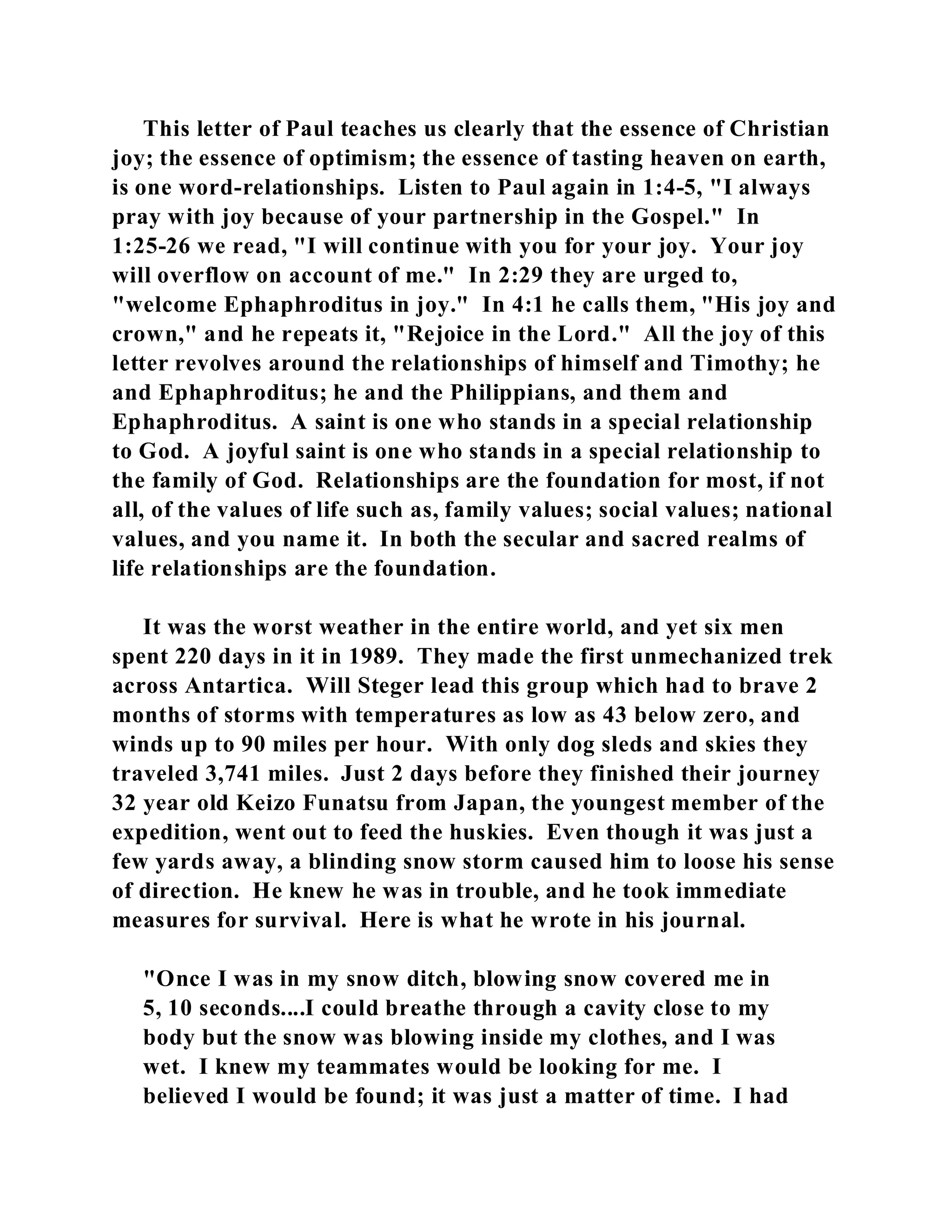 This letter of Paul teaches us clearly that the essence of Christian 
joy; the essence of optimism; the essence of tasting heaven on earth, 
is one word-relationships. Listen to Paul again in 1:4-5, "I always 
pray with joy because of your partnership in the Gospel." In 
1:25-26 we read, "I will continue with you for your joy. Your joy 
will overflow on account of me." In 2:29 they are urged to, 
"welcome Ephaphroditus in joy." In 4:1 he calls them, "His joy and 
crown," and he repeats it, "Rejoice in the Lord." All the joy of this 
letter revolves around the relationships of himself and Timothy; he 
and Ephaphroditus; he and the Philippians, and them and 
Ephaphroditus. A saint is one who stands in a special relationship 
to God. A joyful saint is one who stands in a special relationship to 
the family of God. Relationships are the foundation for most, if not 
all, of the values of life such as, family values; social values; national 
values, and you name it. In both the secular and sacred realms of 
life relationships are the foundation. 
It was the worst weather in the entire world, and yet six men 
spent 220 days in it in 1989. They made the first unmechanized trek 
across Antartica. Will Steger lead this group which had to brave 2 
months of storms with temperatures as low as 43 below zero, and 
winds up to 90 miles per hour. With only dog sleds and skies they 
traveled 3,741 miles. Just 2 days before they finished their journey 
32 year old Keizo Funatsu from Japan, the youngest member of the 
expedition, went out to feed the huskies. Even though it was just a 
few yards away, a blinding snow storm caused him to loose his sense 
of direction. He knew he was in trouble, and he took immediate 
measures for survival. Here is what he wrote in his journal. 
"Once I was in my snow ditch, blowing snow covered me in 
5, 10 seconds....I could breathe through a cavity close to my 
body but the snow was blowing inside my clothes, and I was 
wet. I knew my teammates would be looking for me. I 
believed I would be found; it was just a matter of time. I had 
 