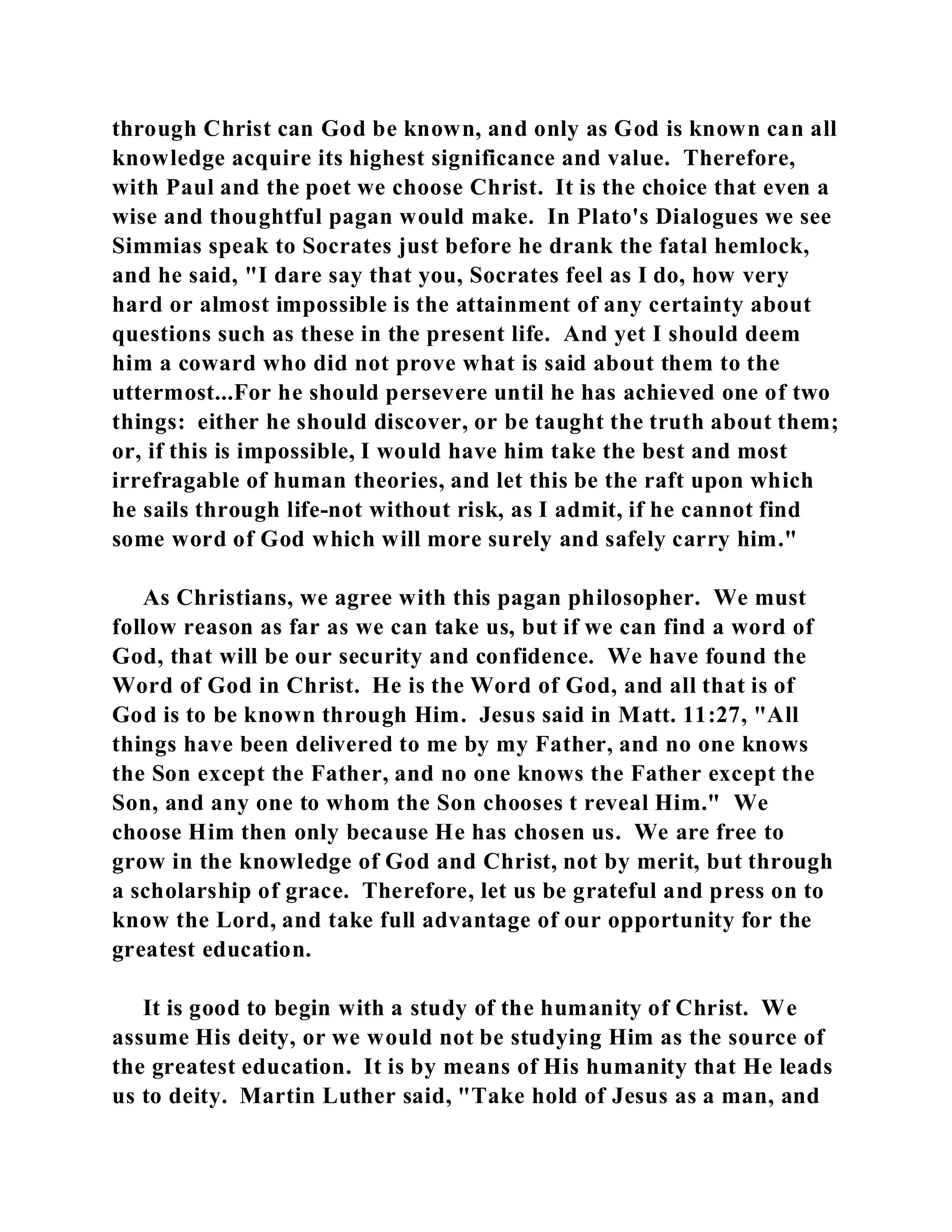 through Christ can God be known, and only as God is known can all 
knowledge acquire its highest significance and value. Therefore, 
with Paul and the poet we choose Christ. It is the choice that even a 
wise and thoughtful pagan would make. In Plato's Dialogues we see 
Simmias speak to Socrates just before he drank the fatal hemlock, 
and he said, "I dare say that you, Socrates feel as I do, how very 
hard or almost impossible is the attainment of any certainty about 
questions such as these in the present life. And yet I should deem 
him a coward who did not prove what is said about them to the 
uttermost...For he should persevere until he has achieved one of two 
things: either he should discover, or be taught the truth about them; 
or, if this is impossible, I would have him take the best and most 
irrefragable of human theories, and let this be the raft upon which 
he sails through life-not without risk, as I admit, if he cannot find 
some word of God which will more surely and safely carry him." 
As Christians, we agree with this pagan philosopher. We must 
follow reason as far as we can take us, but if we can find a word of 
God, that will be our security and confidence. We have found the 
Word of God in Christ. He is the Word of God, and all that is of 
God is to be known through Him. Jesus said in Matt. 11:27, "All 
things have been delivered to me by my Father, and no one knows 
the Son except the Father, and no one knows the Father except the 
Son, and any one to whom the Son chooses t reveal Him." We 
choose Him then only because He has chosen us. We are free to 
grow in the knowledge of God and Christ, not by merit, but through 
a scholarship of grace. Therefore, let us be grateful and press on to 
know the Lord, and take full advantage of our opportunity for the 
greatest education. 
It is good to begin with a study of the humanity of Christ. We 
assume His deity, or we would not be studying Him as the source of 
the greatest education. It is by means of His humanity that He leads 
us to deity. Martin Luther said, "Take hold of Jesus as a man, and 
 