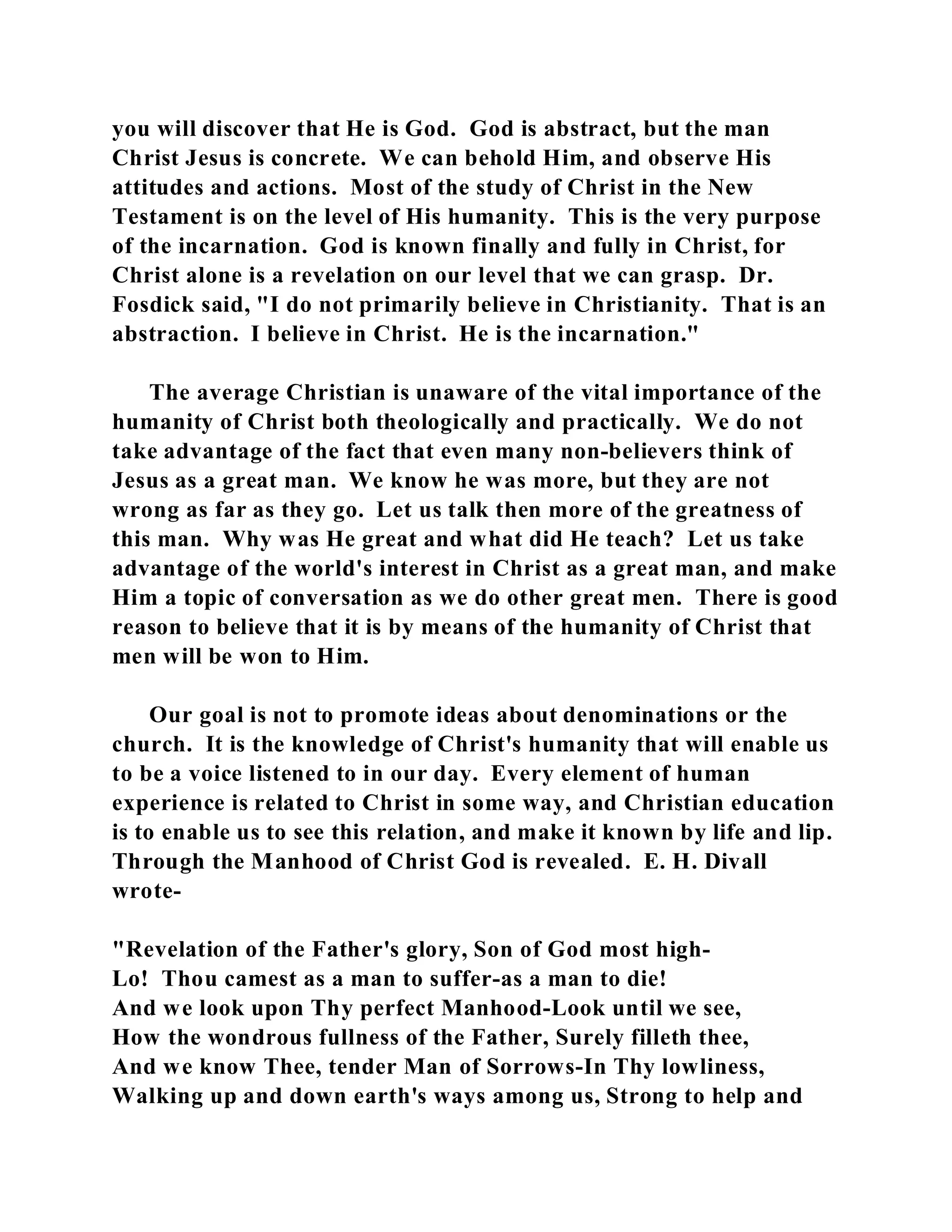 you will discover that He is God. God is abstract, but the man 
Christ Jesus is concrete. We can behold Him, and observe His 
attitudes and actions. Most of the study of Christ in the New 
Testament is on the level of His humanity. This is the very purpose 
of the incarnation. God is known finally and fully in Christ, for 
Christ alone is a revelation on our level that we can grasp. Dr. 
Fosdick said, "I do not primarily believe in Christianity. That is an 
abstraction. I believe in Christ. He is the incarnation." 
The average Christian is unaware of the vital importance of the 
humanity of Christ both theologically and practically. We do not 
take advantage of the fact that even many non-believers think of 
Jesus as a great man. We know he was more, but they are not 
wrong as far as they go. Let us talk then more of the greatness of 
this man. Why was He great and what did He teach? Let us take 
advantage of the world's interest in Christ as a great man, and make 
Him a topic of conversation as we do other great men. There is good 
reason to believe that it is by means of the humanity of Christ that 
men will be won to Him. 
Our goal is not to promote ideas about denominations or the 
church. It is the knowledge of Christ's humanity that will enable us 
to be a voice listened to in our day. Every element of human 
experience is related to Christ in some way, and Christian education 
is to enable us to see this relation, and make it known by life and lip. 
Through the Manhood of Christ God is revealed. E. H. Divall 
wrote- 
"Revelation of the Father's glory, Son of God most high- 
Lo! Thou camest as a man to suffer-as a man to die! 
And we look upon Thy perfect Manhood-Look until we see, 
How the wondrous fullness of the Father, Surely filleth thee, 
And we know Thee, tender Man of Sorrows-In Thy lowliness, 
Walking up and down earth's ways among us, Strong to help and 
 