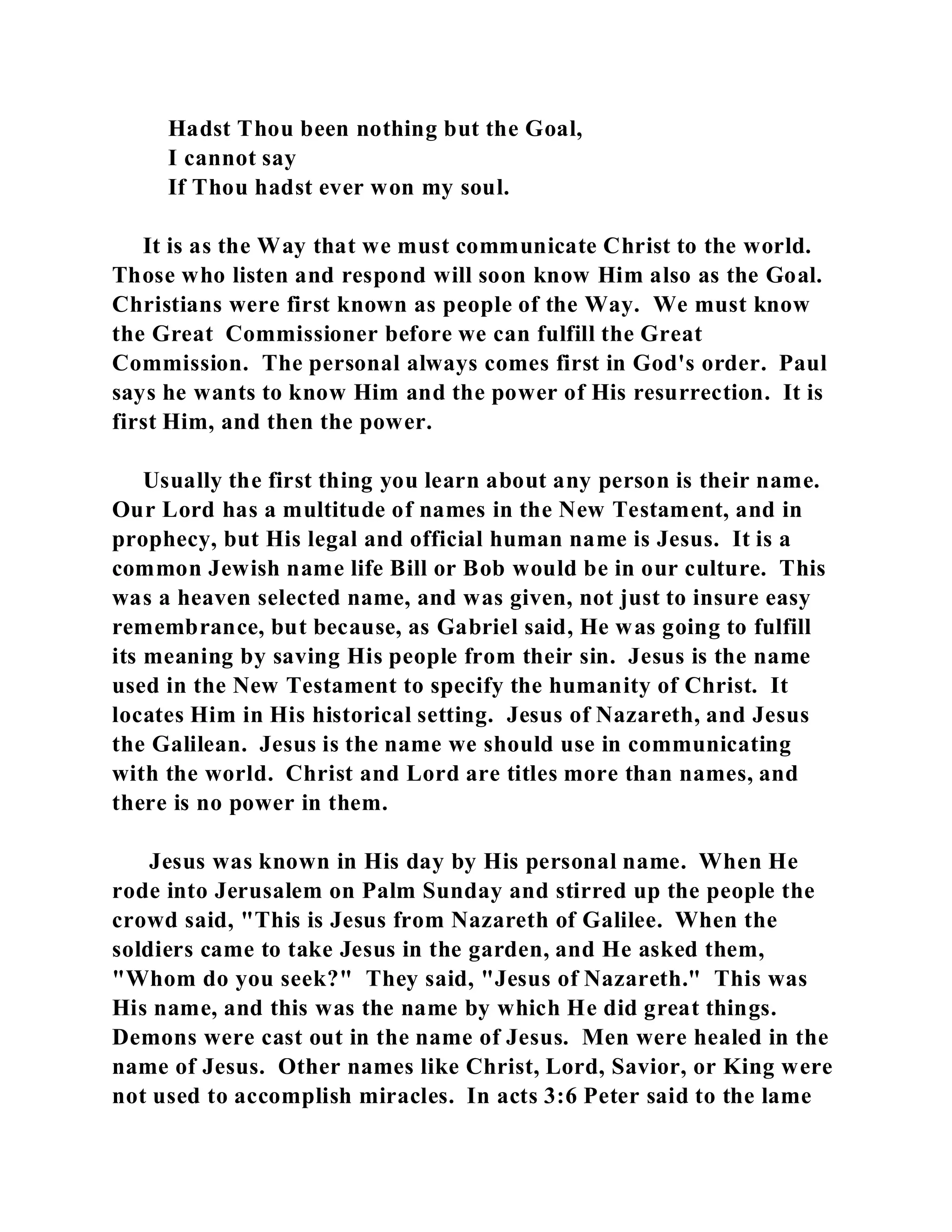 Hadst Thou been nothing but the Goal, 
I cannot say 
If Thou hadst ever won my soul. 
It is as the Way that we must communicate Christ to the world. 
Those who listen and respond will soon know Him also as the Goal. 
Christians were first known as people of the Way. We must know 
the Great Commissioner before we can fulfill the Great 
Commission. The personal always comes first in God's order. Paul 
says he wants to know Him and the power of His resurrection. It is 
first Him, and then the power. 
Usually the first thing you learn about any person is their name. 
Our Lord has a multitude of names in the New Testament, and in 
prophecy, but His legal and official human name is Jesus. It is a 
common Jewish name life Bill or Bob would be in our culture. This 
was a heaven selected name, and was given, not just to insure easy 
remembrance, but because, as Gabriel said, He was going to fulfill 
its meaning by saving His people from their sin. Jesus is the name 
used in the New Testament to specify the humanity of Christ. It 
locates Him in His historical setting. Jesus of Nazareth, and Jesus 
the Galilean. Jesus is the name we should use in communicating 
with the world. Christ and Lord are titles more than names, and 
there is no power in them. 
Jesus was known in His day by His personal name. When He 
rode into Jerusalem on Palm Sunday and stirred up the people the 
crowd said, "This is Jesus from Nazareth of Galilee. When the 
soldiers came to take Jesus in the garden, and He asked them, 
"Whom do you seek?" They said, "Jesus of Nazareth." This was 
His name, and this was the name by which He did great things. 
Demons were cast out in the name of Jesus. Men were healed in the 
name of Jesus. Other names like Christ, Lord, Savior, or King were 
not used to accomplish miracles. In acts 3:6 Peter said to the lame 
 