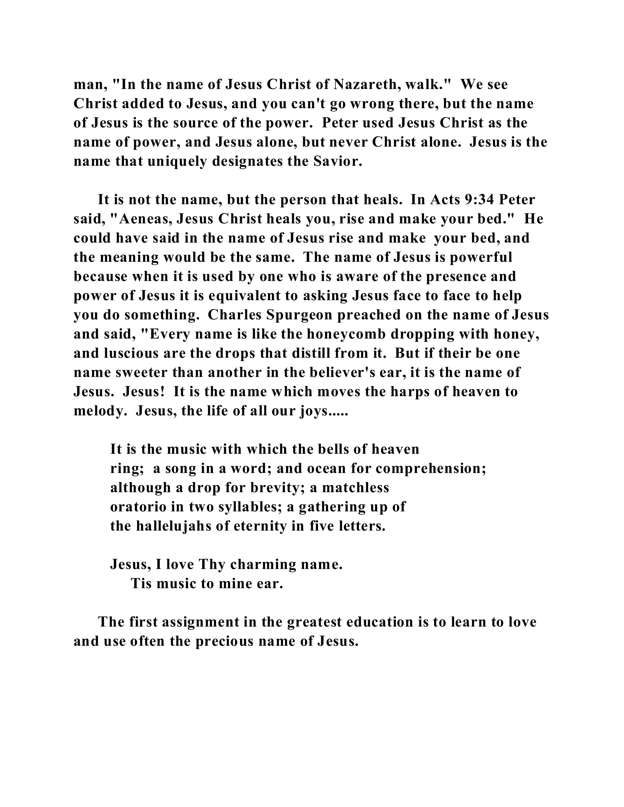 man, "In the name of Jesus Christ of Nazareth, walk." We see 
Christ added to Jesus, and you can't go wrong there, but the name 
of Jesus is the source of the power. Peter used Jesus Christ as the 
name of power, and Jesus alone, but never Christ alone. Jesus is the 
name that uniquely designates the Savior. 
It is not the name, but the person that heals. In Acts 9:34 Peter 
said, "Aeneas, Jesus Christ heals you, rise and make your bed." He 
could have said in the name of Jesus rise and make your bed, and 
the meaning would be the same. The name of Jesus is powerful 
because when it is used by one who is aware of the presence and 
power of Jesus it is equivalent to asking Jesus face to face to help 
you do something. Charles Spurgeon preached on the name of Jesus 
and said, "Every name is like the honeycomb dropping with honey, 
and luscious are the drops that distill from it. But if their be one 
name sweeter than another in the believer's ear, it is the name of 
Jesus. Jesus! It is the name which moves the harps of heaven to 
melody. Jesus, the life of all our joys..... 
It is the music with which the bells of heaven 
ring; a song in a word; and ocean for comprehension; 
although a drop for brevity; a matchless 
oratorio in two syllables; a gathering up of 
the hallelujahs of eternity in five letters. 
Jesus, I love Thy charming name. 
Tis music to mine ear. 
The first assignment in the greatest education is to learn to love 
and use often the precious name of Jesus. 
 