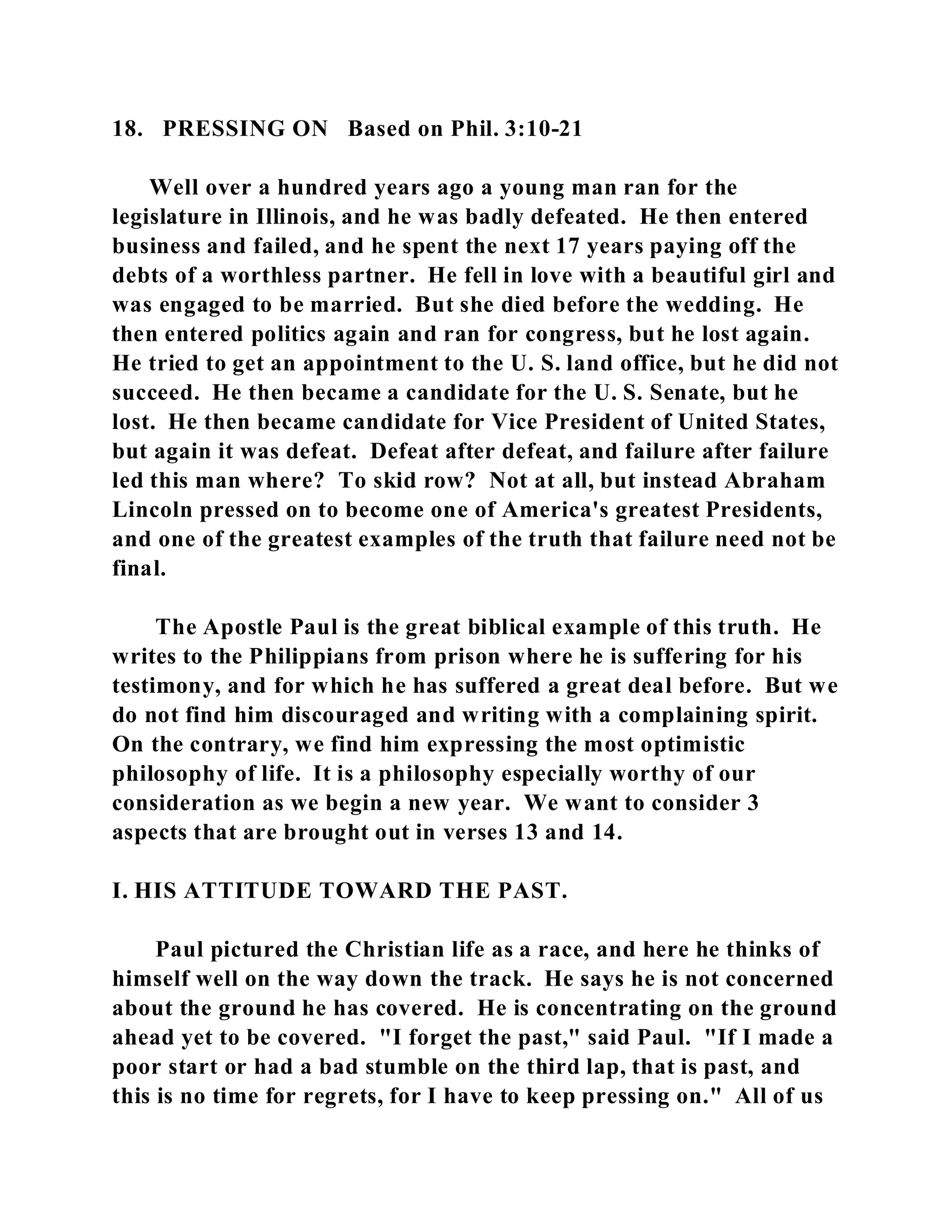 18. PRESSING ON Based on Phil. 3:10-21 
Well over a hundred years ago a young man ran for the 
legislature in Illinois, and he was badly defeated. He then entered 
business and failed, and he spent the next 17 years paying off the 
debts of a worthless partner. He fell in love with a beautiful girl and 
was engaged to be married. But she died before the wedding. He 
then entered politics again and ran for congress, but he lost again. 
He tried to get an appointment to the U. S. land office, but he did not 
succeed. He then became a candidate for the U. S. Senate, but he 
lost. He then became candidate for Vice President of United States, 
but again it was defeat. Defeat after defeat, and failure after failure 
led this man where? To skid row? Not at all, but instead Abraham 
Lincoln pressed on to become one of America's greatest Presidents, 
and one of the greatest examples of the truth that failure need not be 
final. 
The Apostle Paul is the great biblical example of this truth. He 
writes to the Philippians from prison where he is suffering for his 
testimony, and for which he has suffered a great deal before. But we 
do not find him discouraged and writing with a complaining spirit. 
On the contrary, we find him expressing the most optimistic 
philosophy of life. It is a philosophy especially worthy of our 
consideration as we begin a new year. We want to consider 3 
aspects that are brought out in verses 13 and 14. 
I. HIS ATTITUDE TOWARD THE PAST. 
Paul pictured the Christian life as a race, and here he thinks of 
himself well on the way down the track. He says he is not concerned 
about the ground he has covered. He is concentrating on the ground 
ahead yet to be covered. "I forget the past," said Paul. "If I made a 
poor start or had a bad stumble on the third lap, that is past, and 
this is no time for regrets, for I have to keep pressing on." All of us 
 