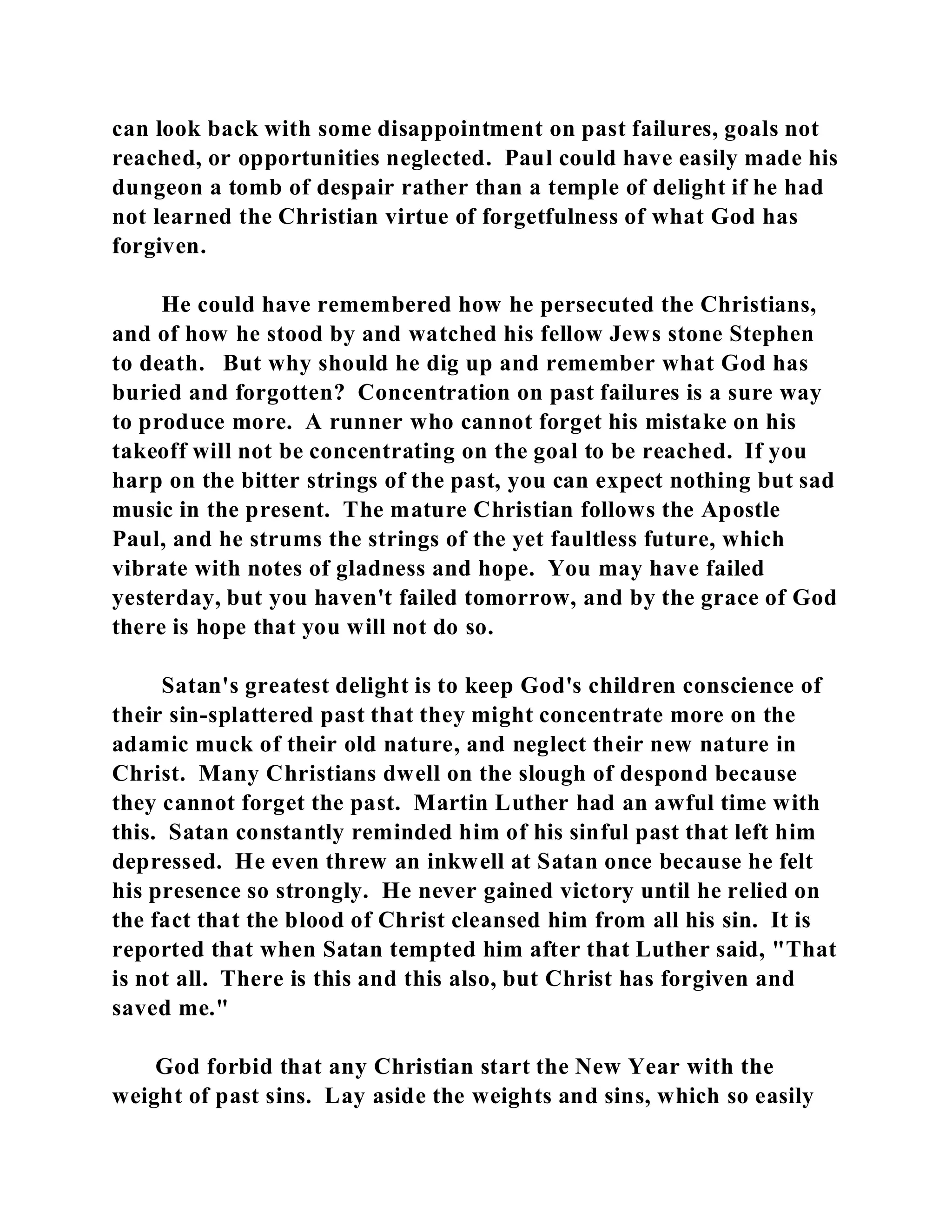 can look back with some disappointment on past failures, goals not 
reached, or opportunities neglected. Paul could have easily made his 
dungeon a tomb of despair rather than a temple of delight if he had 
not learned the Christian virtue of forgetfulness of what God has 
forgiven. 
He could have remembered how he persecuted the Christians, 
and of how he stood by and watched his fellow Jews stone Stephen 
to death. But why should he dig up and remember what God has 
buried and forgotten? Concentration on past failures is a sure way 
to produce more. A runner who cannot forget his mistake on his 
takeoff will not be concentrating on the goal to be reached. If you 
harp on the bitter strings of the past, you can expect nothing but sad 
music in the present. The mature Christian follows the Apostle 
Paul, and he strums the strings of the yet faultless future, which 
vibrate with notes of gladness and hope. You may have failed 
yesterday, but you haven't failed tomorrow, and by the grace of God 
there is hope that you will not do so. 
Satan's greatest delight is to keep God's children conscience of 
their sin-splattered past that they might concentrate more on the 
adamic muck of their old nature, and neglect their new nature in 
Christ. Many Christians dwell on the slough of despond because 
they cannot forget the past. Martin Luther had an awful time with 
this. Satan constantly reminded him of his sinful past that left him 
depressed. He even threw an inkwell at Satan once because he felt 
his presence so strongly. He never gained victory until he relied on 
the fact that the blood of Christ cleansed him from all his sin. It is 
reported that when Satan tempted him after that Luther said, "That 
is not all. There is this and this also, but Christ has forgiven and 
saved me." 
God forbid that any Christian start the New Year with the 
weight of past sins. Lay aside the weights and sins, which so easily 
 