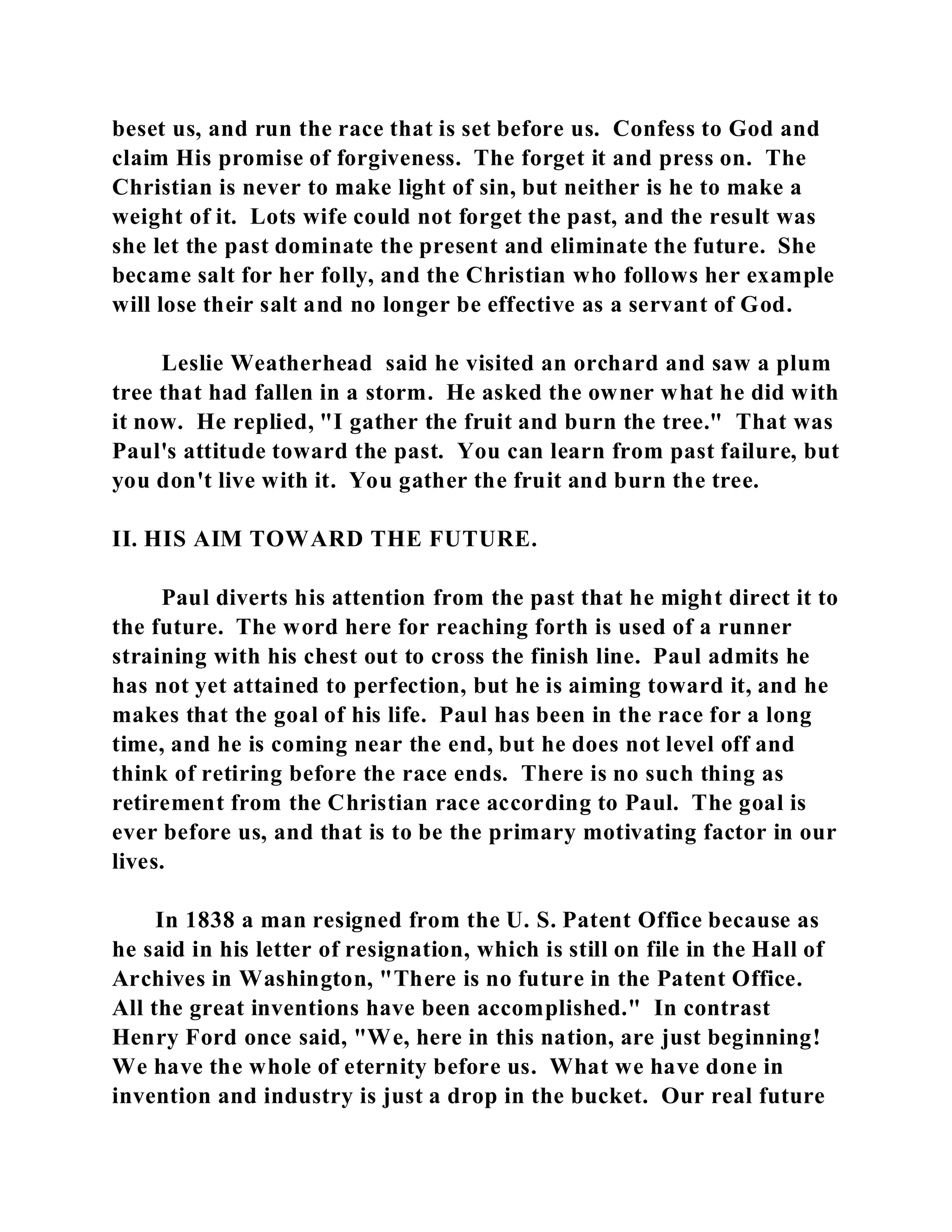 beset us, and run the race that is set before us. Confess to God and 
claim His promise of forgiveness. The forget it and press on. The 
Christian is never to make light of sin, but neither is he to make a 
weight of it. Lots wife could not forget the past, and the result was 
she let the past dominate the present and eliminate the future. She 
became salt for her folly, and the Christian who follows her example 
will lose their salt and no longer be effective as a servant of God. 
Leslie Weatherhead said he visited an orchard and saw a plum 
tree that had fallen in a storm. He asked the owner what he did with 
it now. He replied, "I gather the fruit and burn the tree." That was 
Paul's attitude toward the past. You can learn from past failure, but 
you don't live with it. You gather the fruit and burn the tree. 
II. HIS AIM TOWARD THE FUTURE. 
Paul diverts his attention from the past that he might direct it to 
the future. The word here for reaching forth is used of a runner 
straining with his chest out to cross the finish line. Paul admits he 
has not yet attained to perfection, but he is aiming toward it, and he 
makes that the goal of his life. Paul has been in the race for a long 
time, and he is coming near the end, but he does not level off and 
think of retiring before the race ends. There is no such thing as 
retirement from the Christian race according to Paul. The goal is 
ever before us, and that is to be the primary motivating factor in our 
lives. 
In 1838 a man resigned from the U. S. Patent Office because as 
he said in his letter of resignation, which is still on file in the Hall of 
Archives in Washington, "There is no future in the Patent Office. 
All the great inventions have been accomplished." In contrast 
Henry Ford once said, "We, here in this nation, are just beginning! 
We have the whole of eternity before us. What we have done in 
invention and industry is just a drop in the bucket. Our real future 
 