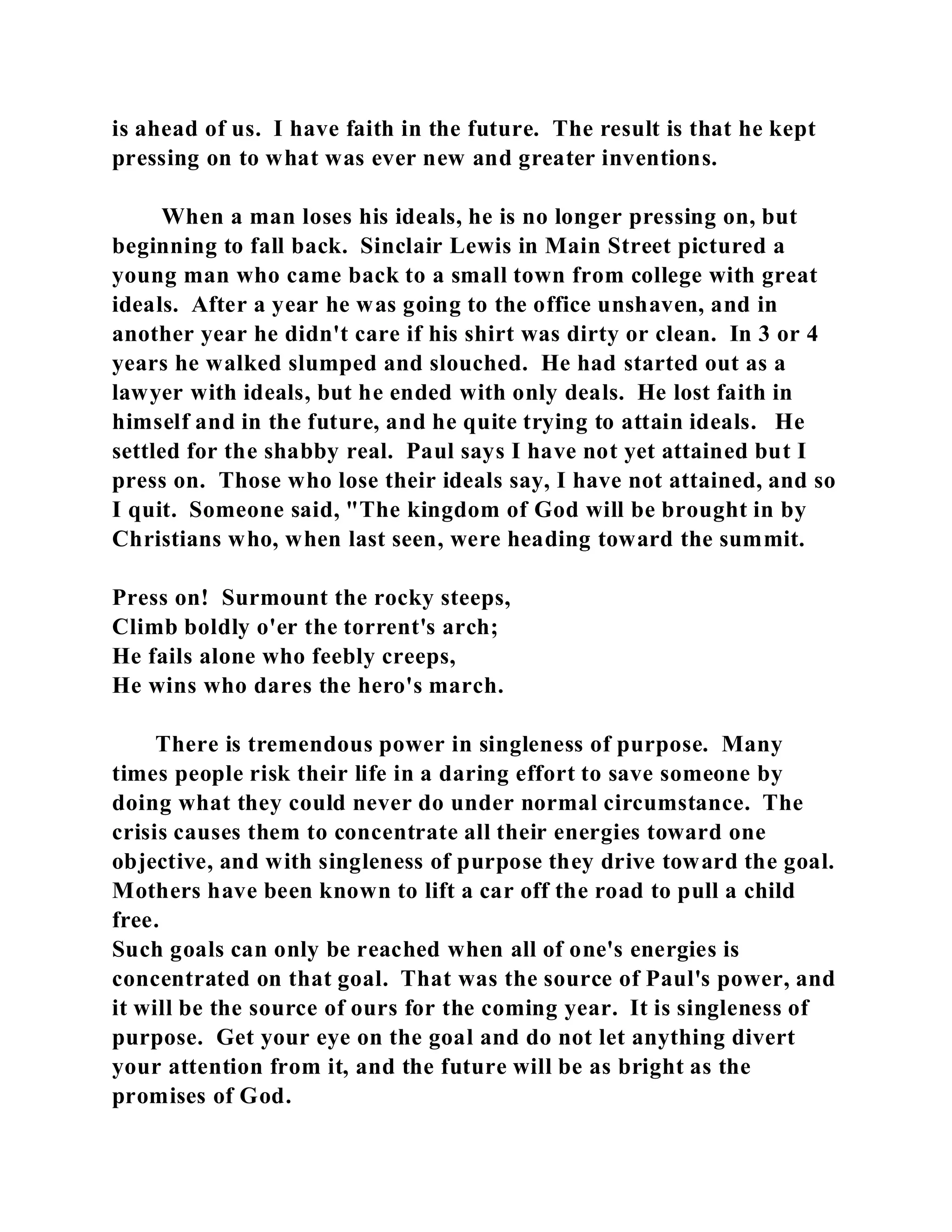 is ahead of us. I have faith in the future. The result is that he kept 
pressing on to what was ever new and greater inventions. 
When a man loses his ideals, he is no longer pressing on, but 
beginning to fall back. Sinclair Lewis in Main Street pictured a 
young man who came back to a small town from college with great 
ideals. After a year he was going to the office unshaven, and in 
another year he didn't care if his shirt was dirty or clean. In 3 or 4 
years he walked slumped and slouched. He had started out as a 
lawyer with ideals, but he ended with only deals. He lost faith in 
himself and in the future, and he quite trying to attain ideals. He 
settled for the shabby real. Paul says I have not yet attained but I 
press on. Those who lose their ideals say, I have not attained, and so 
I quit. Someone said, "The kingdom of God will be brought in by 
Christians who, when last seen, were heading toward the summit. 
Press on! Surmount the rocky steeps, 
Climb boldly o'er the torrent's arch; 
He fails alone who feebly creeps, 
He wins who dares the hero's march. 
There is tremendous power in singleness of purpose. Many 
times people risk their life in a daring effort to save someone by 
doing what they could never do under normal circumstance. The 
crisis causes them to concentrate all their energies toward one 
objective, and with singleness of purpose they drive toward the goal. 
Mothers have been known to lift a car off the road to pull a child 
free. 
Such goals can only be reached when all of one's energies is 
concentrated on that goal. That was the source of Paul's power, and 
it will be the source of ours for the coming year. It is singleness of 
purpose. Get your eye on the goal and do not let anything divert 
your attention from it, and the future will be as bright as the 
promises of God. 
 
