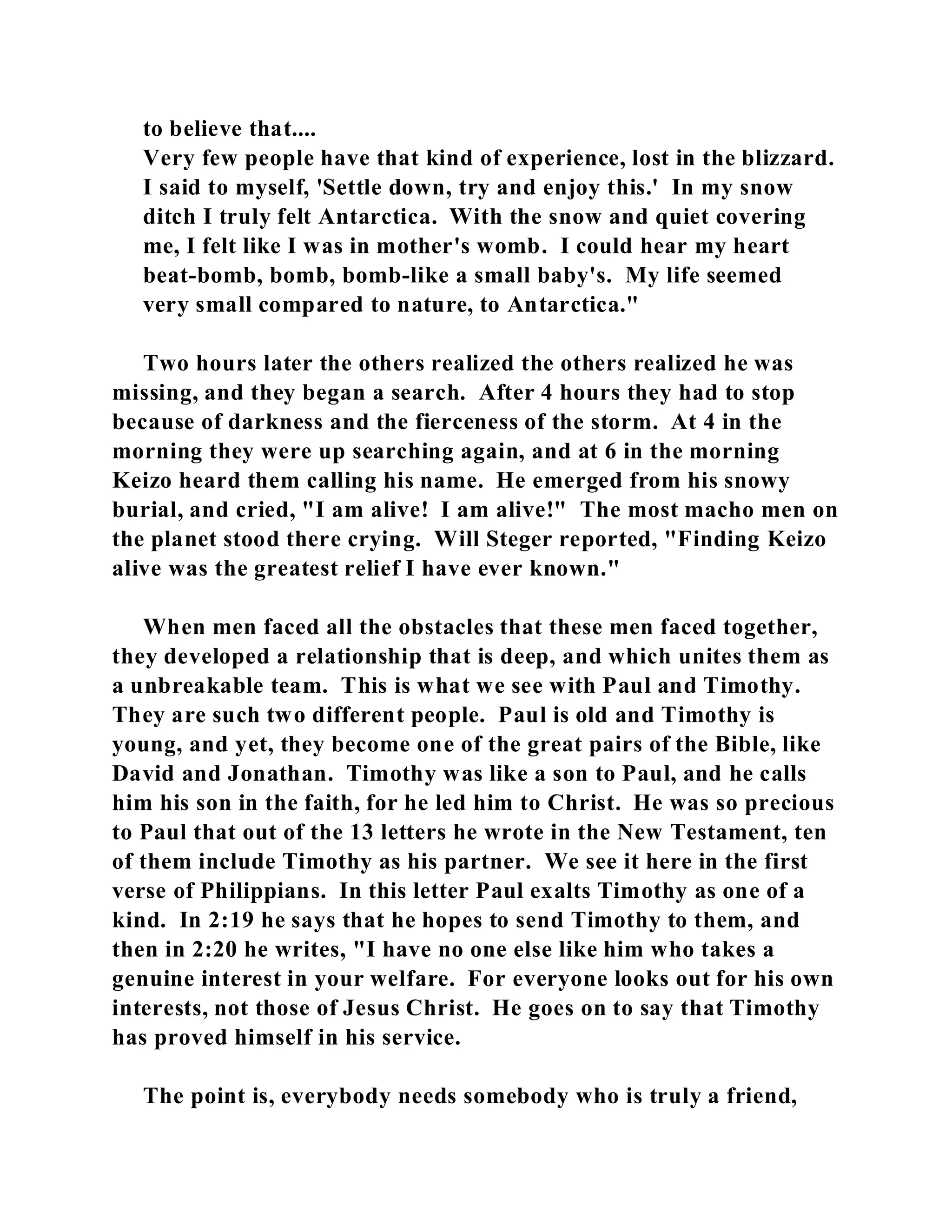 to believe that.... 
Very few people have that kind of experience, lost in the blizzard. 
I said to myself, 'Settle down, try and enjoy this.' In my snow 
ditch I truly felt Antarctica. With the snow and quiet covering 
me, I felt like I was in mother's womb. I could hear my heart 
beat-bomb, bomb, bomb-like a small baby's. My life seemed 
very small compared to nature, to Antarctica." 
Two hours later the others realized the others realized he was 
missing, and they began a search. After 4 hours they had to stop 
because of darkness and the fierceness of the storm. At 4 in the 
morning they were up searching again, and at 6 in the morning 
Keizo heard them calling his name. He emerged from his snowy 
burial, and cried, "I am alive! I am alive!" The most macho men on 
the planet stood there crying. Will Steger reported, "Finding Keizo 
alive was the greatest relief I have ever known." 
When men faced all the obstacles that these men faced together, 
they developed a relationship that is deep, and which unites them as 
a unbreakable team. This is what we see with Paul and Timothy. 
They are such two different people. Paul is old and Timothy is 
young, and yet, they become one of the great pairs of the Bible, like 
David and Jonathan. Timothy was like a son to Paul, and he calls 
him his son in the faith, for he led him to Christ. He was so precious 
to Paul that out of the 13 letters he wrote in the New Testament, ten 
of them include Timothy as his partner. We see it here in the first 
verse of Philippians. In this letter Paul exalts Timothy as one of a 
kind. In 2:19 he says that he hopes to send Timothy to them, and 
then in 2:20 he writes, "I have no one else like him who takes a 
genuine interest in your welfare. For everyone looks out for his own 
interests, not those of Jesus Christ. He goes on to say that Timothy 
has proved himself in his service. 
The point is, everybody needs somebody who is truly a friend, 
 