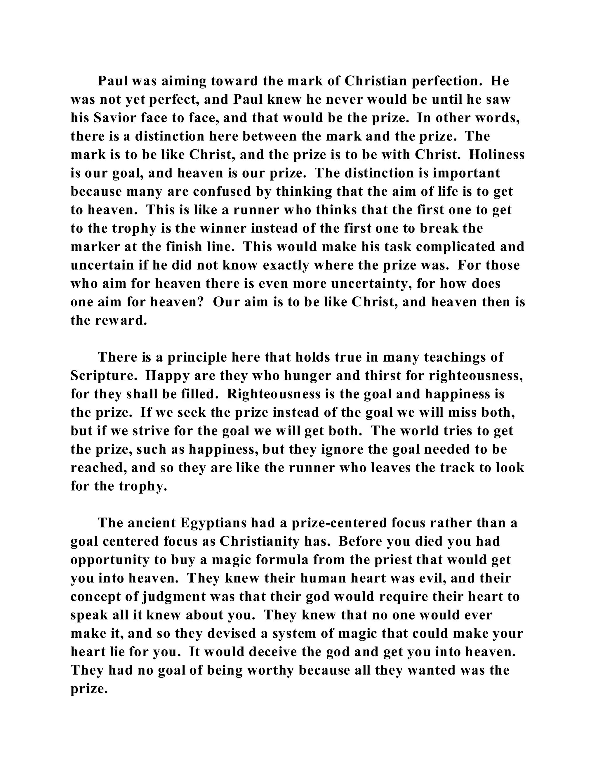 Paul was aiming toward the mark of Christian perfection. He 
was not yet perfect, and Paul knew he never would be until he saw 
his Savior face to face, and that would be the prize. In other words, 
there is a distinction here between the mark and the prize. The 
mark is to be like Christ, and the prize is to be with Christ. Holiness 
is our goal, and heaven is our prize. The distinction is important 
because many are confused by thinking that the aim of life is to get 
to heaven. This is like a runner who thinks that the first one to get 
to the trophy is the winner instead of the first one to break the 
marker at the finish line. This would make his task complicated and 
uncertain if he did not know exactly where the prize was. For those 
who aim for heaven there is even more uncertainty, for how does 
one aim for heaven? Our aim is to be like Christ, and heaven then is 
the reward. 
There is a principle here that holds true in many teachings of 
Scripture. Happy are they who hunger and thirst for righteousness, 
for they shall be filled. Righteousness is the goal and happiness is 
the prize. If we seek the prize instead of the goal we will miss both, 
but if we strive for the goal we will get both. The world tries to get 
the prize, such as happiness, but they ignore the goal needed to be 
reached, and so they are like the runner who leaves the track to look 
for the trophy. 
The ancient Egyptians had a prize-centered focus rather than a 
goal centered focus as Christianity has. Before you died you had 
opportunity to buy a magic formula from the priest that would get 
you into heaven. They knew their human heart was evil, and their 
concept of judgment was that their god would require their heart to 
speak all it knew about you. They knew that no one would ever 
make it, and so they devised a system of magic that could make your 
heart lie for you. It would deceive the god and get you into heaven. 
They had no goal of being worthy because all they wanted was the 
prize. 
 