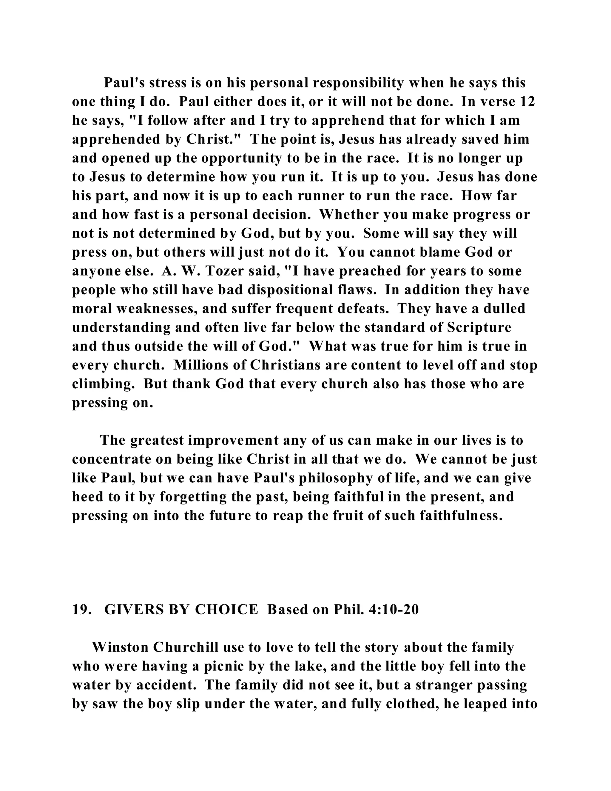 Paul's stress is on his personal responsibility when he says this 
one thing I do. Paul either does it, or it will not be done. In verse 12 
he says, "I follow after and I try to apprehend that for which I am 
apprehended by Christ." The point is, Jesus has already saved him 
and opened up the opportunity to be in the race. It is no longer up 
to Jesus to determine how you run it. It is up to you. Jesus has done 
his part, and now it is up to each runner to run the race. How far 
and how fast is a personal decision. Whether you make progress or 
not is not determined by God, but by you. Some will say they will 
press on, but others will just not do it. You cannot blame God or 
anyone else. A. W. Tozer said, "I have preached for years to some 
people who still have bad dispositional flaws. In addition they have 
moral weaknesses, and suffer frequent defeats. They have a dulled 
understanding and often live far below the standard of Scripture 
and thus outside the will of God." What was true for him is true in 
every church. Millions of Christians are content to level off and stop 
climbing. But thank God that every church also has those who are 
pressing on. 
The greatest improvement any of us can make in our lives is to 
concentrate on being like Christ in all that we do. We cannot be just 
like Paul, but we can have Paul's philosophy of life, and we can give 
heed to it by forgetting the past, being faithful in the present, and 
pressing on into the future to reap the fruit of such faithfulness. 
19. GIVERS BY CHOICE Based on Phil. 4:10-20 
Winston Churchill use to love to tell the story about the family 
who were having a picnic by the lake, and the little boy fell into the 
water by accident. The family did not see it, but a stranger passing 
by saw the boy slip under the water, and fully clothed, he leaped into 
 