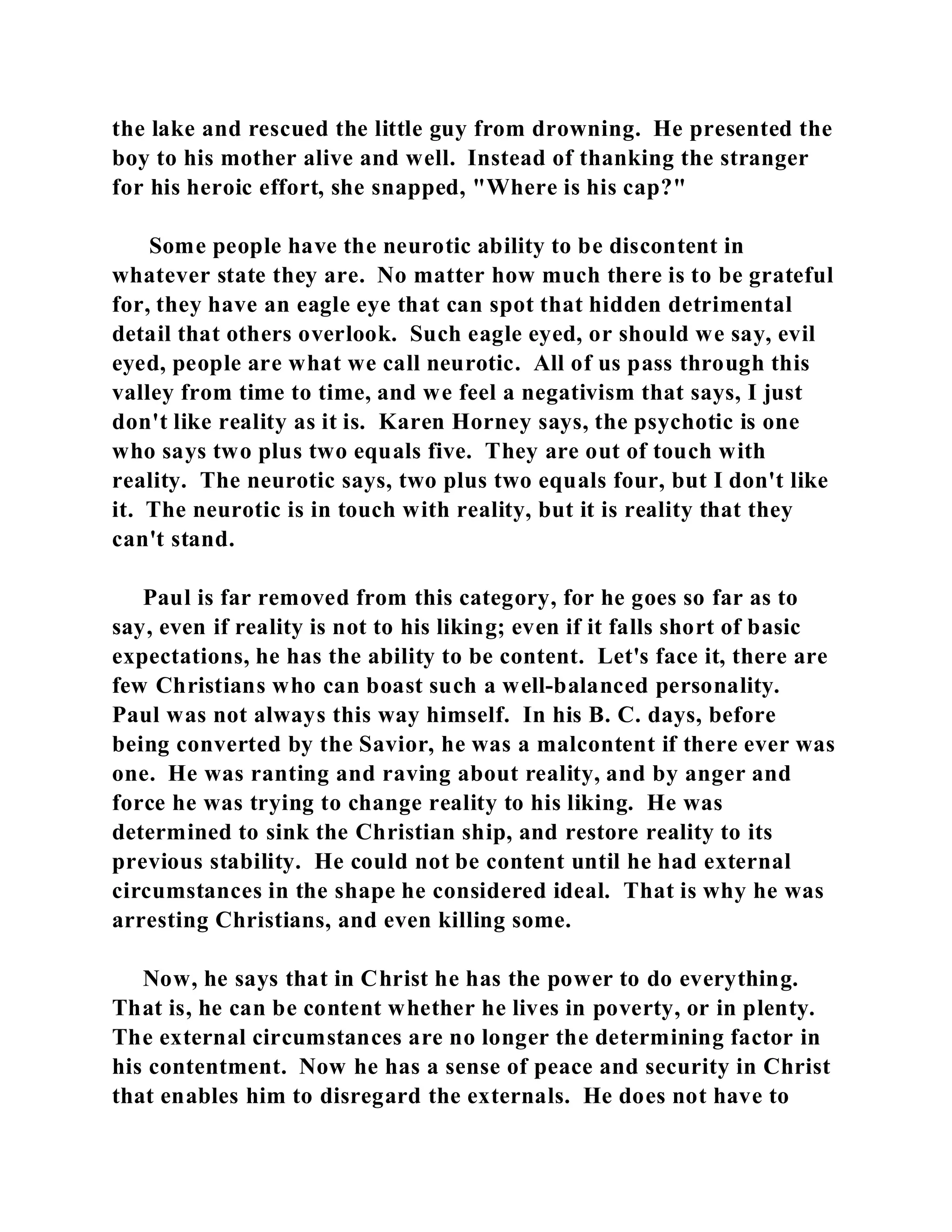 the lake and rescued the little guy from drowning. He presented the 
boy to his mother alive and well. Instead of thanking the stranger 
for his heroic effort, she snapped, "Where is his cap?" 
Some people have the neurotic ability to be discontent in 
whatever state they are. No matter how much there is to be grateful 
for, they have an eagle eye that can spot that hidden detrimental 
detail that others overlook. Such eagle eyed, or should we say, evil 
eyed, people are what we call neurotic. All of us pass through this 
valley from time to time, and we feel a negativism that says, I just 
don't like reality as it is. Karen Horney says, the psychotic is one 
who says two plus two equals five. They are out of touch with 
reality. The neurotic says, two plus two equals four, but I don't like 
it. The neurotic is in touch with reality, but it is reality that they 
can't stand. 
Paul is far removed from this category, for he goes so far as to 
say, even if reality is not to his liking; even if it falls short of basic 
expectations, he has the ability to be content. Let's face it, there are 
few Christians who can boast such a well-balanced personality. 
Paul was not always this way himself. In his B. C. days, before 
being converted by the Savior, he was a malcontent if there ever was 
one. He was ranting and raving about reality, and by anger and 
force he was trying to change reality to his liking. He was 
determined to sink the Christian ship, and restore reality to its 
previous stability. He could not be content until he had external 
circumstances in the shape he considered ideal. That is why he was 
arresting Christians, and even killing some. 
Now, he says that in Christ he has the power to do everything. 
That is, he can be content whether he lives in poverty, or in plenty. 
The external circumstances are no longer the determining factor in 
his contentment. Now he has a sense of peace and security in Christ 
that enables him to disregard the externals. He does not have to 
 