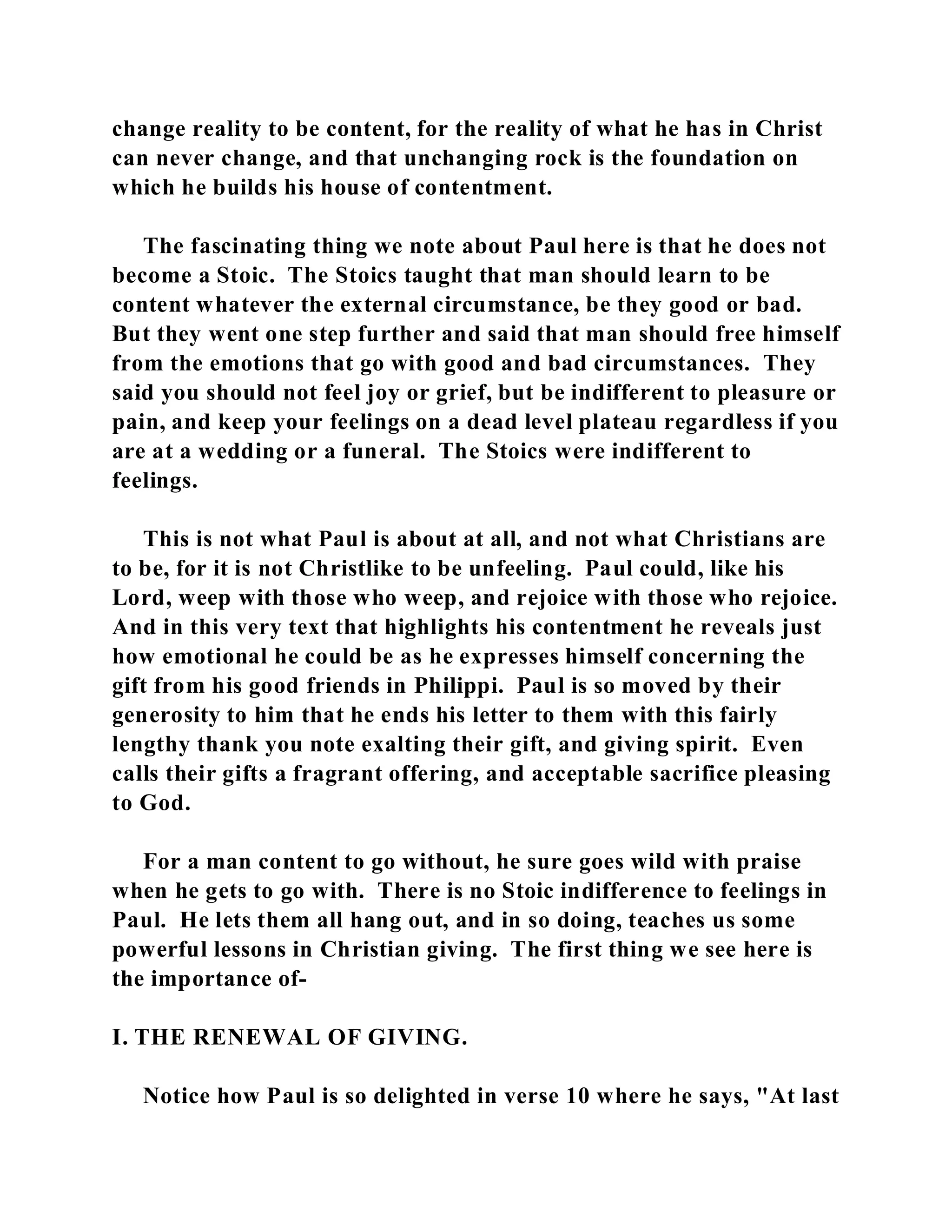 change reality to be content, for the reality of what he has in Christ 
can never change, and that unchanging rock is the foundation on 
which he builds his house of contentment. 
The fascinating thing we note about Paul here is that he does not 
become a Stoic. The Stoics taught that man should learn to be 
content whatever the external circumstance, be they good or bad. 
But they went one step further and said that man should free himself 
from the emotions that go with good and bad circumstances. They 
said you should not feel joy or grief, but be indifferent to pleasure or 
pain, and keep your feelings on a dead level plateau regardless if you 
are at a wedding or a funeral. The Stoics were indifferent to 
feelings. 
This is not what Paul is about at all, and not what Christians are 
to be, for it is not Christlike to be unfeeling. Paul could, like his 
Lord, weep with those who weep, and rejoice with those who rejoice. 
And in this very text that highlights his contentment he reveals just 
how emotional he could be as he expresses himself concerning the 
gift from his good friends in Philippi. Paul is so moved by their 
generosity to him that he ends his letter to them with this fairly 
lengthy thank you note exalting their gift, and giving spirit. Even 
calls their gifts a fragrant offering, and acceptable sacrifice pleasing 
to God. 
For a man content to go without, he sure goes wild with praise 
when he gets to go with. There is no Stoic indifference to feelings in 
Paul. He lets them all hang out, and in so doing, teaches us some 
powerful lessons in Christian giving. The first thing we see here is 
the importance of- 
I. THE RENEWAL OF GIVING. 
Notice how Paul is so delighted in verse 10 where he says, "At last 
 