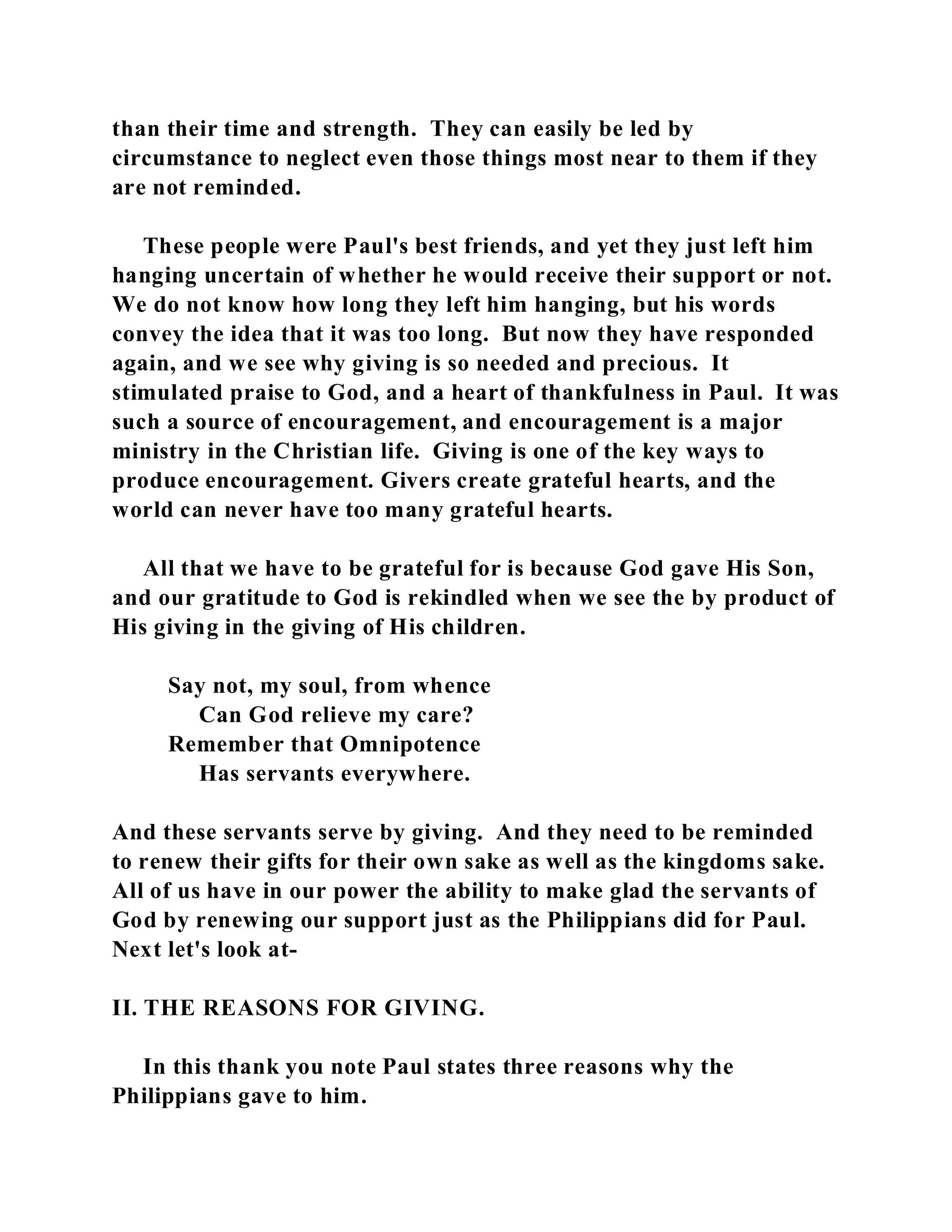 than their time and strength. They can easily be led by 
circumstance to neglect even those things most near to them if they 
are not reminded. 
These people were Paul's best friends, and yet they just left him 
hanging uncertain of whether he would receive their support or not. 
We do not know how long they left him hanging, but his words 
convey the idea that it was too long. But now they have responded 
again, and we see why giving is so needed and precious. It 
stimulated praise to God, and a heart of thankfulness in Paul. It was 
such a source of encouragement, and encouragement is a major 
ministry in the Christian life. Giving is one of the key ways to 
produce encouragement. Givers create grateful hearts, and the 
world can never have too many grateful hearts. 
All that we have to be grateful for is because God gave His Son, 
and our gratitude to God is rekindled when we see the by product of 
His giving in the giving of His children. 
Say not, my soul, from whence 
Can God relieve my care? 
Remember that Omnipotence 
Has servants everywhere. 
And these servants serve by giving. And they need to be reminded 
to renew their gifts for their own sake as well as the kingdoms sake. 
All of us have in our power the ability to make glad the servants of 
God by renewing our support just as the Philippians did for Paul. 
Next let's look at- 
II. THE REASONS FOR GIVING. 
In this thank you note Paul states three reasons why the 
Philippians gave to him. 
 