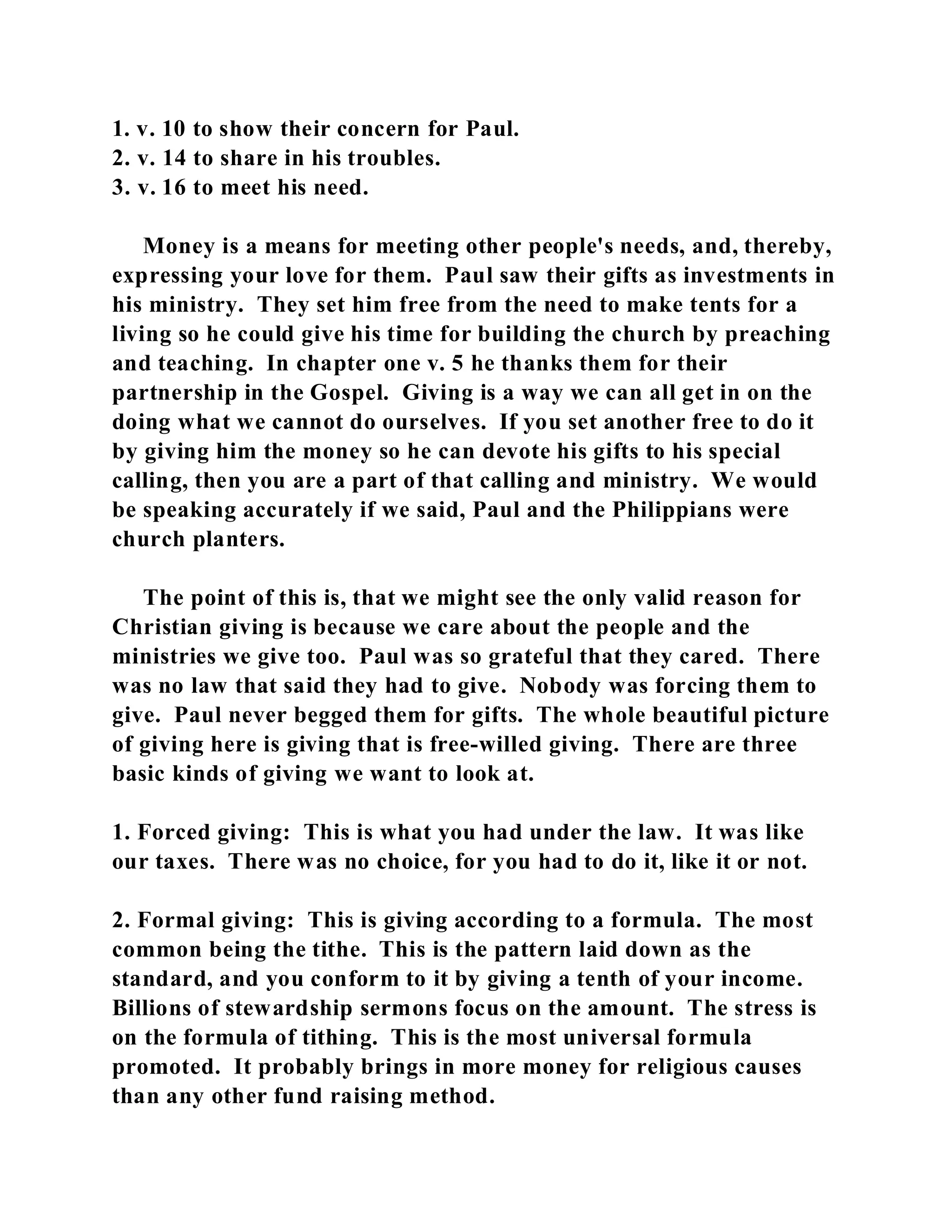 1. v. 10 to show their concern for Paul. 
2. v. 14 to share in his troubles. 
3. v. 16 to meet his need. 
Money is a means for meeting other people's needs, and, thereby, 
expressing your love for them. Paul saw their gifts as investments in 
his ministry. They set him free from the need to make tents for a 
living so he could give his time for building the church by preaching 
and teaching. In chapter one v. 5 he thanks them for their 
partnership in the Gospel. Giving is a way we can all get in on the 
doing what we cannot do ourselves. If you set another free to do it 
by giving him the money so he can devote his gifts to his special 
calling, then you are a part of that calling and ministry. We would 
be speaking accurately if we said, Paul and the Philippians were 
church planters. 
The point of this is, that we might see the only valid reason for 
Christian giving is because we care about the people and the 
ministries we give too. Paul was so grateful that they cared. There 
was no law that said they had to give. Nobody was forcing them to 
give. Paul never begged them for gifts. The whole beautiful picture 
of giving here is giving that is free-willed giving. There are three 
basic kinds of giving we want to look at. 
1. Forced giving: This is what you had under the law. It was like 
our taxes. There was no choice, for you had to do it, like it or not. 
2. Formal giving: This is giving according to a formula. The most 
common being the tithe. This is the pattern laid down as the 
standard, and you conform to it by giving a tenth of your income. 
Billions of stewardship sermons focus on the amount. The stress is 
on the formula of tithing. This is the most universal formula 
promoted. It probably brings in more money for religious causes 
than any other fund raising method. 
 