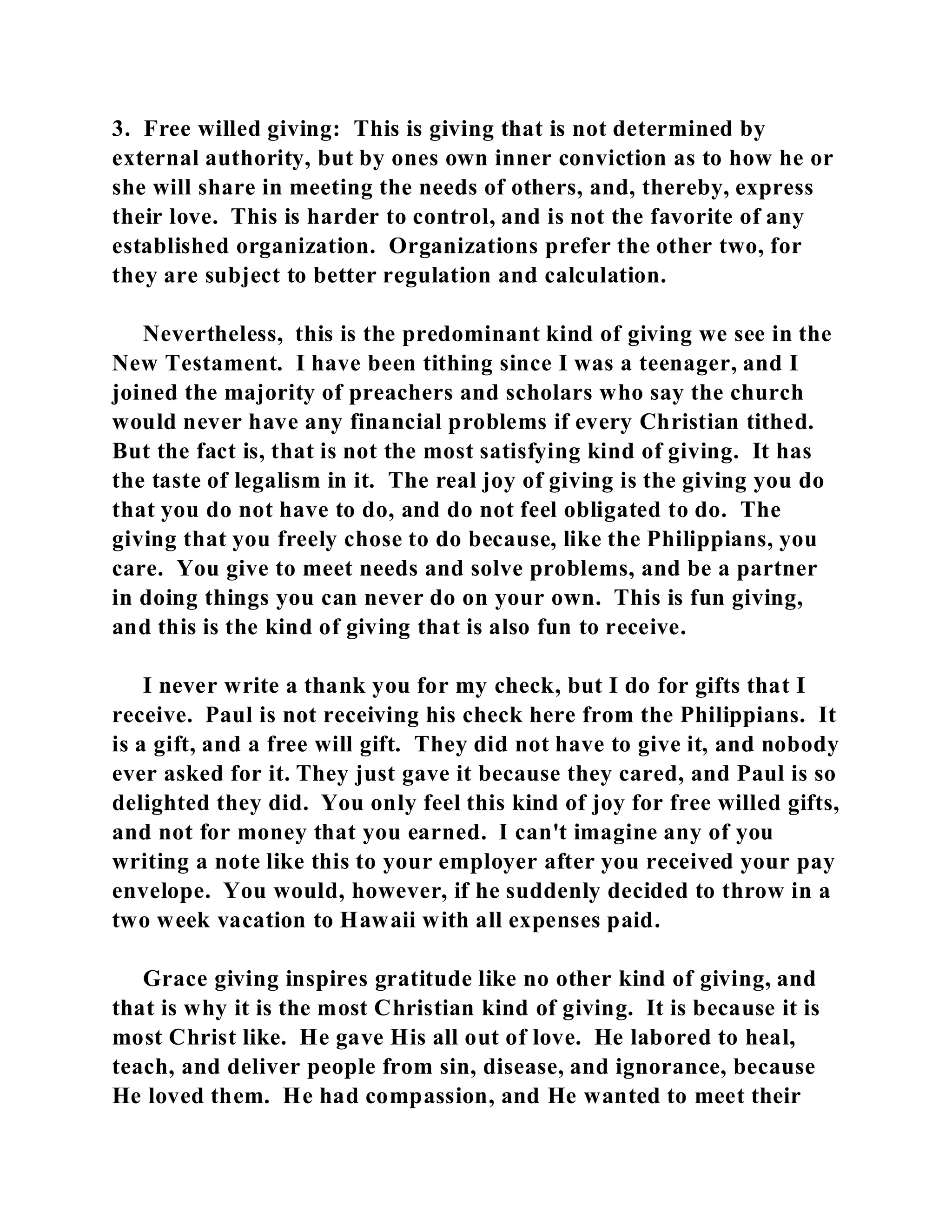3. Free willed giving: This is giving that is not determined by 
external authority, but by ones own inner conviction as to how he or 
she will share in meeting the needs of others, and, thereby, express 
their love. This is harder to control, and is not the favorite of any 
established organization. Organizations prefer the other two, for 
they are subject to better regulation and calculation. 
Nevertheless, this is the predominant kind of giving we see in the 
New Testament. I have been tithing since I was a teenager, and I 
joined the majority of preachers and scholars who say the church 
would never have any financial problems if every Christian tithed. 
But the fact is, that is not the most satisfying kind of giving. It has 
the taste of legalism in it. The real joy of giving is the giving you do 
that you do not have to do, and do not feel obligated to do. The 
giving that you freely chose to do because, like the Philippians, you 
care. You give to meet needs and solve problems, and be a partner 
in doing things you can never do on your own. This is fun giving, 
and this is the kind of giving that is also fun to receive. 
I never write a thank you for my check, but I do for gifts that I 
receive. Paul is not receiving his check here from the Philippians. It 
is a gift, and a free will gift. They did not have to give it, and nobody 
ever asked for it. They just gave it because they cared, and Paul is so 
delighted they did. You only feel this kind of joy for free willed gifts, 
and not for money that you earned. I can't imagine any of you 
writing a note like this to your employer after you received your pay 
envelope. You would, however, if he suddenly decided to throw in a 
two week vacation to Hawaii with all expenses paid. 
Grace giving inspires gratitude like no other kind of giving, and 
that is why it is the most Christian kind of giving. It is because it is 
most Christ like. He gave His all out of love. He labored to heal, 
teach, and deliver people from sin, disease, and ignorance, because 
He loved them. He had compassion, and He wanted to meet their 
 