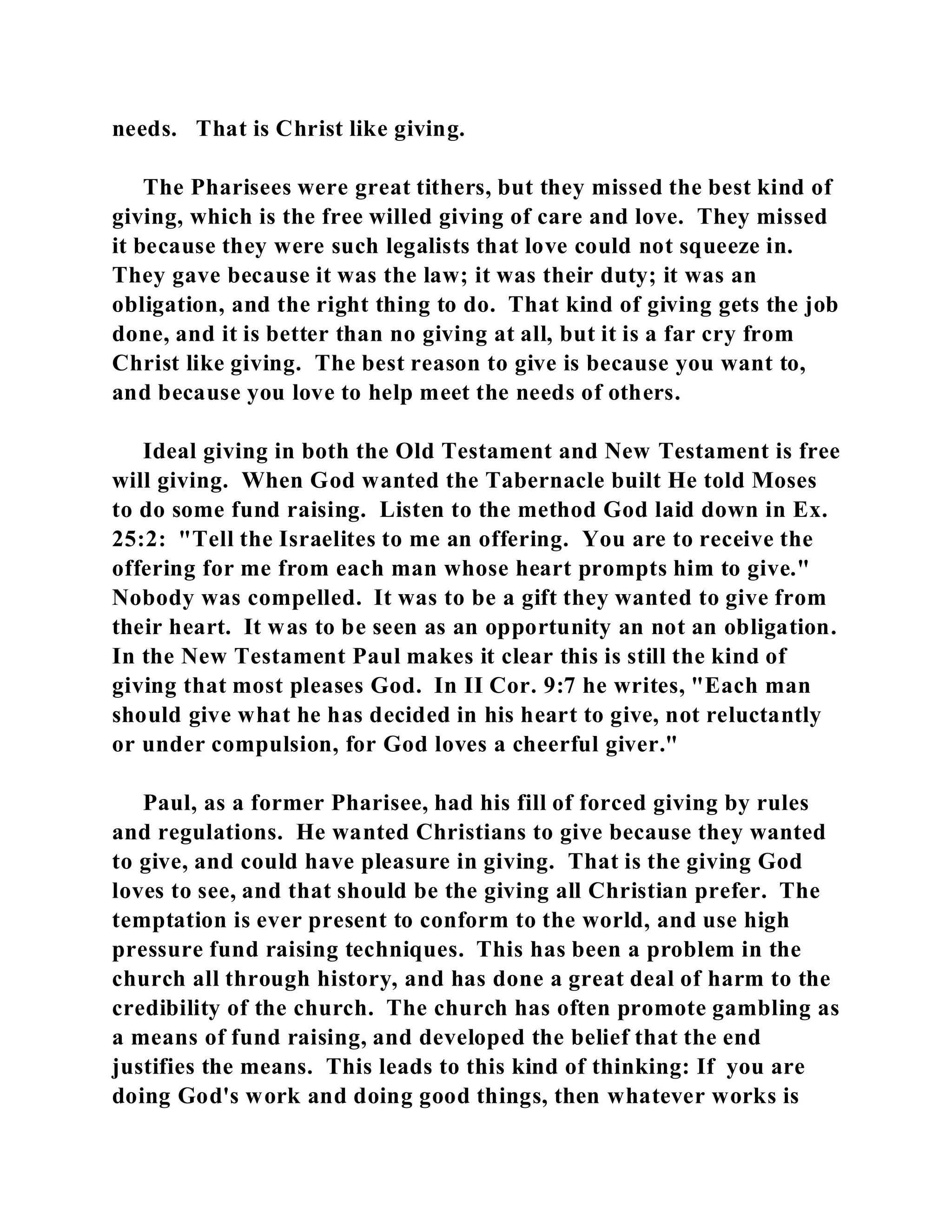 needs. That is Christ like giving. 
The Pharisees were great tithers, but they missed the best kind of 
giving, which is the free willed giving of care and love. They missed 
it because they were such legalists that love could not squeeze in. 
They gave because it was the law; it was their duty; it was an 
obligation, and the right thing to do. That kind of giving gets the job 
done, and it is better than no giving at all, but it is a far cry from 
Christ like giving. The best reason to give is because you want to, 
and because you love to help meet the needs of others. 
Ideal giving in both the Old Testament and New Testament is free 
will giving. When God wanted the Tabernacle built He told Moses 
to do some fund raising. Listen to the method God laid down in Ex. 
25:2: "Tell the Israelites to me an offering. You are to receive the 
offering for me from each man whose heart prompts him to give." 
Nobody was compelled. It was to be a gift they wanted to give from 
their heart. It was to be seen as an opportunity an not an obligation. 
In the New Testament Paul makes it clear this is still the kind of 
giving that most pleases God. In II Cor. 9:7 he writes, "Each man 
should give what he has decided in his heart to give, not reluctantly 
or under compulsion, for God loves a cheerful giver." 
Paul, as a former Pharisee, had his fill of forced giving by rules 
and regulations. He wanted Christians to give because they wanted 
to give, and could have pleasure in giving. That is the giving God 
loves to see, and that should be the giving all Christian prefer. The 
temptation is ever present to conform to the world, and use high 
pressure fund raising techniques. This has been a problem in the 
church all through history, and has done a great deal of harm to the 
credibility of the church. The church has often promote gambling as 
a means of fund raising, and developed the belief that the end 
justifies the means. This leads to this kind of thinking: If you are 
doing God's work and doing good things, then whatever works is 
 