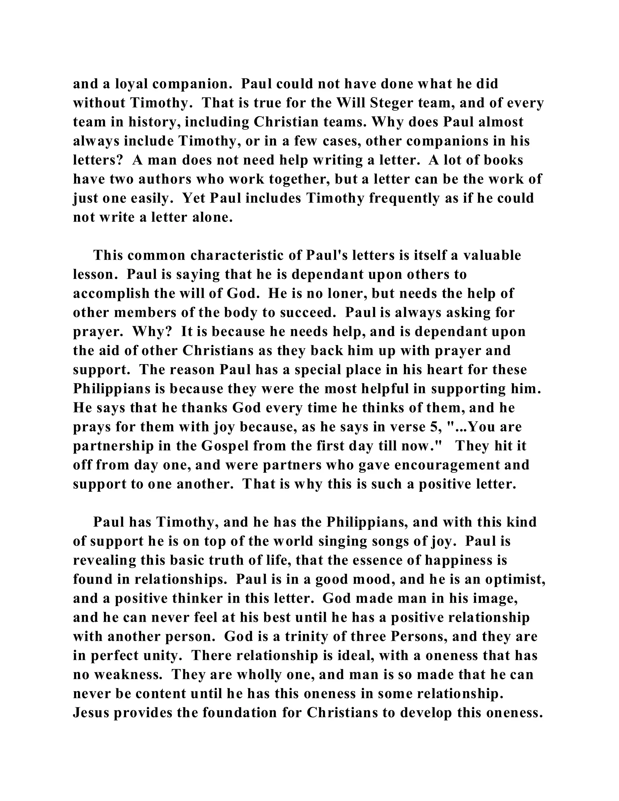 and a loyal companion. Paul could not have done what he did 
without Timothy. That is true for the Will Steger team, and of every 
team in history, including Christian teams. Why does Paul almost 
always include Timothy, or in a few cases, other companions in his 
letters? A man does not need help writing a letter. A lot of books 
have two authors who work together, but a letter can be the work of 
just one easily. Yet Paul includes Timothy frequently as if he could 
not write a letter alone. 
This common characteristic of Paul's letters is itself a valuable 
lesson. Paul is saying that he is dependant upon others to 
accomplish the will of God. He is no loner, but needs the help of 
other members of the body to succeed. Paul is always asking for 
prayer. Why? It is because he needs help, and is dependant upon 
the aid of other Christians as they back him up with prayer and 
support. The reason Paul has a special place in his heart for these 
Philippians is because they were the most helpful in supporting him. 
He says that he thanks God every time he thinks of them, and he 
prays for them with joy because, as he says in verse 5, "...You are 
partnership in the Gospel from the first day till now." They hit it 
off from day one, and were partners who gave encouragement and 
support to one another. That is why this is such a positive letter. 
Paul has Timothy, and he has the Philippians, and with this kind 
of support he is on top of the world singing songs of joy. Paul is 
revealing this basic truth of life, that the essence of happiness is 
found in relationships. Paul is in a good mood, and he is an optimist, 
and a positive thinker in this letter. God made man in his image, 
and he can never feel at his best until he has a positive relationship 
with another person. God is a trinity of three Persons, and they are 
in perfect unity. There relationship is ideal, with a oneness that has 
no weakness. They are wholly one, and man is so made that he can 
never be content until he has this oneness in some relationship. 
Jesus provides the foundation for Christians to develop this oneness. 
 