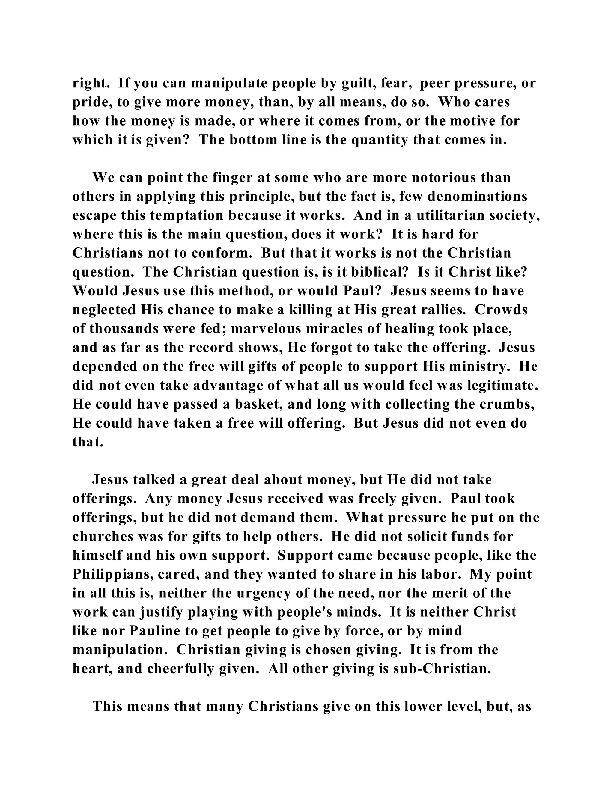 right. If you can manipulate people by guilt, fear, peer pressure, or 
pride, to give more money, than, by all means, do so. Who cares 
how the money is made, or where it comes from, or the motive for 
which it is given? The bottom line is the quantity that comes in. 
We can point the finger at some who are more notorious than 
others in applying this principle, but the fact is, few denominations 
escape this temptation because it works. And in a utilitarian society, 
where this is the main question, does it work? It is hard for 
Christians not to conform. But that it works is not the Christian 
question. The Christian question is, is it biblical? Is it Christ like? 
Would Jesus use this method, or would Paul? Jesus seems to have 
neglected His chance to make a killing at His great rallies. Crowds 
of thousands were fed; marvelous miracles of healing took place, 
and as far as the record shows, He forgot to take the offering. Jesus 
depended on the free will gifts of people to support His ministry. He 
did not even take advantage of what all us would feel was legitimate. 
He could have passed a basket, and long with collecting the crumbs, 
He could have taken a free will offering. But Jesus did not even do 
that. 
Jesus talked a great deal about money, but He did not take 
offerings. Any money Jesus received was freely given. Paul took 
offerings, but he did not demand them. What pressure he put on the 
churches was for gifts to help others. He did not solicit funds for 
himself and his own support. Support came because people, like the 
Philippians, cared, and they wanted to share in his labor. My point 
in all this is, neither the urgency of the need, nor the merit of the 
work can justify playing with people's minds. It is neither Christ 
like nor Pauline to get people to give by force, or by mind 
manipulation. Christian giving is chosen giving. It is from the 
heart, and cheerfully given. All other giving is sub-Christian. 
This means that many Christians give on this lower level, but, as 
 