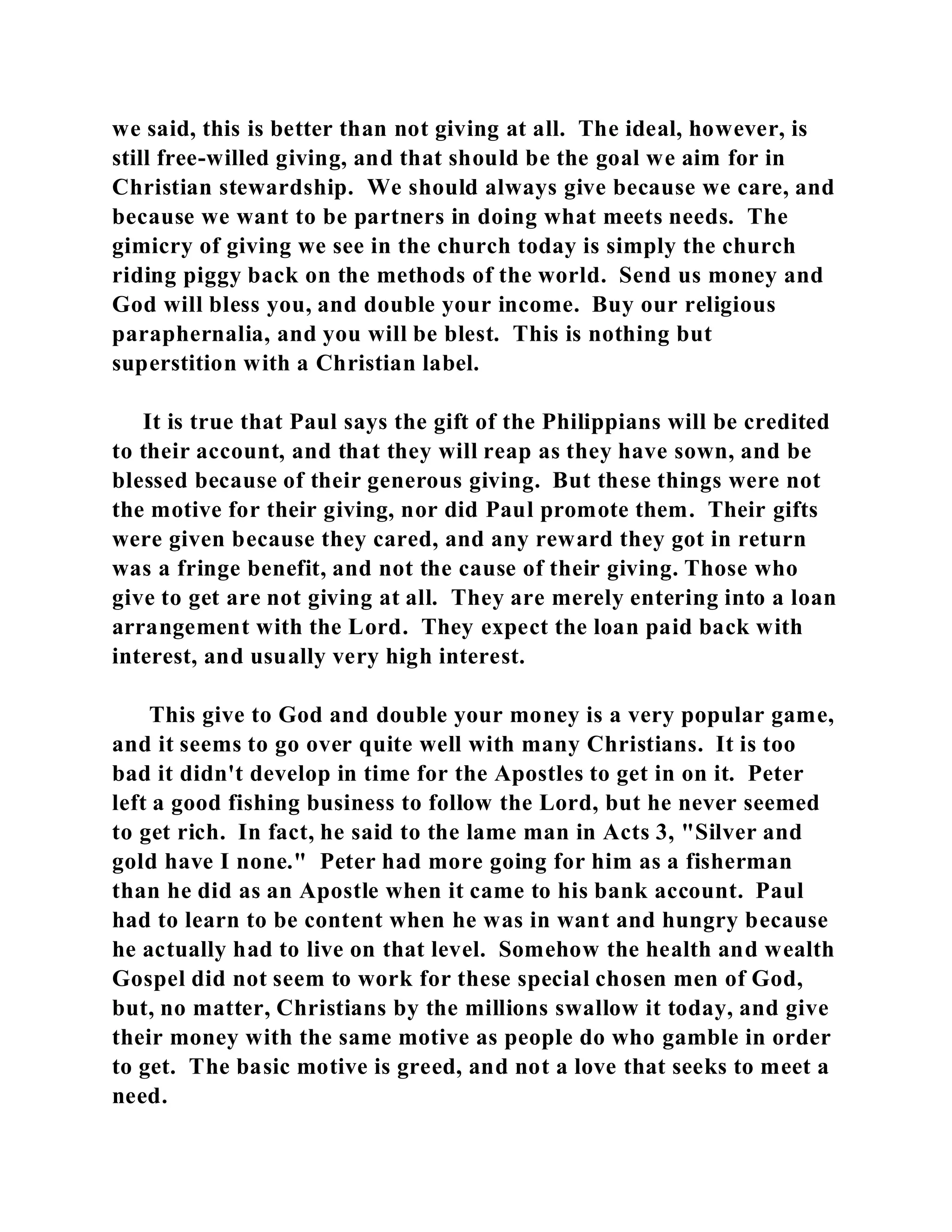 we said, this is better than not giving at all. The ideal, however, is 
still free-willed giving, and that should be the goal we aim for in 
Christian stewardship. We should always give because we care, and 
because we want to be partners in doing what meets needs. The 
gimicry of giving we see in the church today is simply the church 
riding piggy back on the methods of the world. Send us money and 
God will bless you, and double your income. Buy our religious 
paraphernalia, and you will be blest. This is nothing but 
superstition with a Christian label. 
It is true that Paul says the gift of the Philippians will be credited 
to their account, and that they will reap as they have sown, and be 
blessed because of their generous giving. But these things were not 
the motive for their giving, nor did Paul promote them. Their gifts 
were given because they cared, and any reward they got in return 
was a fringe benefit, and not the cause of their giving. Those who 
give to get are not giving at all. They are merely entering into a loan 
arrangement with the Lord. They expect the loan paid back with 
interest, and usually very high interest. 
This give to God and double your money is a very popular game, 
and it seems to go over quite well with many Christians. It is too 
bad it didn't develop in time for the Apostles to get in on it. Peter 
left a good fishing business to follow the Lord, but he never seemed 
to get rich. In fact, he said to the lame man in Acts 3, "Silver and 
gold have I none." Peter had more going for him as a fisherman 
than he did as an Apostle when it came to his bank account. Paul 
had to learn to be content when he was in want and hungry because 
he actually had to live on that level. Somehow the health and wealth 
Gospel did not seem to work for these special chosen men of God, 
but, no matter, Christians by the millions swallow it today, and give 
their money with the same motive as people do who gamble in order 
to get. The basic motive is greed, and not a love that seeks to meet a 
need. 
 