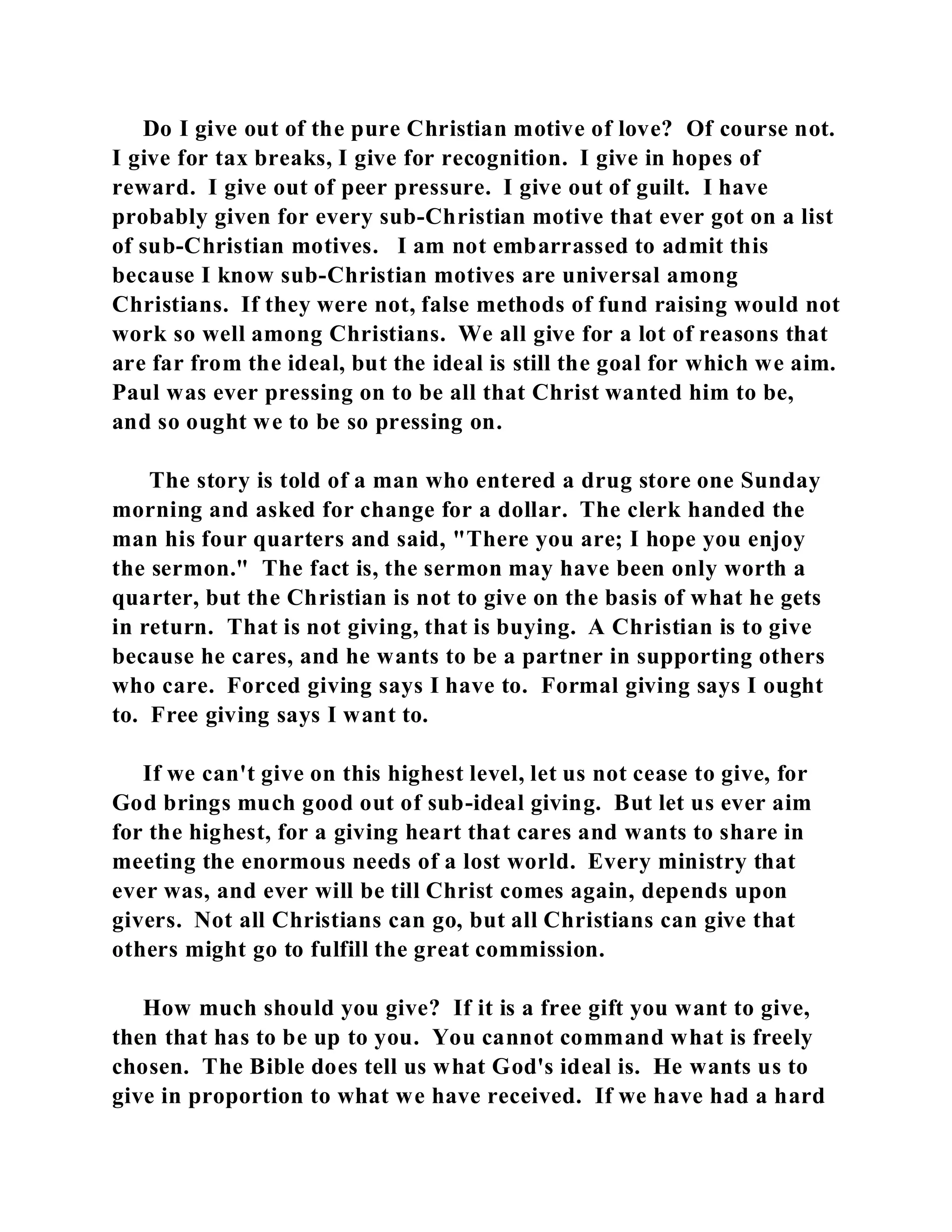 Do I give out of the pure Christian motive of love? Of course not. 
I give for tax breaks, I give for recognition. I give in hopes of 
reward. I give out of peer pressure. I give out of guilt. I have 
probably given for every sub-Christian motive that ever got on a list 
of sub-Christian motives. I am not embarrassed to admit this 
because I know sub-Christian motives are universal among 
Christians. If they were not, false methods of fund raising would not 
work so well among Christians. We all give for a lot of reasons that 
are far from the ideal, but the ideal is still the goal for which we aim. 
Paul was ever pressing on to be all that Christ wanted him to be, 
and so ought we to be so pressing on. 
The story is told of a man who entered a drug store one Sunday 
morning and asked for change for a dollar. The clerk handed the 
man his four quarters and said, "There you are; I hope you enjoy 
the sermon." The fact is, the sermon may have been only worth a 
quarter, but the Christian is not to give on the basis of what he gets 
in return. That is not giving, that is buying. A Christian is to give 
because he cares, and he wants to be a partner in supporting others 
who care. Forced giving says I have to. Formal giving says I ought 
to. Free giving says I want to. 
If we can't give on this highest level, let us not cease to give, for 
God brings much good out of sub-ideal giving. But let us ever aim 
for the highest, for a giving heart that cares and wants to share in 
meeting the enormous needs of a lost world. Every ministry that 
ever was, and ever will be till Christ comes again, depends upon 
givers. Not all Christians can go, but all Christians can give that 
others might go to fulfill the great commission. 
How much should you give? If it is a free gift you want to give, 
then that has to be up to you. You cannot command what is freely 
chosen. The Bible does tell us what God's ideal is. He wants us to 
give in proportion to what we have received. If we have had a hard 
 