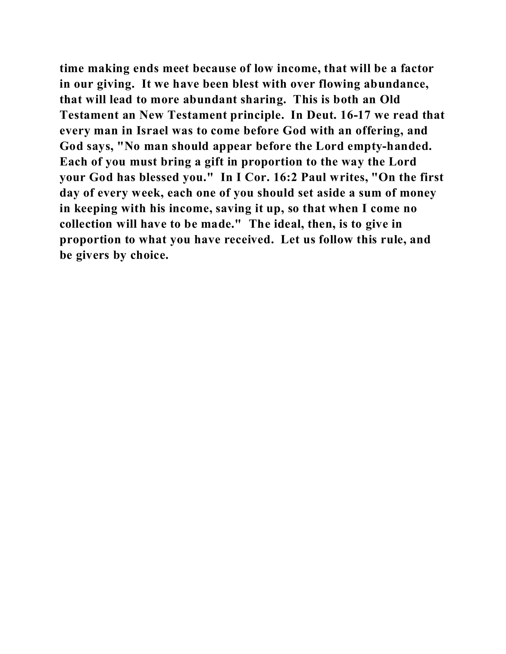 time making ends meet because of low income, that will be a factor 
in our giving. It we have been blest with over flowing abundance, 
that will lead to more abundant sharing. This is both an Old 
Testament an New Testament principle. In Deut. 16-17 we read that 
every man in Israel was to come before God with an offering, and 
God says, "No man should appear before the Lord empty-handed. 
Each of you must bring a gift in proportion to the way the Lord 
your God has blessed you." In I Cor. 16:2 Paul writes, "On the first 
day of every week, each one of you should set aside a sum of money 
in keeping with his income, saving it up, so that when I come no 
collection will have to be made." The ideal, then, is to give in 
proportion to what you have received. Let us follow this rule, and 
be givers by choice. 
 