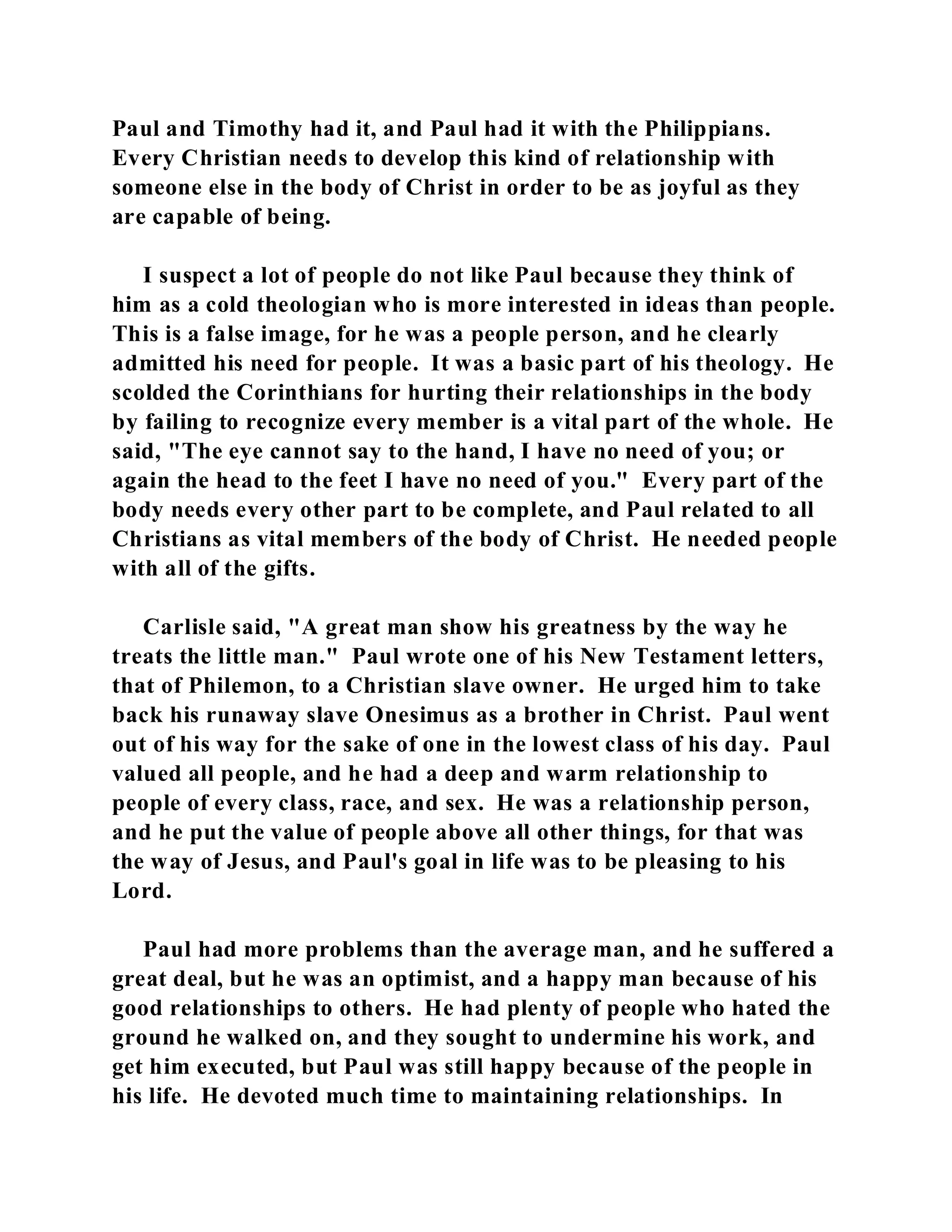 Paul and Timothy had it, and Paul had it with the Philippians. 
Every Christian needs to develop this kind of relationship with 
someone else in the body of Christ in order to be as joyful as they 
are capable of being. 
I suspect a lot of people do not like Paul because they think of 
him as a cold theologian who is more interested in ideas than people. 
This is a false image, for he was a people person, and he clearly 
admitted his need for people. It was a basic part of his theology. He 
scolded the Corinthians for hurting their relationships in the body 
by failing to recognize every member is a vital part of the whole. He 
said, "The eye cannot say to the hand, I have no need of you; or 
again the head to the feet I have no need of you." Every part of the 
body needs every other part to be complete, and Paul related to all 
Christians as vital members of the body of Christ. He needed people 
with all of the gifts. 
Carlisle said, "A great man show his greatness by the way he 
treats the little man." Paul wrote one of his New Testament letters, 
that of Philemon, to a Christian slave owner. He urged him to take 
back his runaway slave Onesimus as a brother in Christ. Paul went 
out of his way for the sake of one in the lowest class of his day. Paul 
valued all people, and he had a deep and warm relationship to 
people of every class, race, and sex. He was a relationship person, 
and he put the value of people above all other things, for that was 
the way of Jesus, and Paul's goal in life was to be pleasing to his 
Lord. 
Paul had more problems than the average man, and he suffered a 
great deal, but he was an optimist, and a happy man because of his 
good relationships to others. He had plenty of people who hated the 
ground he walked on, and they sought to undermine his work, and 
get him executed, but Paul was still happy because of the people in 
his life. He devoted much time to maintaining relationships. In 
 