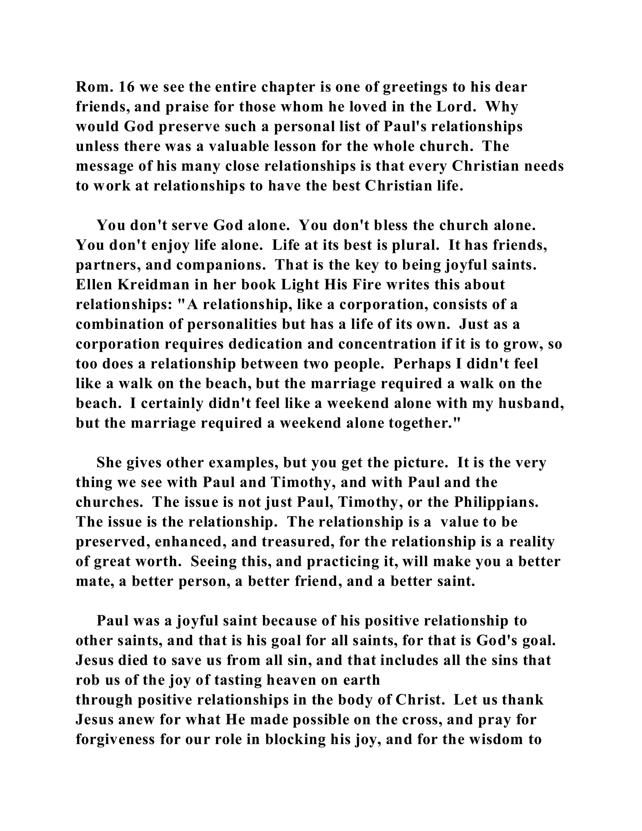 Rom. 16 we see the entire chapter is one of greetings to his dear 
friends, and praise for those whom he loved in the Lord. Why 
would God preserve such a personal list of Paul's relationships 
unless there was a valuable lesson for the whole church. The 
message of his many close relationships is that every Christian needs 
to work at relationships to have the best Christian life. 
You don't serve God alone. You don't bless the church alone. 
You don't enjoy life alone. Life at its best is plural. It has friends, 
partners, and companions. That is the key to being joyful saints. 
Ellen Kreidman in her book Light His Fire writes this about 
relationships: "A relationship, like a corporation, consists of a 
combination of personalities but has a life of its own. Just as a 
corporation requires dedication and concentration if it is to grow, so 
too does a relationship between two people. Perhaps I didn't feel 
like a walk on the beach, but the marriage required a walk on the 
beach. I certainly didn't feel like a weekend alone with my husband, 
but the marriage required a weekend alone together." 
She gives other examples, but you get the picture. It is the very 
thing we see with Paul and Timothy, and with Paul and the 
churches. The issue is not just Paul, Timothy, or the Philippians. 
The issue is the relationship. The relationship is a value to be 
preserved, enhanced, and treasured, for the relationship is a reality 
of great worth. Seeing this, and practicing it, will make you a better 
mate, a better person, a better friend, and a better saint. 
Paul was a joyful saint because of his positive relationship to 
other saints, and that is his goal for all saints, for that is God's goal. 
Jesus died to save us from all sin, and that includes all the sins that 
rob us of the joy of tasting heaven on earth 
through positive relationships in the body of Christ. Let us thank 
Jesus anew for what He made possible on the cross, and pray for 
forgiveness for our role in blocking his joy, and for the wisdom to 
 