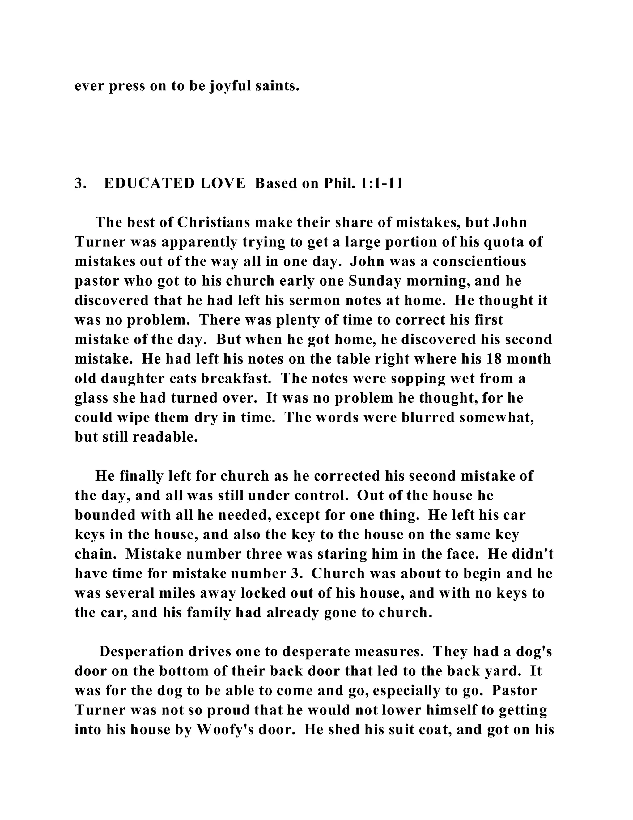 ever press on to be joyful saints. 
3. EDUCATED LOVE Based on Phil. 1:1-11 
The best of Christians make their share of mistakes, but John 
Turner was apparently trying to get a large portion of his quota of 
mistakes out of the way all in one day. John was a conscientious 
pastor who got to his church early one Sunday morning, and he 
discovered that he had left his sermon notes at home. He thought it 
was no problem. There was plenty of time to correct his first 
mistake of the day. But when he got home, he discovered his second 
mistake. He had left his notes on the table right where his 18 month 
old daughter eats breakfast. The notes were sopping wet from a 
glass she had turned over. It was no problem he thought, for he 
could wipe them dry in time. The words were blurred somewhat, 
but still readable. 
He finally left for church as he corrected his second mistake of 
the day, and all was still under control. Out of the house he 
bounded with all he needed, except for one thing. He left his car 
keys in the house, and also the key to the house on the same key 
chain. Mistake number three was staring him in the face. He didn't 
have time for mistake number 3. Church was about to begin and he 
was several miles away locked out of his house, and with no keys to 
the car, and his family had already gone to church. 
Desperation drives one to desperate measures. They had a dog's 
door on the bottom of their back door that led to the back yard. It 
was for the dog to be able to come and go, especially to go. Pastor 
Turner was not so proud that he would not lower himself to getting 
into his house by Woofy's door. He shed his suit coat, and got on his 
 
