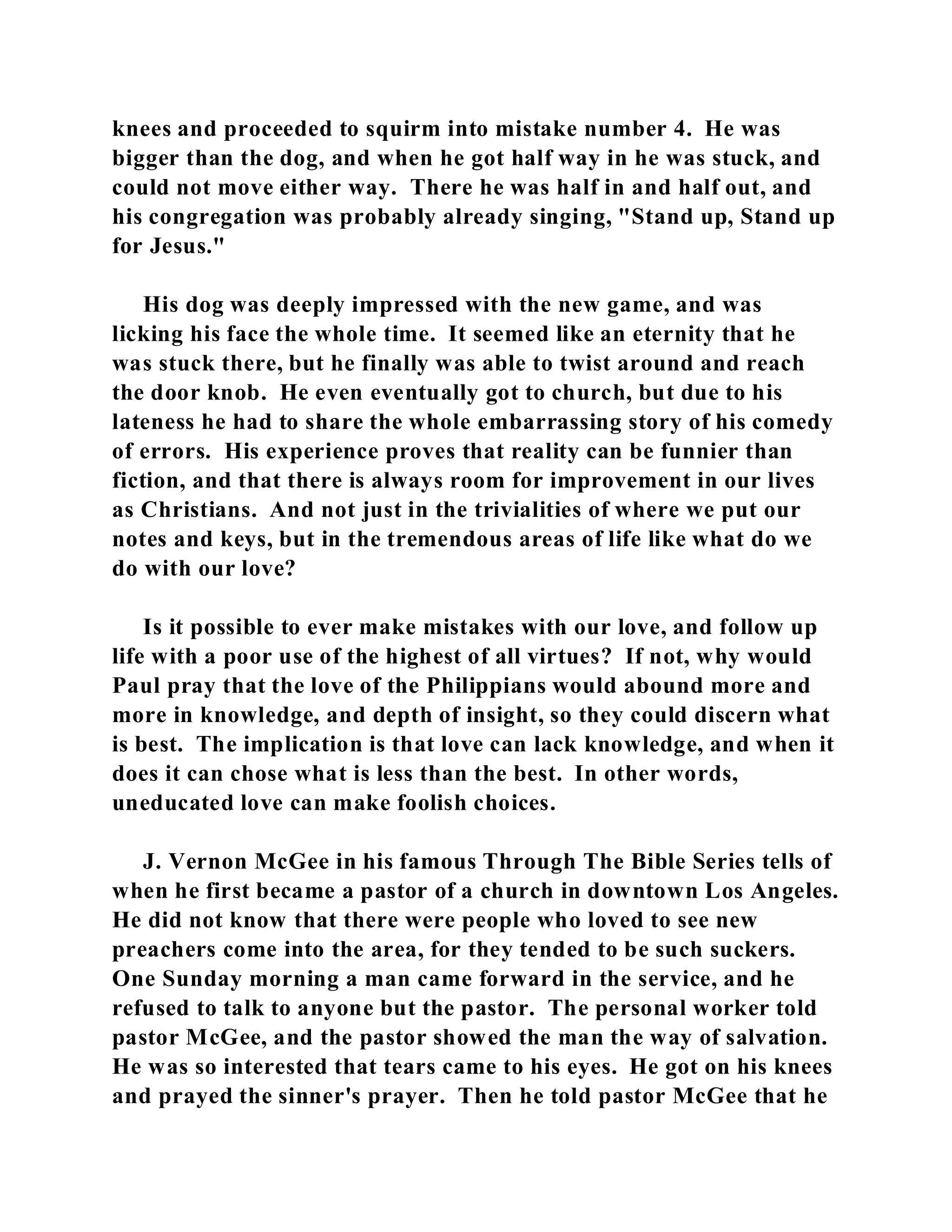 knees and proceeded to squirm into mistake number 4. He was 
bigger than the dog, and when he got half way in he was stuck, and 
could not move either way. There he was half in and half out, and 
his congregation was probably already singing, "Stand up, Stand up 
for Jesus." 
His dog was deeply impressed with the new game, and was 
licking his face the whole time. It seemed like an eternity that he 
was stuck there, but he finally was able to twist around and reach 
the door knob. He even eventually got to church, but due to his 
lateness he had to share the whole embarrassing story of his comedy 
of errors. His experience proves that reality can be funnier than 
fiction, and that there is always room for improvement in our lives 
as Christians. And not just in the trivialities of where we put our 
notes and keys, but in the tremendous areas of life like what do we 
do with our love? 
Is it possible to ever make mistakes with our love, and follow up 
life with a poor use of the highest of all virtues? If not, why would 
Paul pray that the love of the Philippians would abound more and 
more in knowledge, and depth of insight, so they could discern what 
is best. The implication is that love can lack knowledge, and when it 
does it can chose what is less than the best. In other words, 
uneducated love can make foolish choices. 
J. Vernon McGee in his famous Through The Bible Series tells of 
when he first became a pastor of a church in downtown Los Angeles. 
He did not know that there were people who loved to see new 
preachers come into the area, for they tended to be such suckers. 
One Sunday morning a man came forward in the service, and he 
refused to talk to anyone but the pastor. The personal worker told 
pastor McGee, and the pastor showed the man the way of salvation. 
He was so interested that tears came to his eyes. He got on his knees 
and prayed the sinner's prayer. Then he told pastor McGee that he 
 