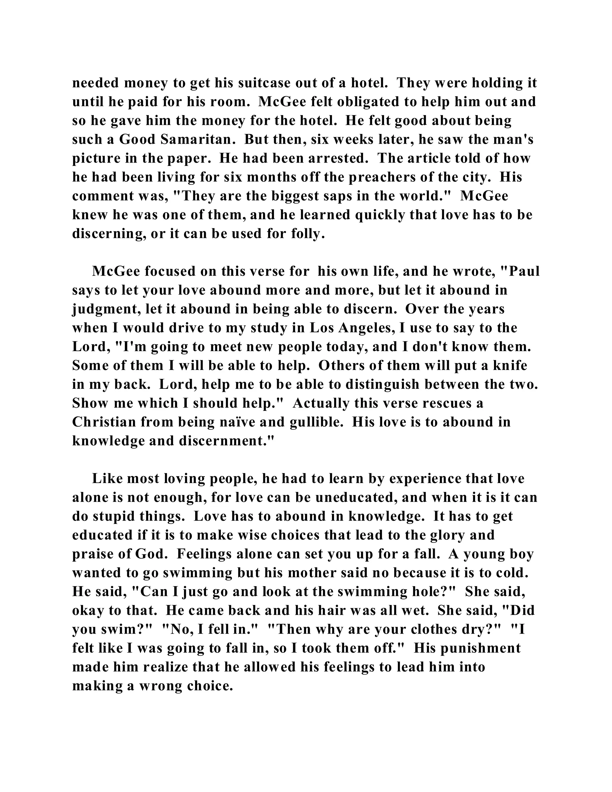 needed money to get his suitcase out of a hotel. They were holding it 
until he paid for his room. McGee felt obligated to help him out and 
so he gave him the money for the hotel. He felt good about being 
such a Good Samaritan. But then, six weeks later, he saw the man's 
picture in the paper. He had been arrested. The article told of how 
he had been living for six months off the preachers of the city. His 
comment was, "They are the biggest saps in the world." McGee 
knew he was one of them, and he learned quickly that love has to be 
discerning, or it can be used for folly. 
McGee focused on this verse for his own life, and he wrote, "Paul 
says to let your love abound more and more, but let it abound in 
judgment, let it abound in being able to discern. Over the years 
when I would drive to my study in Los Angeles, I use to say to the 
Lord, "I'm going to meet new people today, and I don't know them. 
Some of them I will be able to help. Others of them will put a knife 
in my back. Lord, help me to be able to distinguish between the two. 
Show me which I should help." Actually this verse rescues a 
Christian from being naïve and gullible. His love is to abound in 
knowledge and discernment." 
Like most loving people, he had to learn by experience that love 
alone is not enough, for love can be uneducated, and when it is it can 
do stupid things. Love has to abound in knowledge. It has to get 
educated if it is to make wise choices that lead to the glory and 
praise of God. Feelings alone can set you up for a fall. A young boy 
wanted to go swimming but his mother said no because it is to cold. 
He said, "Can I just go and look at the swimming hole?" She said, 
okay to that. He came back and his hair was all wet. She said, "Did 
you swim?" "No, I fell in." "Then why are your clothes dry?" "I 
felt like I was going to fall in, so I took them off." His punishment 
made him realize that he allowed his feelings to lead him into 
making a wrong choice. 
 