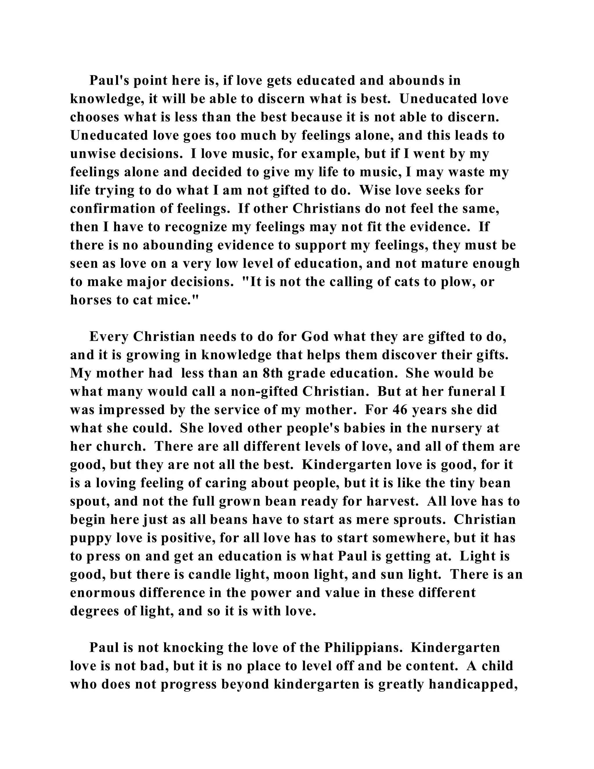 Paul's point here is, if love gets educated and abounds in 
knowledge, it will be able to discern what is best. Uneducated love 
chooses what is less than the best because it is not able to discern. 
Uneducated love goes too much by feelings alone, and this leads to 
unwise decisions. I love music, for example, but if I went by my 
feelings alone and decided to give my life to music, I may waste my 
life trying to do what I am not gifted to do. Wise love seeks for 
confirmation of feelings. If other Christians do not feel the same, 
then I have to recognize my feelings may not fit the evidence. If 
there is no abounding evidence to support my feelings, they must be 
seen as love on a very low level of education, and not mature enough 
to make major decisions. "It is not the calling of cats to plow, or 
horses to cat mice." 
Every Christian needs to do for God what they are gifted to do, 
and it is growing in knowledge that helps them discover their gifts. 
My mother had less than an 8th grade education. She would be 
what many would call a non-gifted Christian. But at her funeral I 
was impressed by the service of my mother. For 46 years she did 
what she could. She loved other people's babies in the nursery at 
her church. There are all different levels of love, and all of them are 
good, but they are not all the best. Kindergarten love is good, for it 
is a loving feeling of caring about people, but it is like the tiny bean 
spout, and not the full grown bean ready for harvest. All love has to 
begin here just as all beans have to start as mere sprouts. Christian 
puppy love is positive, for all love has to start somewhere, but it has 
to press on and get an education is what Paul is getting at. Light is 
good, but there is candle light, moon light, and sun light. There is an 
enormous difference in the power and value in these different 
degrees of light, and so it is with love. 
Paul is not knocking the love of the Philippians. Kindergarten 
love is not bad, but it is no place to level off and be content. A child 
who does not progress beyond kindergarten is greatly handicapped, 
 