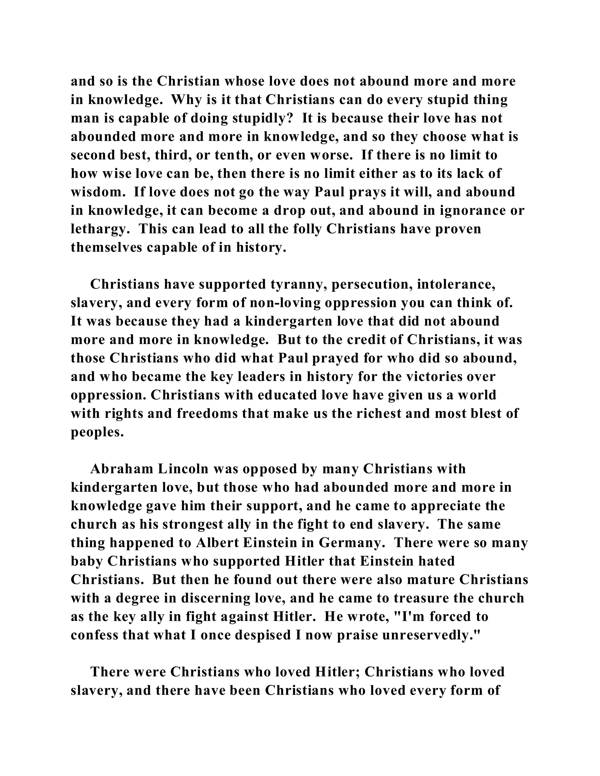 and so is the Christian whose love does not abound more and more 
in knowledge. Why is it that Christians can do every stupid thing 
man is capable of doing stupidly? It is because their love has not 
abounded more and more in knowledge, and so they choose what is 
second best, third, or tenth, or even worse. If there is no limit to 
how wise love can be, then there is no limit either as to its lack of 
wisdom. If love does not go the way Paul prays it will, and abound 
in knowledge, it can become a drop out, and abound in ignorance or 
lethargy. This can lead to all the folly Christians have proven 
themselves capable of in history. 
Christians have supported tyranny, persecution, intolerance, 
slavery, and every form of non-loving oppression you can think of. 
It was because they had a kindergarten love that did not abound 
more and more in knowledge. But to the credit of Christians, it was 
those Christians who did what Paul prayed for who did so abound, 
and who became the key leaders in history for the victories over 
oppression. Christians with educated love have given us a world 
with rights and freedoms that make us the richest and most blest of 
peoples. 
Abraham Lincoln was opposed by many Christians with 
kindergarten love, but those who had abounded more and more in 
knowledge gave him their support, and he came to appreciate the 
church as his strongest ally in the fight to end slavery. The same 
thing happened to Albert Einstein in Germany. There were so many 
baby Christians who supported Hitler that Einstein hated 
Christians. But then he found out there were also mature Christians 
with a degree in discerning love, and he came to treasure the church 
as the key ally in fight against Hitler. He wrote, "I'm forced to 
confess that what I once despised I now praise unreservedly." 
There were Christians who loved Hitler; Christians who loved 
slavery, and there have been Christians who loved every form of 
 