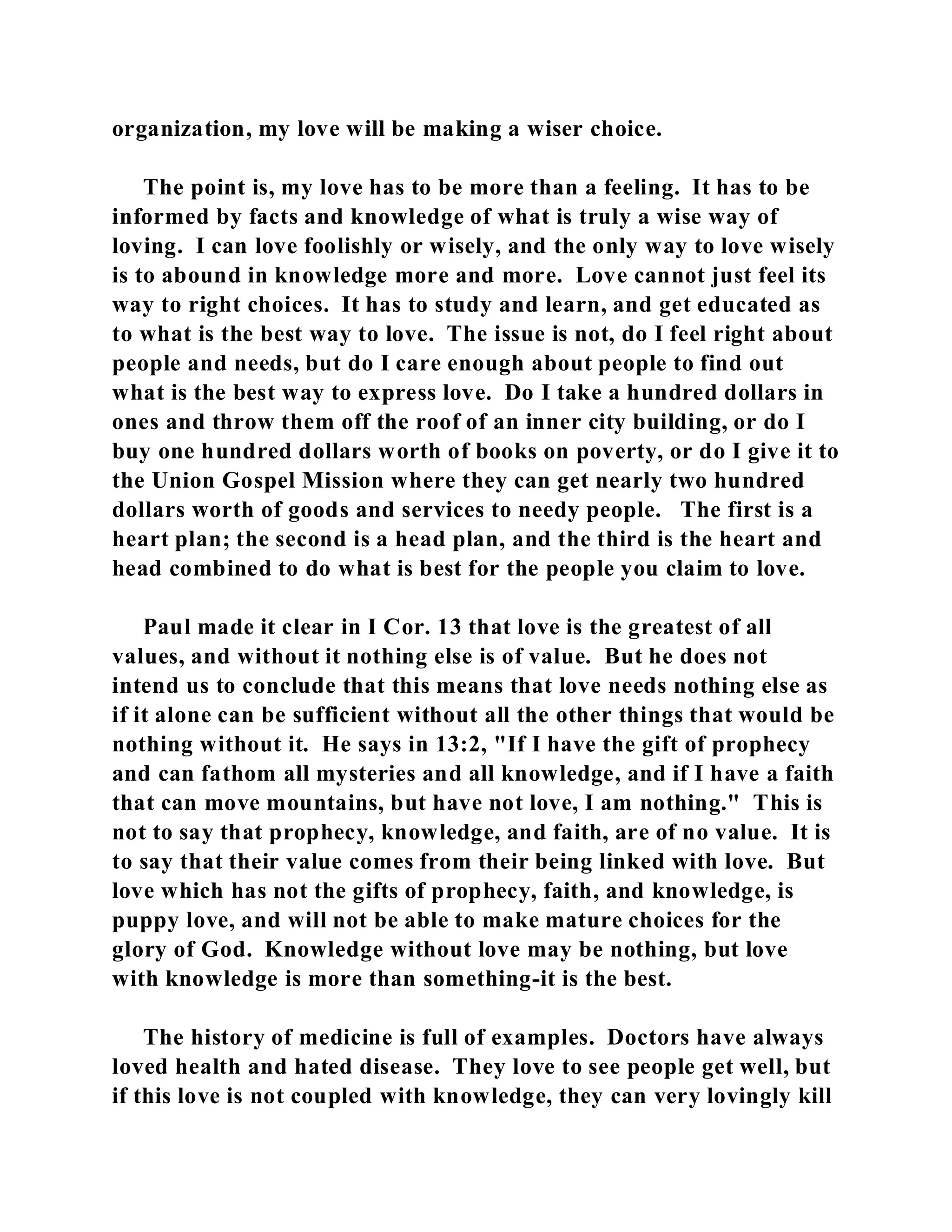 organization, my love will be making a wiser choice. 
The point is, my love has to be more than a feeling. It has to be 
informed by facts and knowledge of what is truly a wise way of 
loving. I can love foolishly or wisely, and the only way to love wisely 
is to abound in knowledge more and more. Love cannot just feel its 
way to right choices. It has to study and learn, and get educated as 
to what is the best way to love. The issue is not, do I feel right about 
people and needs, but do I care enough about people to find out 
what is the best way to express love. Do I take a hundred dollars in 
ones and throw them off the roof of an inner city building, or do I 
buy one hundred dollars worth of books on poverty, or do I give it to 
the Union Gospel Mission where they can get nearly two hundred 
dollars worth of goods and services to needy people. The first is a 
heart plan; the second is a head plan, and the third is the heart and 
head combined to do what is best for the people you claim to love. 
Paul made it clear in I Cor. 13 that love is the greatest of all 
values, and without it nothing else is of value. But he does not 
intend us to conclude that this means that love needs nothing else as 
if it alone can be sufficient without all the other things that would be 
nothing without it. He says in 13:2, "If I have the gift of prophecy 
and can fathom all mysteries and all knowledge, and if I have a faith 
that can move mountains, but have not love, I am nothing." This is 
not to say that prophecy, knowledge, and faith, are of no value. It is 
to say that their value comes from their being linked with love. But 
love which has not the gifts of prophecy, faith, and knowledge, is 
puppy love, and will not be able to make mature choices for the 
glory of God. Knowledge without love may be nothing, but love 
with knowledge is more than something-it is the best. 
The history of medicine is full of examples. Doctors have always 
loved health and hated disease. They love to see people get well, but 
if this love is not coupled with knowledge, they can very lovingly kill 
 