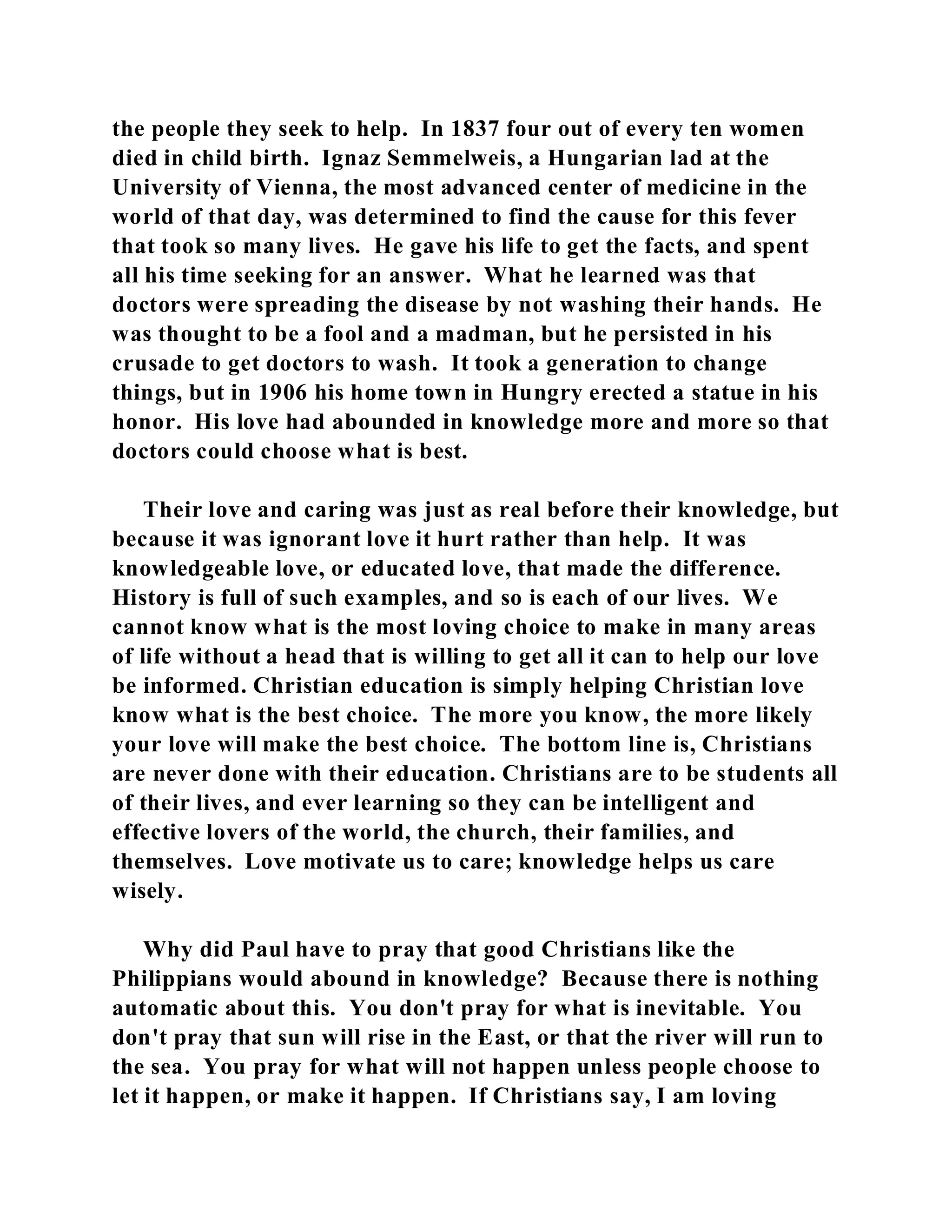 the people they seek to help. In 1837 four out of every ten women 
died in child birth. Ignaz Semmelweis, a Hungarian lad at the 
University of Vienna, the most advanced center of medicine in the 
world of that day, was determined to find the cause for this fever 
that took so many lives. He gave his life to get the facts, and spent 
all his time seeking for an answer. What he learned was that 
doctors were spreading the disease by not washing their hands. He 
was thought to be a fool and a madman, but he persisted in his 
crusade to get doctors to wash. It took a generation to change 
things, but in 1906 his home town in Hungry erected a statue in his 
honor. His love had abounded in knowledge more and more so that 
doctors could choose what is best. 
Their love and caring was just as real before their knowledge, but 
because it was ignorant love it hurt rather than help. It was 
knowledgeable love, or educated love, that made the difference. 
History is full of such examples, and so is each of our lives. We 
cannot know what is the most loving choice to make in many areas 
of life without a head that is willing to get all it can to help our love 
be informed. Christian education is simply helping Christian love 
know what is the best choice. The more you know, the more likely 
your love will make the best choice. The bottom line is, Christians 
are never done with their education. Christians are to be students all 
of their lives, and ever learning so they can be intelligent and 
effective lovers of the world, the church, their families, and 
themselves. Love motivate us to care; knowledge helps us care 
wisely. 
Why did Paul have to pray that good Christians like the 
Philippians would abound in knowledge? Because there is nothing 
automatic about this. You don't pray for what is inevitable. You 
don't pray that sun will rise in the East, or that the river will run to 
the sea. You pray for what will not happen unless people choose to 
let it happen, or make it happen. If Christians say, I am loving 
 