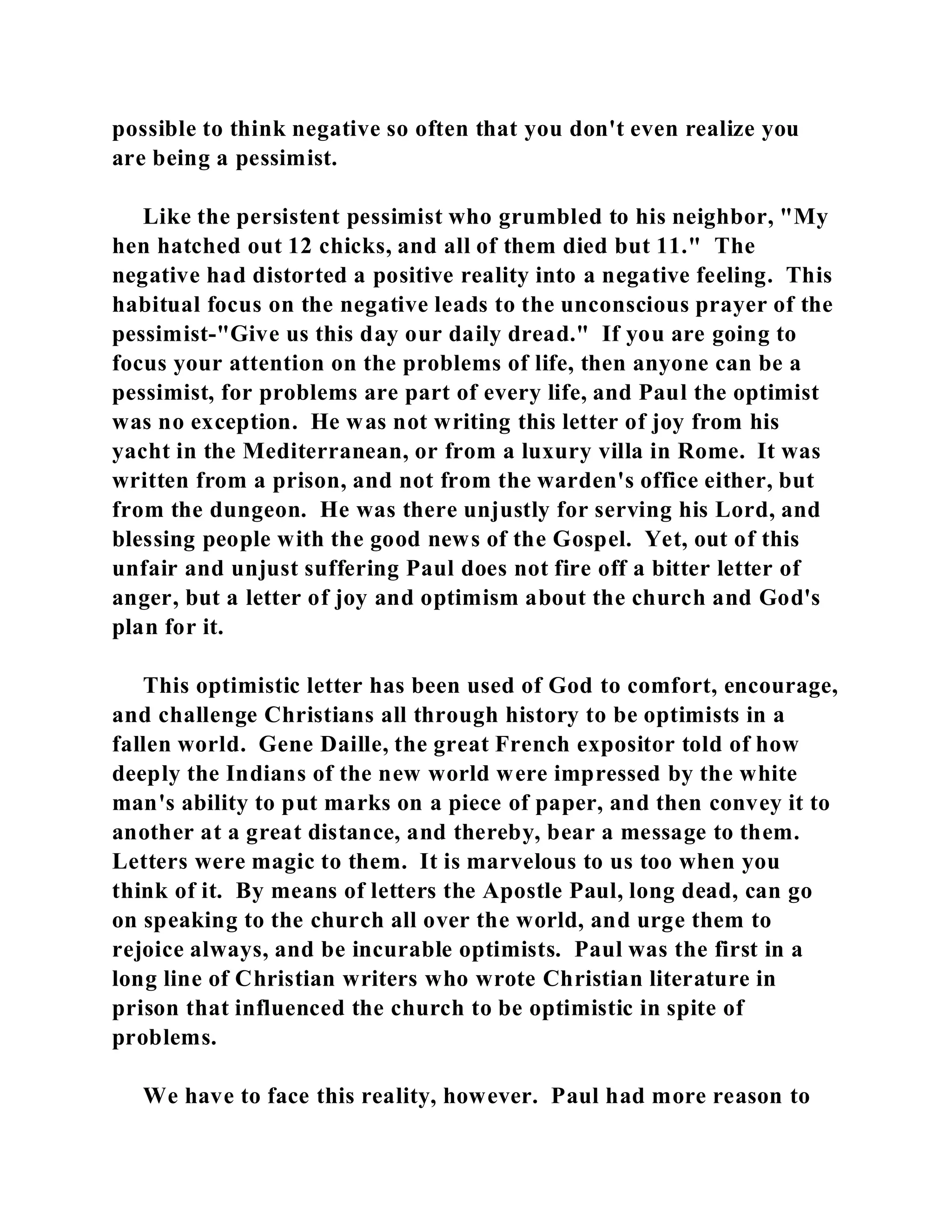 possible to think negative so often that you don't even realize you 
are being a pessimist. 
Like the persistent pessimist who grumbled to his neighbor, "My 
hen hatched out 12 chicks, and all of them died but 11." The 
negative had distorted a positive reality into a negative feeling. This 
habitual focus on the negative leads to the unconscious prayer of the 
pessimist-"Give us this day our daily dread." If you are going to 
focus your attention on the problems of life, then anyone can be a 
pessimist, for problems are part of every life, and Paul the optimist 
was no exception. He was not writing this letter of joy from his 
yacht in the Mediterranean, or from a luxury villa in Rome. It was 
written from a prison, and not from the warden's office either, but 
from the dungeon. He was there unjustly for serving his Lord, and 
blessing people with the good news of the Gospel. Yet, out of this 
unfair and unjust suffering Paul does not fire off a bitter letter of 
anger, but a letter of joy and optimism about the church and God's 
plan for it. 
This optimistic letter has been used of God to comfort, encourage, 
and challenge Christians all through history to be optimists in a 
fallen world. Gene Daille, the great French expositor told of how 
deeply the Indians of the new world were impressed by the white 
man's ability to put marks on a piece of paper, and then convey it to 
another at a great distance, and thereby, bear a message to them. 
Letters were magic to them. It is marvelous to us too when you 
think of it. By means of letters the Apostle Paul, long dead, can go 
on speaking to the church all over the world, and urge them to 
rejoice always, and be incurable optimists. Paul was the first in a 
long line of Christian writers who wrote Christian literature in 
prison that influenced the church to be optimistic in spite of 
problems. 
We have to face this reality, however. Paul had more reason to 
 