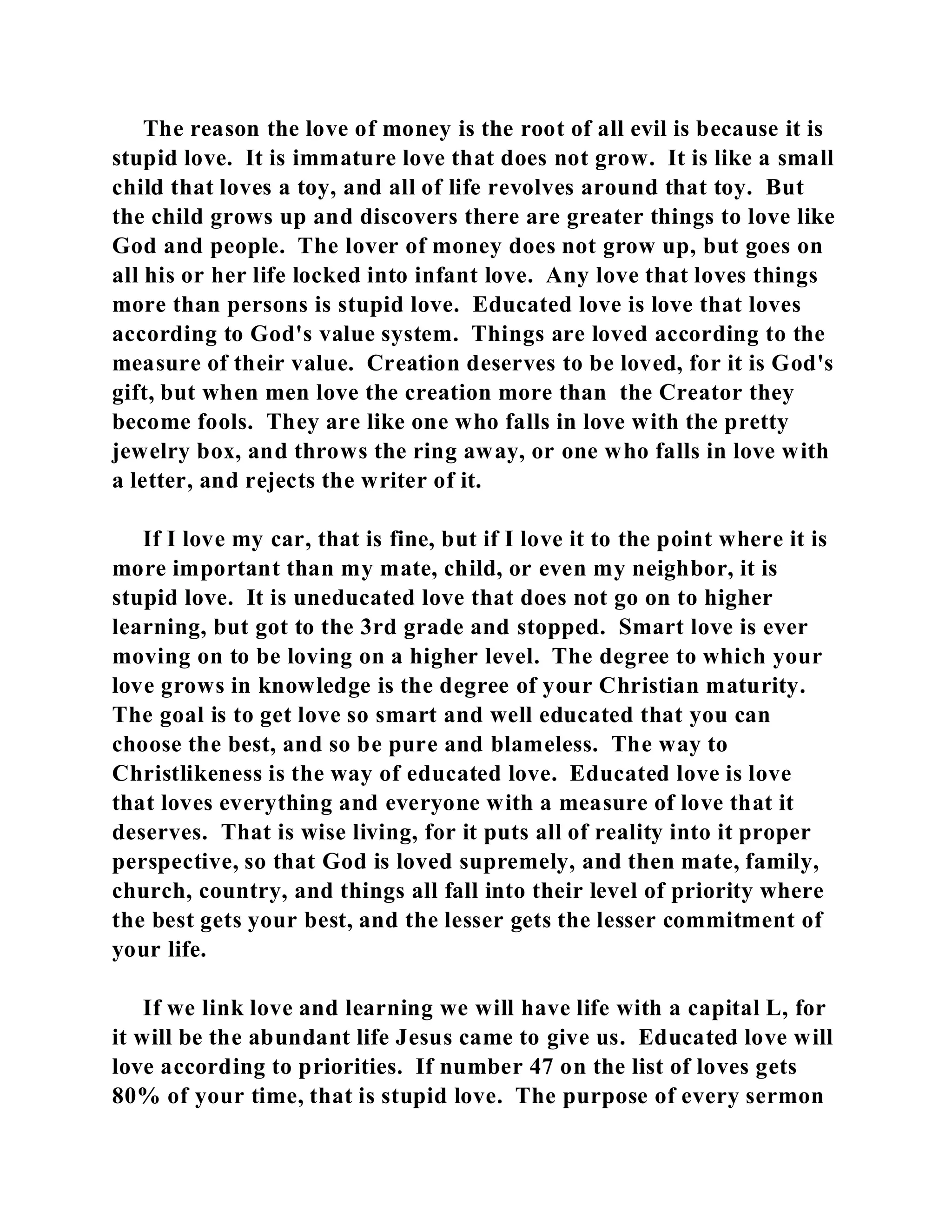 The reason the love of money is the root of all evil is because it is 
stupid love. It is immature love that does not grow. It is like a small 
child that loves a toy, and all of life revolves around that toy. But 
the child grows up and discovers there are greater things to love like 
God and people. The lover of money does not grow up, but goes on 
all his or her life locked into infant love. Any love that loves things 
more than persons is stupid love. Educated love is love that loves 
according to God's value system. Things are loved according to the 
measure of their value. Creation deserves to be loved, for it is God's 
gift, but when men love the creation more than the Creator they 
become fools. They are like one who falls in love with the pretty 
jewelry box, and throws the ring away, or one who falls in love with 
a letter, and rejects the writer of it. 
If I love my car, that is fine, but if I love it to the point where it is 
more important than my mate, child, or even my neighbor, it is 
stupid love. It is uneducated love that does not go on to higher 
learning, but got to the 3rd grade and stopped. Smart love is ever 
moving on to be loving on a higher level. The degree to which your 
love grows in knowledge is the degree of your Christian maturity. 
The goal is to get love so smart and well educated that you can 
choose the best, and so be pure and blameless. The way to 
Christlikeness is the way of educated love. Educated love is love 
that loves everything and everyone with a measure of love that it 
deserves. That is wise living, for it puts all of reality into it proper 
perspective, so that God is loved supremely, and then mate, family, 
church, country, and things all fall into their level of priority where 
the best gets your best, and the lesser gets the lesser commitment of 
your life. 
If we link love and learning we will have life with a capital L, for 
it will be the abundant life Jesus came to give us. Educated love will 
love according to priorities. If number 47 on the list of loves gets 
80% of your time, that is stupid love. The purpose of every sermon 
 