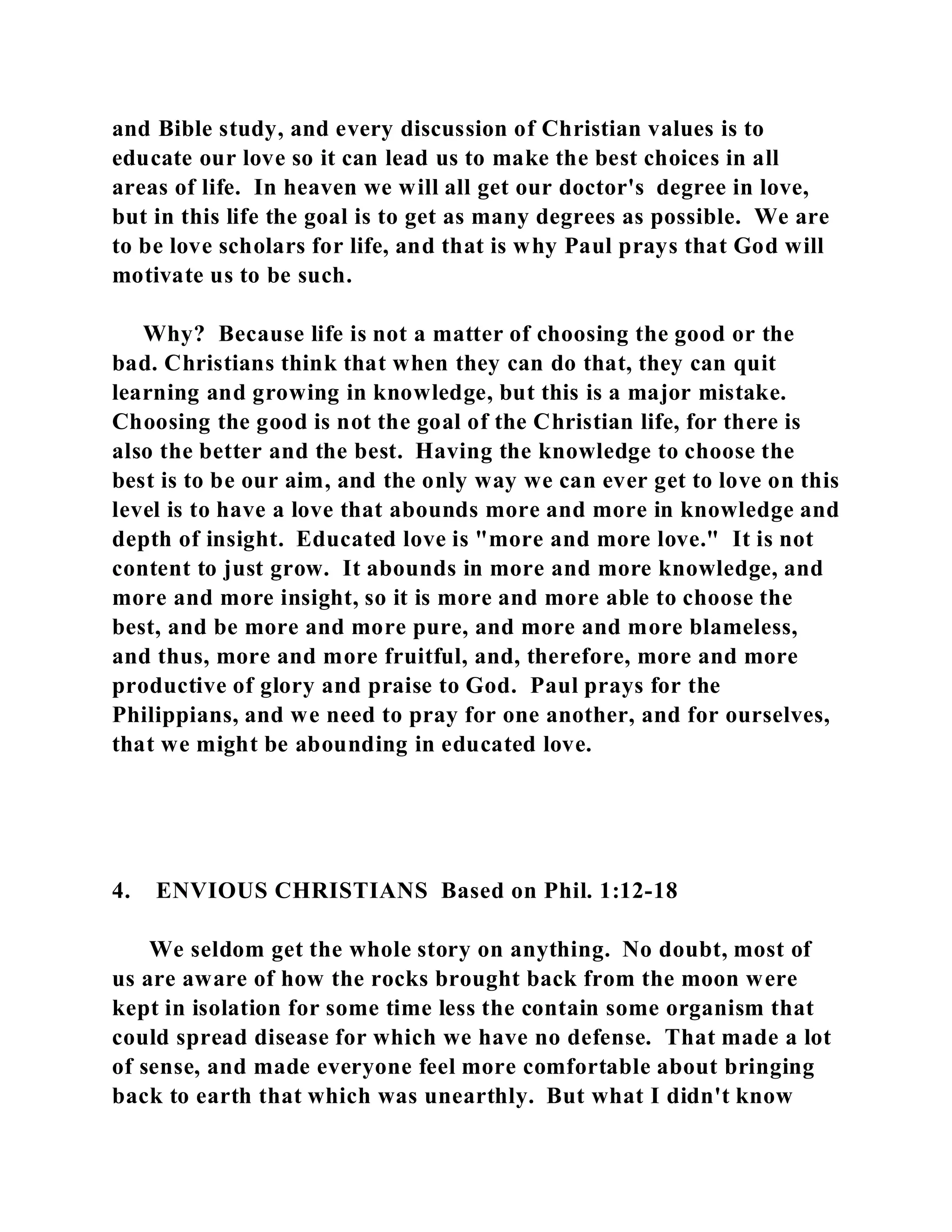 and Bible study, and every discussion of Christian values is to 
educate our love so it can lead us to make the best choices in all 
areas of life. In heaven we will all get our doctor's degree in love, 
but in this life the goal is to get as many degrees as possible. We are 
to be love scholars for life, and that is why Paul prays that God will 
motivate us to be such. 
Why? Because life is not a matter of choosing the good or the 
bad. Christians think that when they can do that, they can quit 
learning and growing in knowledge, but this is a major mistake. 
Choosing the good is not the goal of the Christian life, for there is 
also the better and the best. Having the knowledge to choose the 
best is to be our aim, and the only way we can ever get to love on this 
level is to have a love that abounds more and more in knowledge and 
depth of insight. Educated love is "more and more love." It is not 
content to just grow. It abounds in more and more knowledge, and 
more and more insight, so it is more and more able to choose the 
best, and be more and more pure, and more and more blameless, 
and thus, more and more fruitful, and, therefore, more and more 
productive of glory and praise to God. Paul prays for the 
Philippians, and we need to pray for one another, and for ourselves, 
that we might be abounding in educated love. 
4. ENVIOUS CHRISTIANS Based on Phil. 1:12-18 
We seldom get the whole story on anything. No doubt, most of 
us are aware of how the rocks brought back from the moon were 
kept in isolation for some time less the contain some organism that 
could spread disease for which we have no defense. That made a lot 
of sense, and made everyone feel more comfortable about bringing 
back to earth that which was unearthly. But what I didn't know 
 