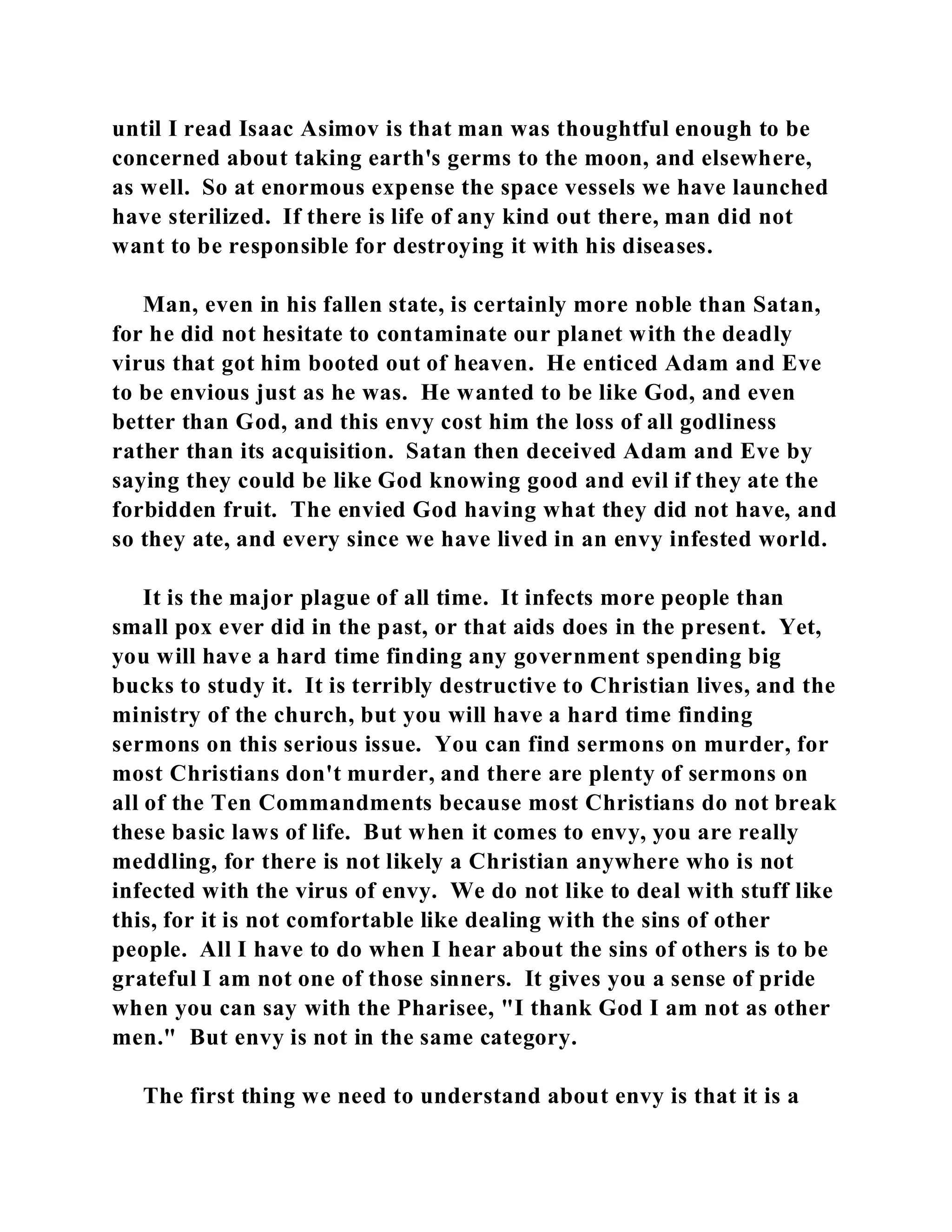 until I read Isaac Asimov is that man was thoughtful enough to be 
concerned about taking earth's germs to the moon, and elsewhere, 
as well. So at enormous expense the space vessels we have launched 
have sterilized. If there is life of any kind out there, man did not 
want to be responsible for destroying it with his diseases. 
Man, even in his fallen state, is certainly more noble than Satan, 
for he did not hesitate to contaminate our planet with the deadly 
virus that got him booted out of heaven. He enticed Adam and Eve 
to be envious just as he was. He wanted to be like God, and even 
better than God, and this envy cost him the loss of all godliness 
rather than its acquisition. Satan then deceived Adam and Eve by 
saying they could be like God knowing good and evil if they ate the 
forbidden fruit. The envied God having what they did not have, and 
so they ate, and every since we have lived in an envy infested world. 
It is the major plague of all time. It infects more people than 
small pox ever did in the past, or that aids does in the present. Yet, 
you will have a hard time finding any government spending big 
bucks to study it. It is terribly destructive to Christian lives, and the 
ministry of the church, but you will have a hard time finding 
sermons on this serious issue. You can find sermons on murder, for 
most Christians don't murder, and there are plenty of sermons on 
all of the Ten Commandments because most Christians do not break 
these basic laws of life. But when it comes to envy, you are really 
meddling, for there is not likely a Christian anywhere who is not 
infected with the virus of envy. We do not like to deal with stuff like 
this, for it is not comfortable like dealing with the sins of other 
people. All I have to do when I hear about the sins of others is to be 
grateful I am not one of those sinners. It gives you a sense of pride 
when you can say with the Pharisee, "I thank God I am not as other 
men." But envy is not in the same category. 
The first thing we need to understand about envy is that it is a 
 