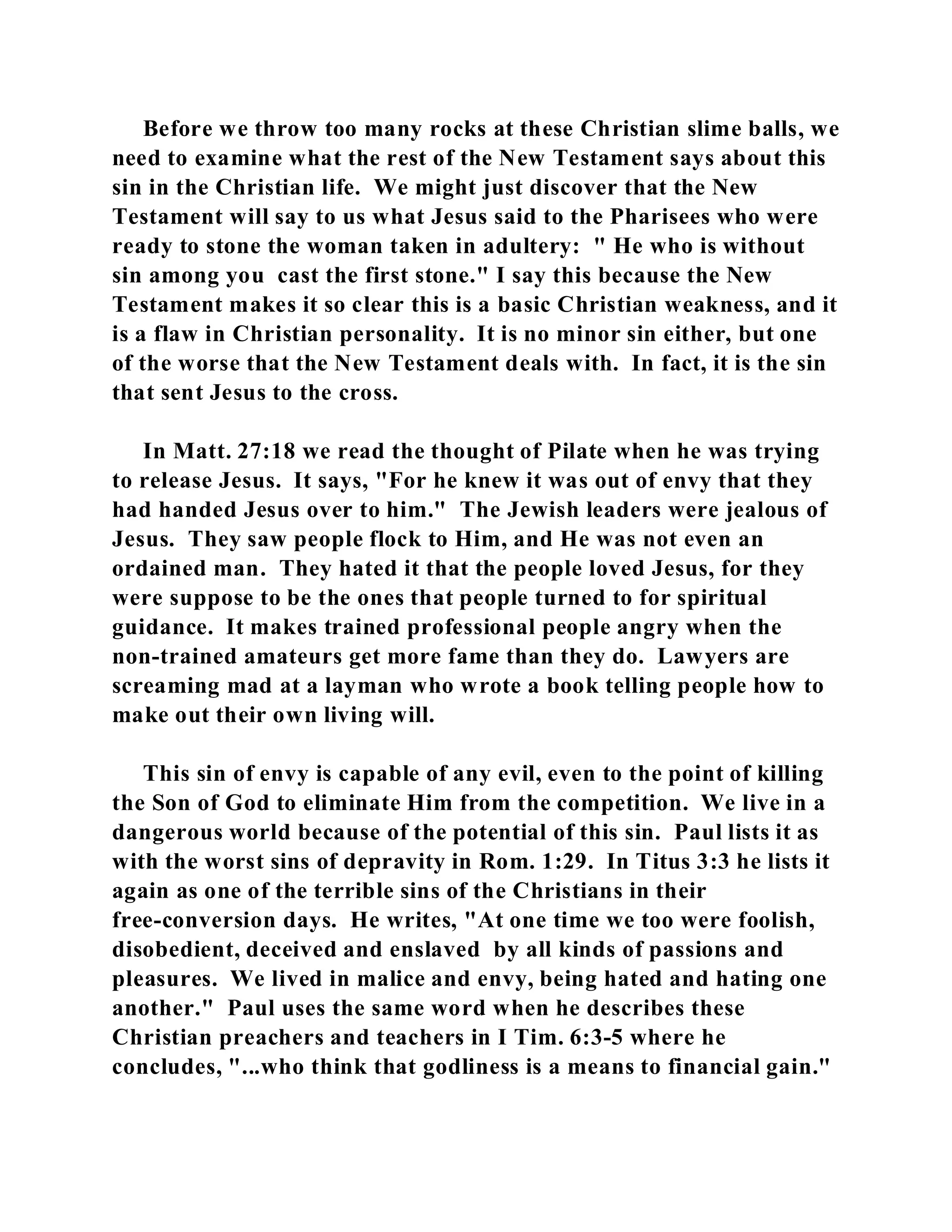 Before we throw too many rocks at these Christian slime balls, we 
need to examine what the rest of the New Testament says about this 
sin in the Christian life. We might just discover that the New 
Testament will say to us what Jesus said to the Pharisees who were 
ready to stone the woman taken in adultery: " He who is without 
sin among you cast the first stone." I say this because the New 
Testament makes it so clear this is a basic Christian weakness, and it 
is a flaw in Christian personality. It is no minor sin either, but one 
of the worse that the New Testament deals with. In fact, it is the sin 
that sent Jesus to the cross. 
In Matt. 27:18 we read the thought of Pilate when he was trying 
to release Jesus. It says, "For he knew it was out of envy that they 
had handed Jesus over to him." The Jewish leaders were jealous of 
Jesus. They saw people flock to Him, and He was not even an 
ordained man. They hated it that the people loved Jesus, for they 
were suppose to be the ones that people turned to for spiritual 
guidance. It makes trained professional people angry when the 
non-trained amateurs get more fame than they do. Lawyers are 
screaming mad at a layman who wrote a book telling people how to 
make out their own living will. 
This sin of envy is capable of any evil, even to the point of killing 
the Son of God to eliminate Him from the competition. We live in a 
dangerous world because of the potential of this sin. Paul lists it as 
with the worst sins of depravity in Rom. 1:29. In Titus 3:3 he lists it 
again as one of the terrible sins of the Christians in their 
free-conversion days. He writes, "At one time we too were foolish, 
disobedient, deceived and enslaved by all kinds of passions and 
pleasures. We lived in malice and envy, being hated and hating one 
another." Paul uses the same word when he describes these 
Christian preachers and teachers in I Tim. 6:3-5 where he 
concludes, "...who think that godliness is a means to financial gain." 
 