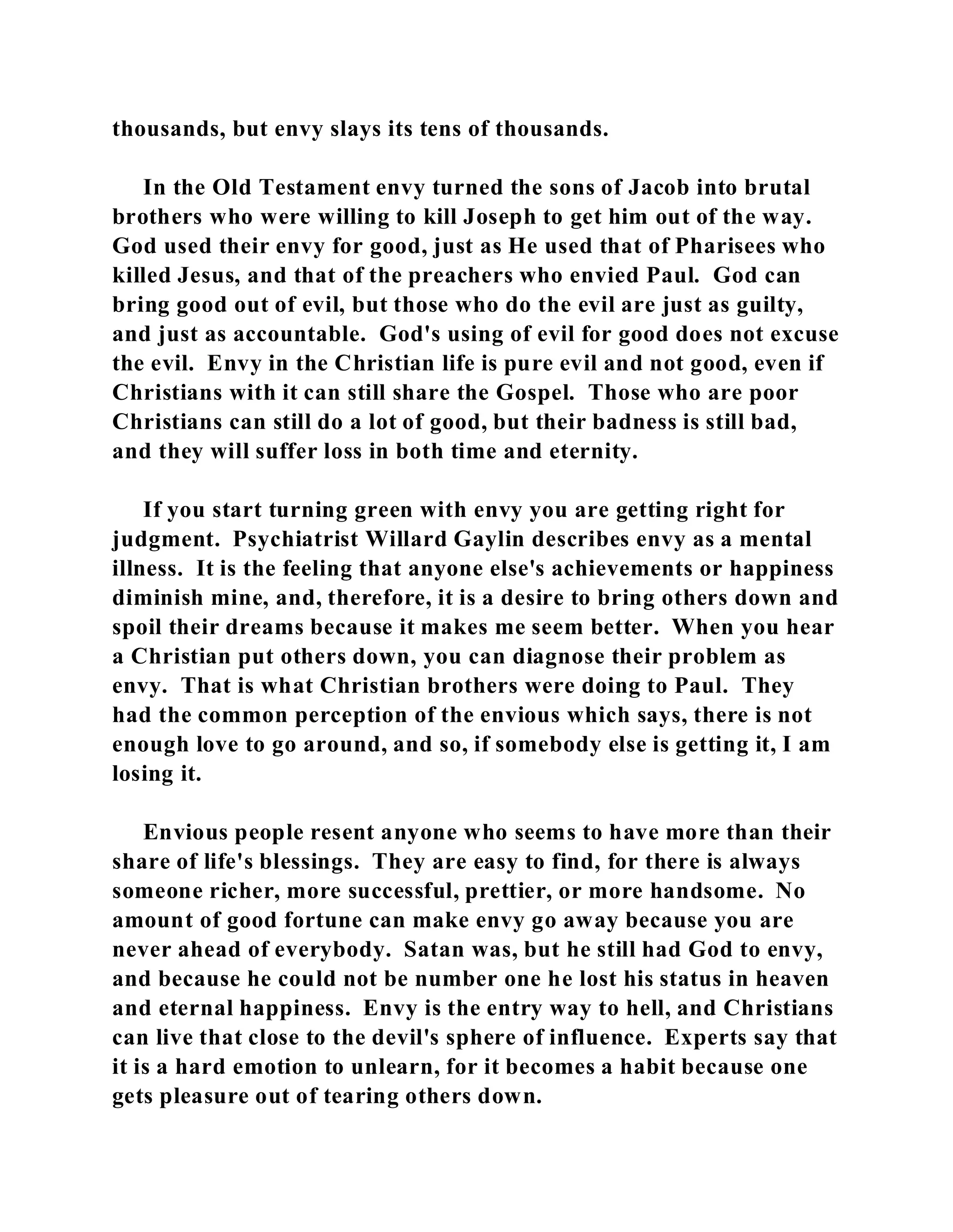 thousands, but envy slays its tens of thousands. 
In the Old Testament envy turned the sons of Jacob into brutal 
brothers who were willing to kill Joseph to get him out of the way. 
God used their envy for good, just as He used that of Pharisees who 
killed Jesus, and that of the preachers who envied Paul. God can 
bring good out of evil, but those who do the evil are just as guilty, 
and just as accountable. God's using of evil for good does not excuse 
the evil. Envy in the Christian life is pure evil and not good, even if 
Christians with it can still share the Gospel. Those who are poor 
Christians can still do a lot of good, but their badness is still bad, 
and they will suffer loss in both time and eternity. 
If you start turning green with envy you are getting right for 
judgment. Psychiatrist Willard Gaylin describes envy as a mental 
illness. It is the feeling that anyone else's achievements or happiness 
diminish mine, and, therefore, it is a desire to bring others down and 
spoil their dreams because it makes me seem better. When you hear 
a Christian put others down, you can diagnose their problem as 
envy. That is what Christian brothers were doing to Paul. They 
had the common perception of the envious which says, there is not 
enough love to go around, and so, if somebody else is getting it, I am 
losing it. 
Envious people resent anyone who seems to have more than their 
share of life's blessings. They are easy to find, for there is always 
someone richer, more successful, prettier, or more handsome. No 
amount of good fortune can make envy go away because you are 
never ahead of everybody. Satan was, but he still had God to envy, 
and because he could not be number one he lost his status in heaven 
and eternal happiness. Envy is the entry way to hell, and Christians 
can live that close to the devil's sphere of influence. Experts say that 
it is a hard emotion to unlearn, for it becomes a habit because one 
gets pleasure out of tearing others down. 
 