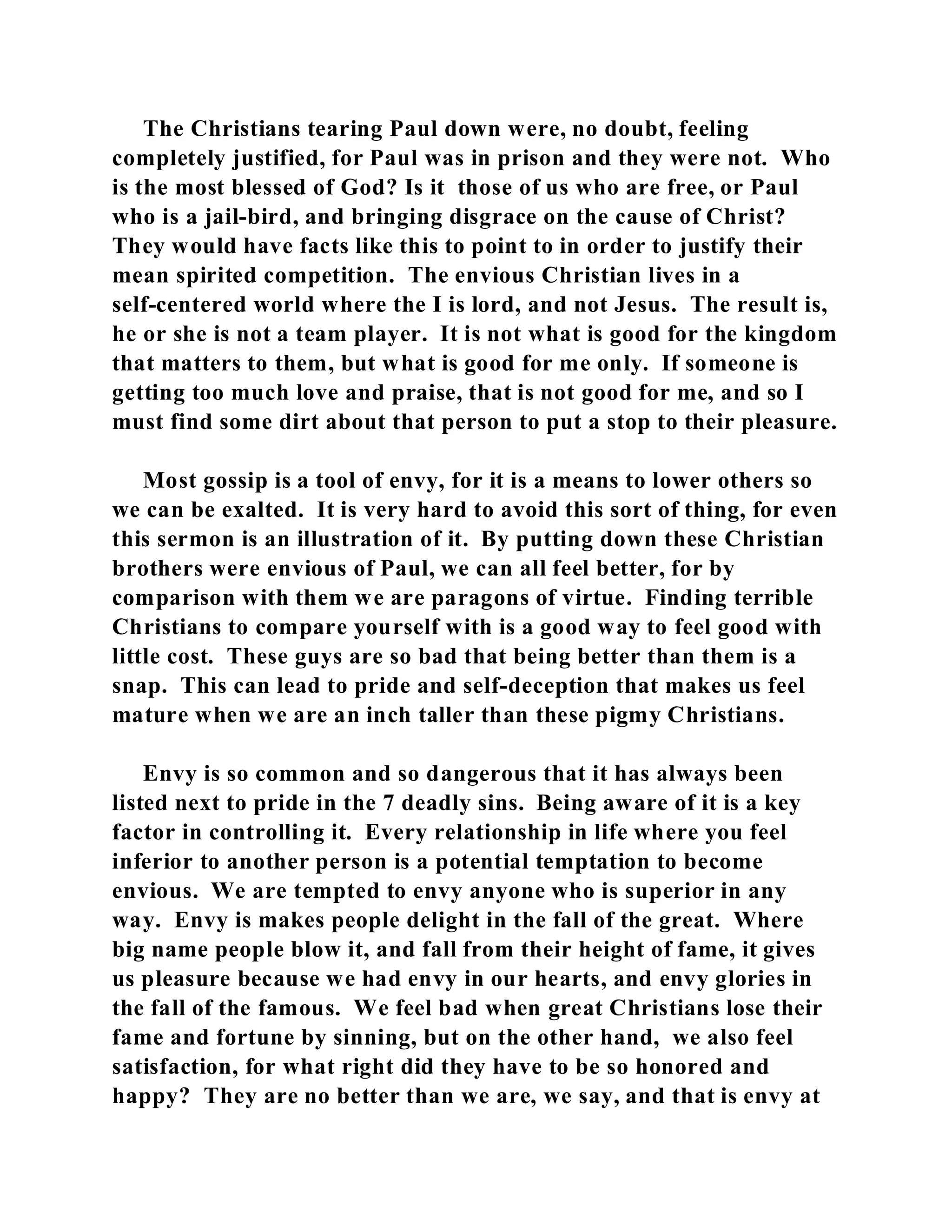 The Christians tearing Paul down were, no doubt, feeling 
completely justified, for Paul was in prison and they were not. Who 
is the most blessed of God? Is it those of us who are free, or Paul 
who is a jail-bird, and bringing disgrace on the cause of Christ? 
They would have facts like this to point to in order to justify their 
mean spirited competition. The envious Christian lives in a 
self-centered world where the I is lord, and not Jesus. The result is, 
he or she is not a team player. It is not what is good for the kingdom 
that matters to them, but what is good for me only. If someone is 
getting too much love and praise, that is not good for me, and so I 
must find some dirt about that person to put a stop to their pleasure. 
Most gossip is a tool of envy, for it is a means to lower others so 
we can be exalted. It is very hard to avoid this sort of thing, for even 
this sermon is an illustration of it. By putting down these Christian 
brothers were envious of Paul, we can all feel better, for by 
comparison with them we are paragons of virtue. Finding terrible 
Christians to compare yourself with is a good way to feel good with 
little cost. These guys are so bad that being better than them is a 
snap. This can lead to pride and self-deception that makes us feel 
mature when we are an inch taller than these pigmy Christians. 
Envy is so common and so dangerous that it has always been 
listed next to pride in the 7 deadly sins. Being aware of it is a key 
factor in controlling it. Every relationship in life where you feel 
inferior to another person is a potential temptation to become 
envious. We are tempted to envy anyone who is superior in any 
way. Envy is makes people delight in the fall of the great. Where 
big name people blow it, and fall from their height of fame, it gives 
us pleasure because we had envy in our hearts, and envy glories in 
the fall of the famous. We feel bad when great Christians lose their 
fame and fortune by sinning, but on the other hand, we also feel 
satisfaction, for what right did they have to be so honored and 
happy? They are no better than we are, we say, and that is envy at 
 