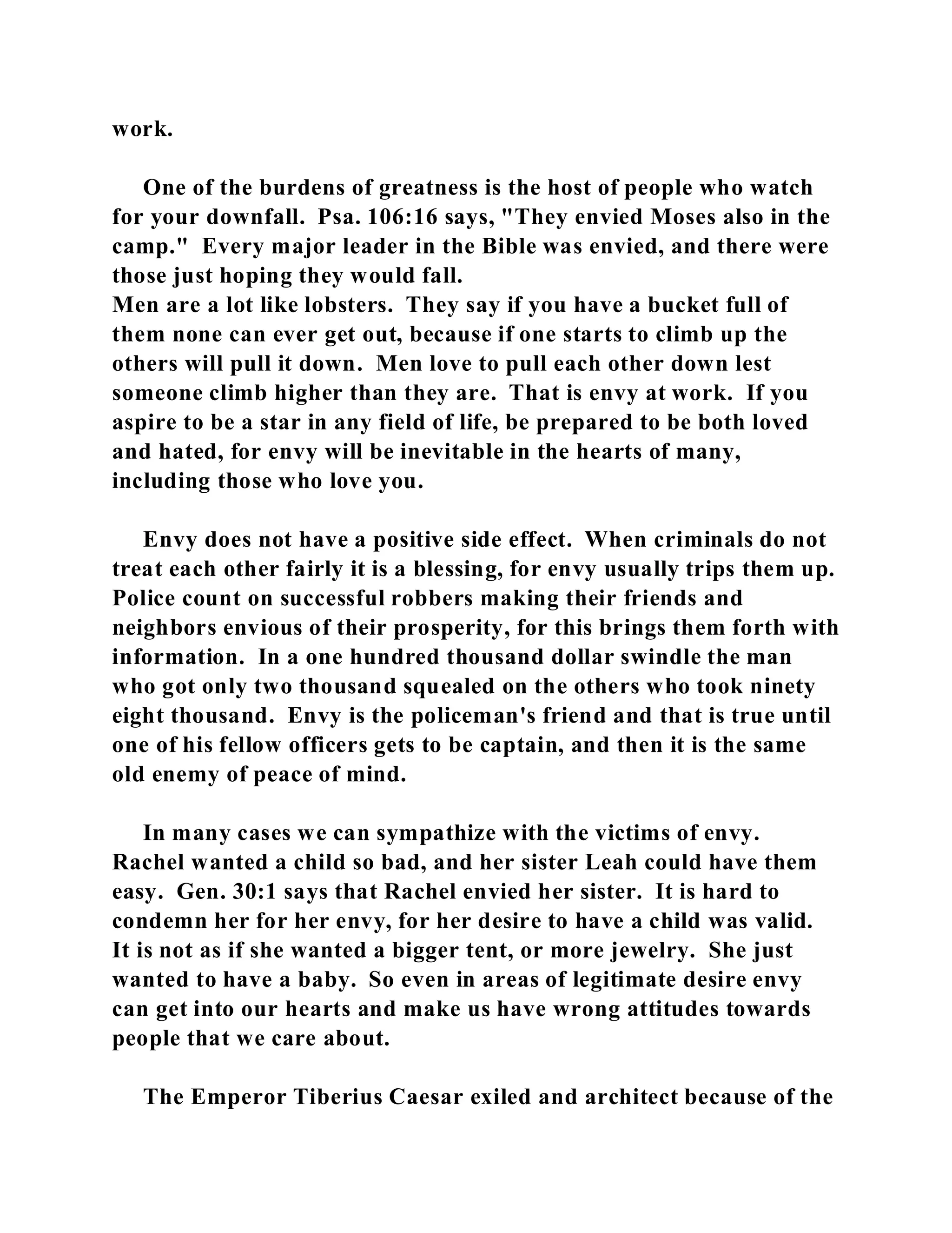 work. 
One of the burdens of greatness is the host of people who watch 
for your downfall. Psa. 106:16 says, "They envied Moses also in the 
camp." Every major leader in the Bible was envied, and there were 
those just hoping they would fall. 
Men are a lot like lobsters. They say if you have a bucket full of 
them none can ever get out, because if one starts to climb up the 
others will pull it down. Men love to pull each other down lest 
someone climb higher than they are. That is envy at work. If you 
aspire to be a star in any field of life, be prepared to be both loved 
and hated, for envy will be inevitable in the hearts of many, 
including those who love you. 
Envy does not have a positive side effect. When criminals do not 
treat each other fairly it is a blessing, for envy usually trips them up. 
Police count on successful robbers making their friends and 
neighbors envious of their prosperity, for this brings them forth with 
information. In a one hundred thousand dollar swindle the man 
who got only two thousand squealed on the others who took ninety 
eight thousand. Envy is the policeman's friend and that is true until 
one of his fellow officers gets to be captain, and then it is the same 
old enemy of peace of mind. 
In many cases we can sympathize with the victims of envy. 
Rachel wanted a child so bad, and her sister Leah could have them 
easy. Gen. 30:1 says that Rachel envied her sister. It is hard to 
condemn her for her envy, for her desire to have a child was valid. 
It is not as if she wanted a bigger tent, or more jewelry. She just 
wanted to have a baby. So even in areas of legitimate desire envy 
can get into our hearts and make us have wrong attitudes towards 
people that we care about. 
The Emperor Tiberius Caesar exiled and architect because of the 
 