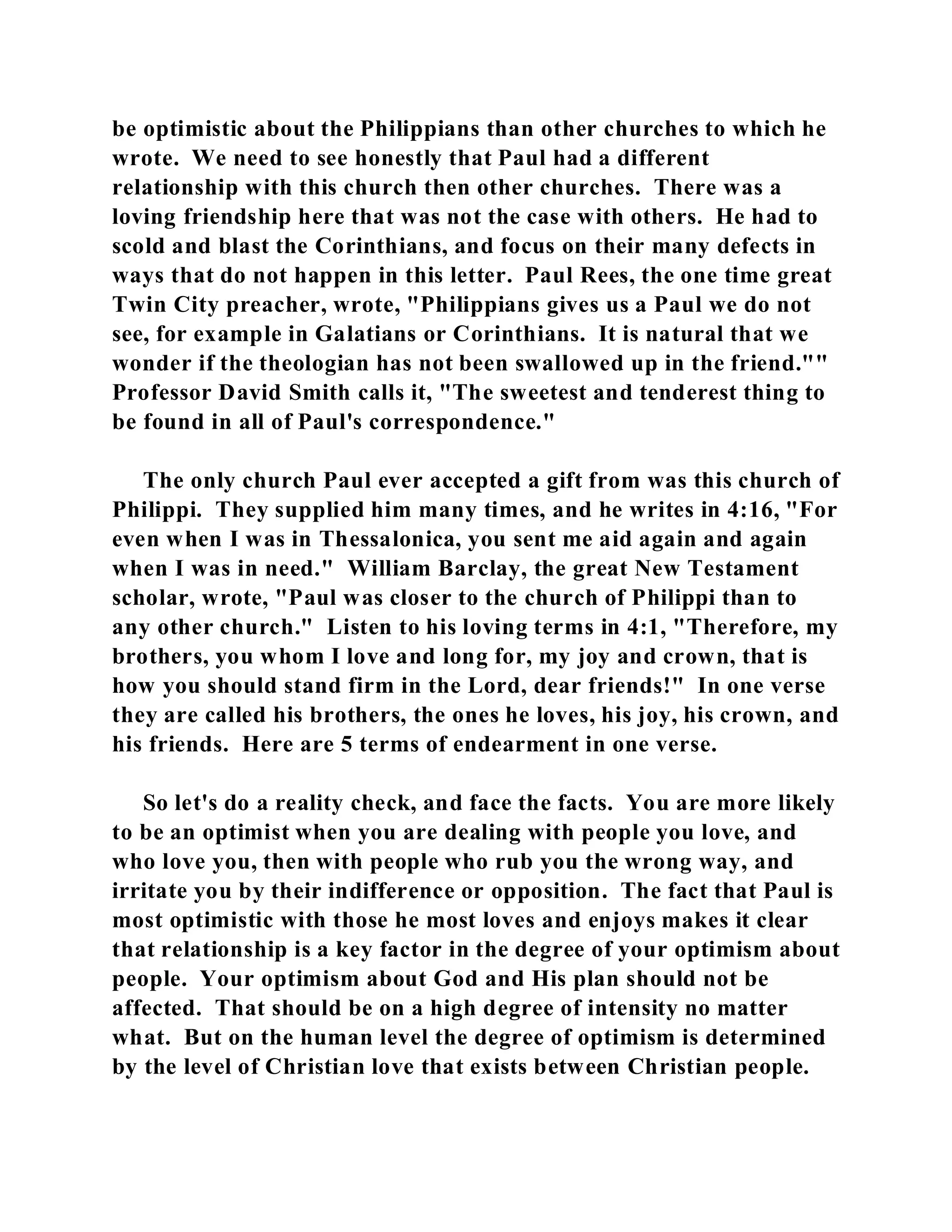 be optimistic about the Philippians than other churches to which he 
wrote. We need to see honestly that Paul had a different 
relationship with this church then other churches. There was a 
loving friendship here that was not the case with others. He had to 
scold and blast the Corinthians, and focus on their many defects in 
ways that do not happen in this letter. Paul Rees, the one time great 
Twin City preacher, wrote, "Philippians gives us a Paul we do not 
see, for example in Galatians or Corinthians. It is natural that we 
wonder if the theologian has not been swallowed up in the friend."" 
Professor David Smith calls it, "The sweetest and tenderest thing to 
be found in all of Paul's correspondence." 
The only church Paul ever accepted a gift from was this church of 
Philippi. They supplied him many times, and he writes in 4:16, "For 
even when I was in Thessalonica, you sent me aid again and again 
when I was in need." William Barclay, the great New Testament 
scholar, wrote, "Paul was closer to the church of Philippi than to 
any other church." Listen to his loving terms in 4:1, "Therefore, my 
brothers, you whom I love and long for, my joy and crown, that is 
how you should stand firm in the Lord, dear friends!" In one verse 
they are called his brothers, the ones he loves, his joy, his crown, and 
his friends. Here are 5 terms of endearment in one verse. 
So let's do a reality check, and face the facts. You are more likely 
to be an optimist when you are dealing with people you love, and 
who love you, then with people who rub you the wrong way, and 
irritate you by their indifference or opposition. The fact that Paul is 
most optimistic with those he most loves and enjoys makes it clear 
that relationship is a key factor in the degree of your optimism about 
people. Your optimism about God and His plan should not be 
affected. That should be on a high degree of intensity no matter 
what. But on the human level the degree of optimism is determined 
by the level of Christian love that exists between Christian people. 
 