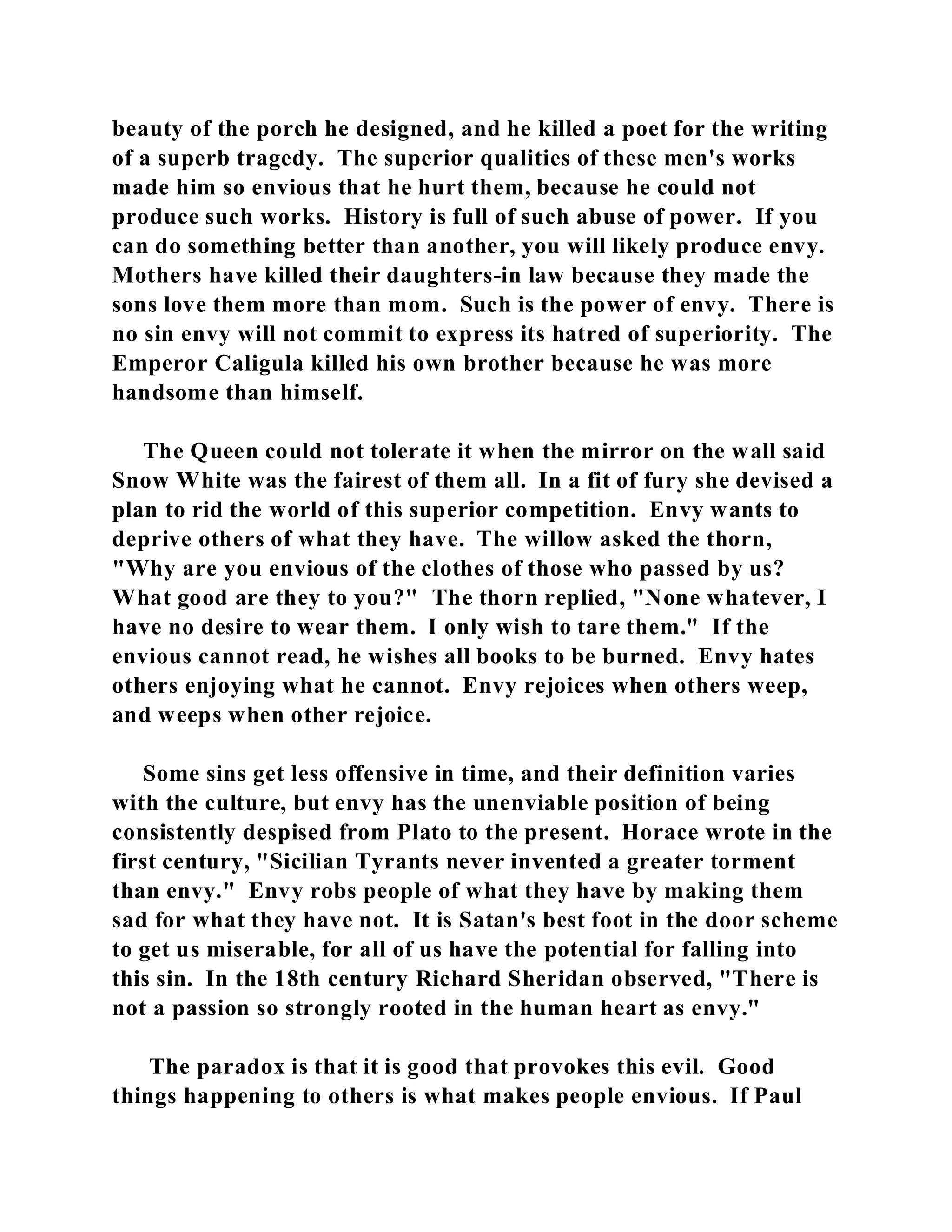 beauty of the porch he designed, and he killed a poet for the writing 
of a superb tragedy. The superior qualities of these men's works 
made him so envious that he hurt them, because he could not 
produce such works. History is full of such abuse of power. If you 
can do something better than another, you will likely produce envy. 
Mothers have killed their daughters-in law because they made the 
sons love them more than mom. Such is the power of envy. There is 
no sin envy will not commit to express its hatred of superiority. The 
Emperor Caligula killed his own brother because he was more 
handsome than himself. 
The Queen could not tolerate it when the mirror on the wall said 
Snow White was the fairest of them all. In a fit of fury she devised a 
plan to rid the world of this superior competition. Envy wants to 
deprive others of what they have. The willow asked the thorn, 
"Why are you envious of the clothes of those who passed by us? 
What good are they to you?" The thorn replied, "None whatever, I 
have no desire to wear them. I only wish to tare them." If the 
envious cannot read, he wishes all books to be burned. Envy hates 
others enjoying what he cannot. Envy rejoices when others weep, 
and weeps when other rejoice. 
Some sins get less offensive in time, and their definition varies 
with the culture, but envy has the unenviable position of being 
consistently despised from Plato to the present. Horace wrote in the 
first century, "Sicilian Tyrants never invented a greater torment 
than envy." Envy robs people of what they have by making them 
sad for what they have not. It is Satan's best foot in the door scheme 
to get us miserable, for all of us have the potential for falling into 
this sin. In the 18th century Richard Sheridan observed, "There is 
not a passion so strongly rooted in the human heart as envy." 
The paradox is that it is good that provokes this evil. Good 
things happening to others is what makes people envious. If Paul 
 