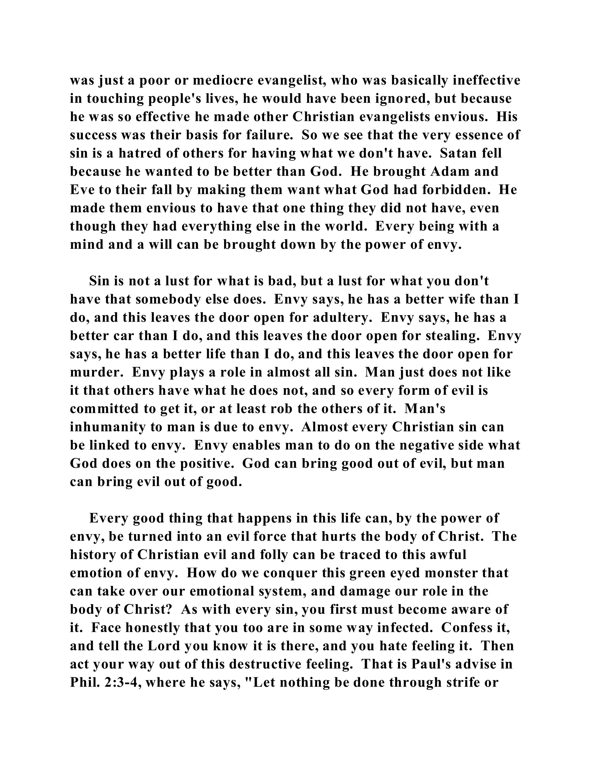 was just a poor or mediocre evangelist, who was basically ineffective 
in touching people's lives, he would have been ignored, but because 
he was so effective he made other Christian evangelists envious. His 
success was their basis for failure. So we see that the very essence of 
sin is a hatred of others for having what we don't have. Satan fell 
because he wanted to be better than God. He brought Adam and 
Eve to their fall by making them want what God had forbidden. He 
made them envious to have that one thing they did not have, even 
though they had everything else in the world. Every being with a 
mind and a will can be brought down by the power of envy. 
Sin is not a lust for what is bad, but a lust for what you don't 
have that somebody else does. Envy says, he has a better wife than I 
do, and this leaves the door open for adultery. Envy says, he has a 
better car than I do, and this leaves the door open for stealing. Envy 
says, he has a better life than I do, and this leaves the door open for 
murder. Envy plays a role in almost all sin. Man just does not like 
it that others have what he does not, and so every form of evil is 
committed to get it, or at least rob the others of it. Man's 
inhumanity to man is due to envy. Almost every Christian sin can 
be linked to envy. Envy enables man to do on the negative side what 
God does on the positive. God can bring good out of evil, but man 
can bring evil out of good. 
Every good thing that happens in this life can, by the power of 
envy, be turned into an evil force that hurts the body of Christ. The 
history of Christian evil and folly can be traced to this awful 
emotion of envy. How do we conquer this green eyed monster that 
can take over our emotional system, and damage our role in the 
body of Christ? As with every sin, you first must become aware of 
it. Face honestly that you too are in some way infected. Confess it, 
and tell the Lord you know it is there, and you hate feeling it. Then 
act your way out of this destructive feeling. That is Paul's advise in 
Phil. 2:3-4, where he says, "Let nothing be done through strife or 
 