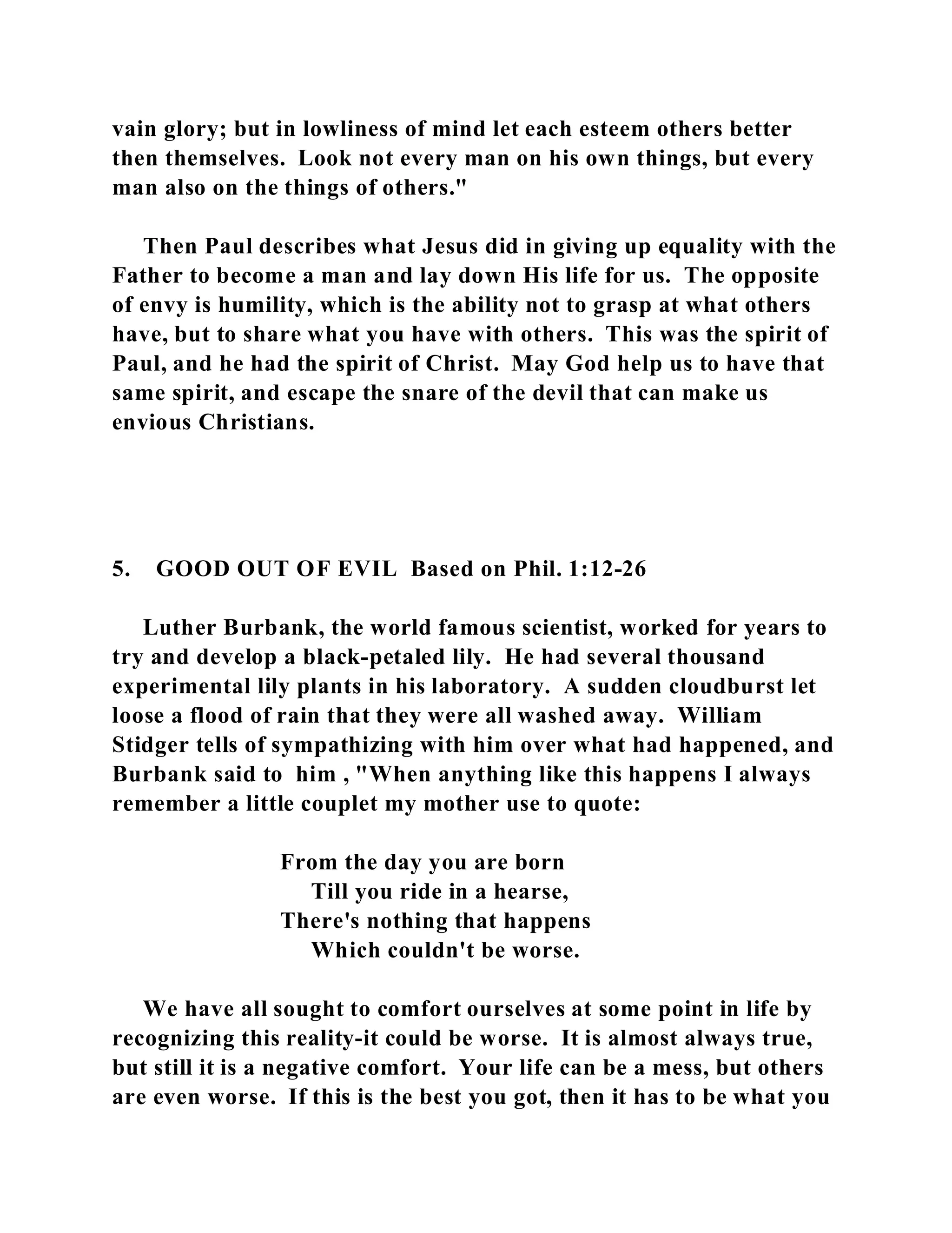 vain glory; but in lowliness of mind let each esteem others better 
then themselves. Look not every man on his own things, but every 
man also on the things of others." 
Then Paul describes what Jesus did in giving up equality with the 
Father to become a man and lay down His life for us. The opposite 
of envy is humility, which is the ability not to grasp at what others 
have, but to share what you have with others. This was the spirit of 
Paul, and he had the spirit of Christ. May God help us to have that 
same spirit, and escape the snare of the devil that can make us 
envious Christians. 
5. GOOD OUT OF EVIL Based on Phil. 1:12-26 
Luther Burbank, the world famous scientist, worked for years to 
try and develop a black-petaled lily. He had several thousand 
experimental lily plants in his laboratory. A sudden cloudburst let 
loose a flood of rain that they were all washed away. William 
Stidger tells of sympathizing with him over what had happened, and 
Burbank said to him , "When anything like this happens I always 
remember a little couplet my mother use to quote: 
From the day you are born 
Till you ride in a hearse, 
There's nothing that happens 
Which couldn't be worse. 
We have all sought to comfort ourselves at some point in life by 
recognizing this reality-it could be worse. It is almost always true, 
but still it is a negative comfort. Your life can be a mess, but others 
are even worse. If this is the best you got, then it has to be what you 
 