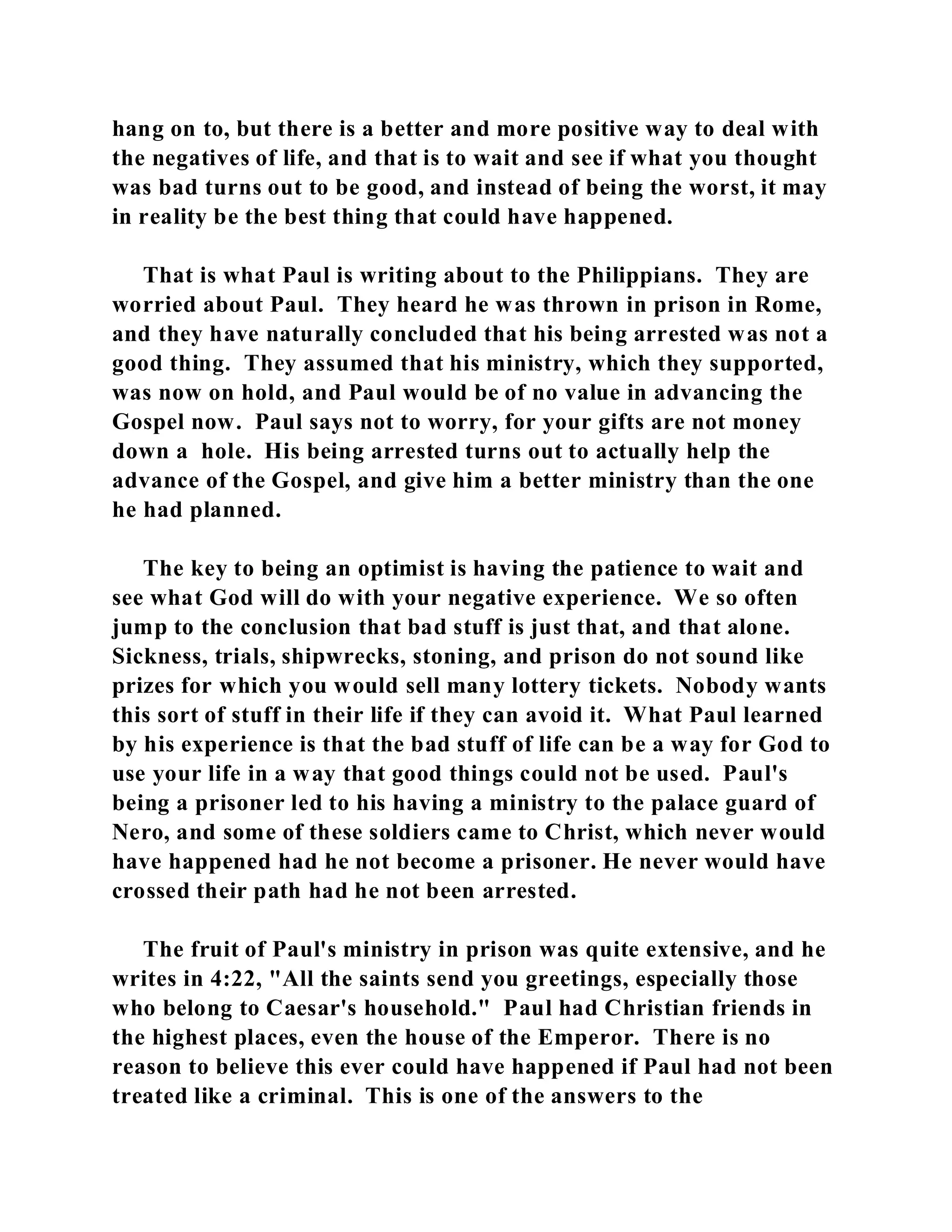 hang on to, but there is a better and more positive way to deal with 
the negatives of life, and that is to wait and see if what you thought 
was bad turns out to be good, and instead of being the worst, it may 
in reality be the best thing that could have happened. 
That is what Paul is writing about to the Philippians. They are 
worried about Paul. They heard he was thrown in prison in Rome, 
and they have naturally concluded that his being arrested was not a 
good thing. They assumed that his ministry, which they supported, 
was now on hold, and Paul would be of no value in advancing the 
Gospel now. Paul says not to worry, for your gifts are not money 
down a hole. His being arrested turns out to actually help the 
advance of the Gospel, and give him a better ministry than the one 
he had planned. 
The key to being an optimist is having the patience to wait and 
see what God will do with your negative experience. We so often 
jump to the conclusion that bad stuff is just that, and that alone. 
Sickness, trials, shipwrecks, stoning, and prison do not sound like 
prizes for which you would sell many lottery tickets. Nobody wants 
this sort of stuff in their life if they can avoid it. What Paul learned 
by his experience is that the bad stuff of life can be a way for God to 
use your life in a way that good things could not be used. Paul's 
being a prisoner led to his having a ministry to the palace guard of 
Nero, and some of these soldiers came to Christ, which never would 
have happened had he not become a prisoner. He never would have 
crossed their path had he not been arrested. 
The fruit of Paul's ministry in prison was quite extensive, and he 
writes in 4:22, "All the saints send you greetings, especially those 
who belong to Caesar's household." Paul had Christian friends in 
the highest places, even the house of the Emperor. There is no 
reason to believe this ever could have happened if Paul had not been 
treated like a criminal. This is one of the answers to the 
 
